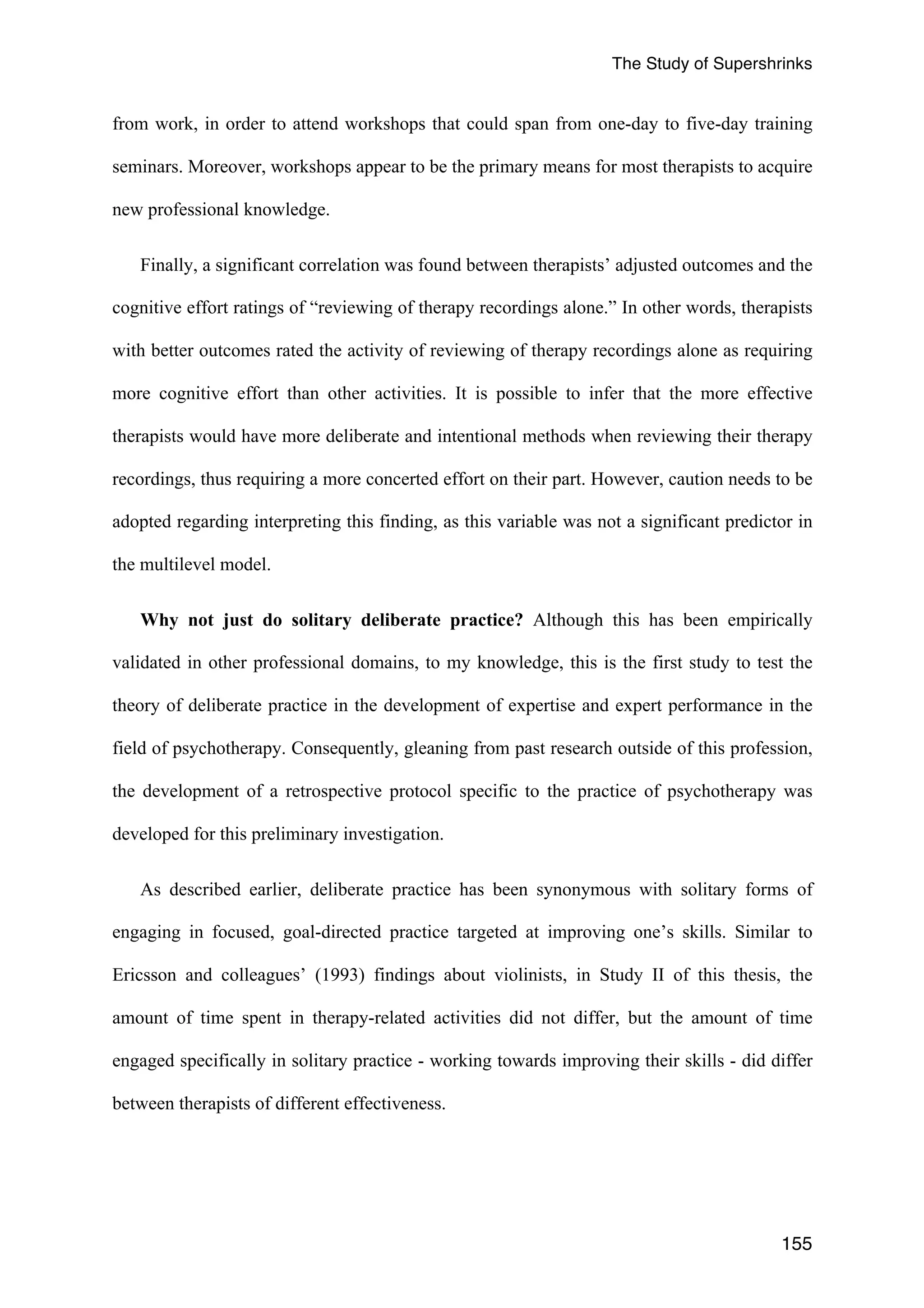 The Study of Supershrinks 
from work, in order to attend workshops that could span from one-day to five-day training 
seminars. Moreover, workshops appear to be the primary means for most therapists to acquire 
new professional knowledge. 
Finally, a significant correlation was found between therapists’ adjusted outcomes and the 
cognitive effort ratings of “reviewing of therapy recordings alone.” In other words, therapists 
with better outcomes rated the activity of reviewing of therapy recordings alone as requiring 
more cognitive effort than other activities. It is possible to infer that the more effective 
therapists would have more deliberate and intentional methods when reviewing their therapy 
recordings, thus requiring a more concerted effort on their part. However, caution needs to be 
adopted regarding interpreting this finding, as this variable was not a significant predictor in 
the multilevel model. 
Why not just do solitary deliberate practice? Although this has been empirically 
validated in other professional domains, to my knowledge, this is the first study to test the 
theory of deliberate practice in the development of expertise and expert performance in the 
field of psychotherapy. Consequently, gleaning from past research outside of this profession, 
the development of a retrospective protocol specific to the practice of psychotherapy was 
developed for this preliminary investigation. 
As described earlier, deliberate practice has been synonymous with solitary forms of 
engaging in focused, goal-directed practice targeted at improving one’s skills. Similar to 
Ericsson and colleagues’ (1993) findings about violinists, in Study II of this thesis, the 
amount of time spent in therapy-related activities did not differ, but the amount of time 
engaged specifically in solitary practice - working towards improving their skills - did differ 
between therapists of different effectiveness. 
155 
 