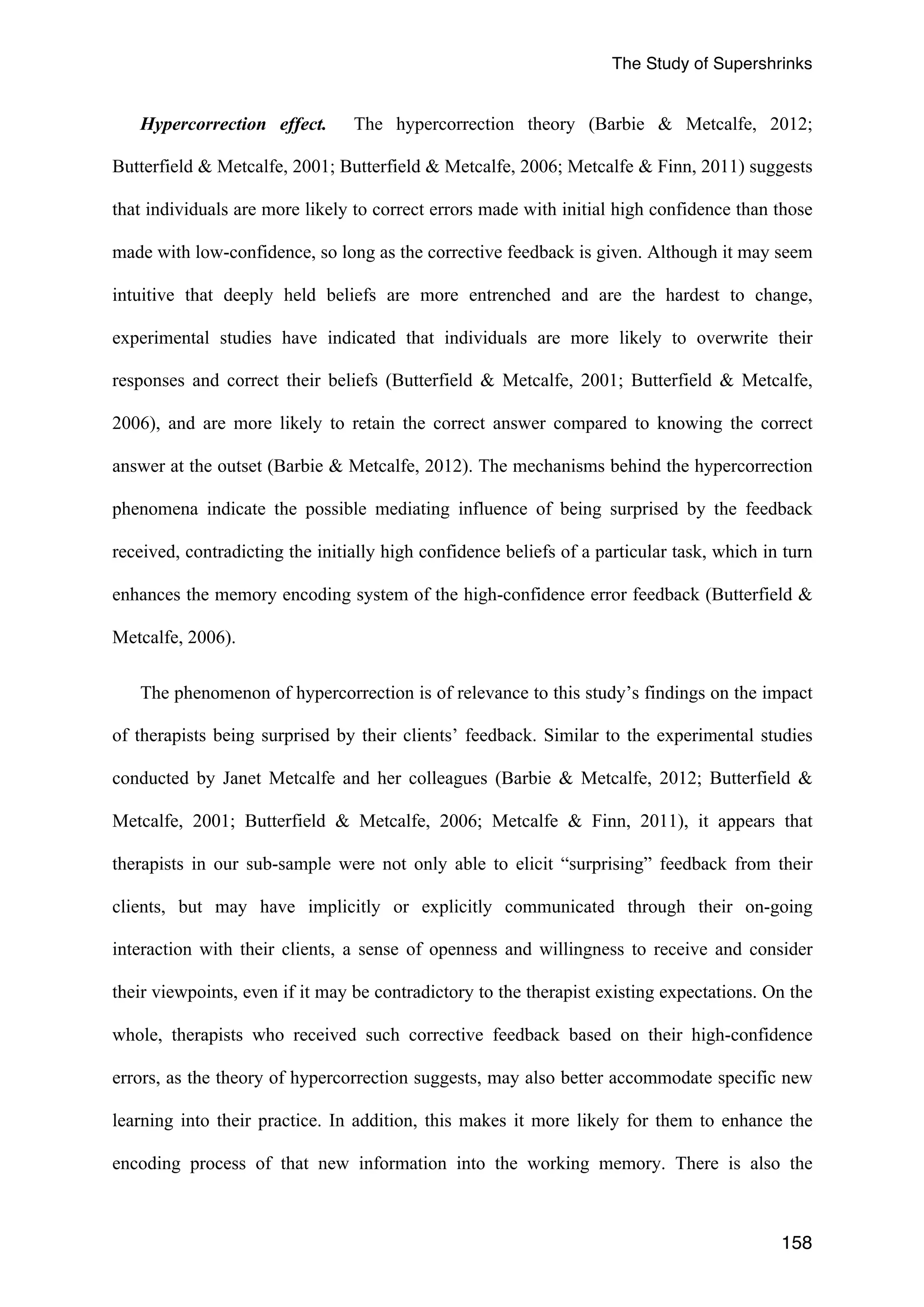 The Study of Supershrinks 
Hypercorrection effect. The hypercorrection theory (Barbie & Metcalfe, 2012; 
Butterfield & Metcalfe, 2001; Butterfield & Metcalfe, 2006; Metcalfe & Finn, 2011) suggests 
that individuals are more likely to correct errors made with initial high confidence than those 
made with low-confidence, so long as the corrective feedback is given. Although it may seem 
intuitive that deeply held beliefs are more entrenched and are the hardest to change, 
experimental studies have indicated that individuals are more likely to overwrite their 
responses and correct their beliefs (Butterfield & Metcalfe, 2001; Butterfield & Metcalfe, 
2006), and are more likely to retain the correct answer compared to knowing the correct 
answer at the outset (Barbie & Metcalfe, 2012). The mechanisms behind the hypercorrection 
phenomena indicate the possible mediating influence of being surprised by the feedback 
received, contradicting the initially high confidence beliefs of a particular task, which in turn 
enhances the memory encoding system of the high-confidence error feedback (Butterfield & 
Metcalfe, 2006). 
The phenomenon of hypercorrection is of relevance to this study’s findings on the impact 
of therapists being surprised by their clients’ feedback. Similar to the experimental studies 
conducted by Janet Metcalfe and her colleagues (Barbie & Metcalfe, 2012; Butterfield & 
Metcalfe, 2001; Butterfield & Metcalfe, 2006; Metcalfe & Finn, 2011), it appears that 
therapists in our sub-sample were not only able to elicit “surprising” feedback from their 
clients, but may have implicitly or explicitly communicated through their on-going 
interaction with their clients, a sense of openness and willingness to receive and consider 
their viewpoints, even if it may be contradictory to the therapist existing expectations. On the 
whole, therapists who received such corrective feedback based on their high-confidence 
errors, as the theory of hypercorrection suggests, may also better accommodate specific new 
learning into their practice. In addition, this makes it more likely for them to enhance the 
encoding process of that new information into the working memory. There is also the 
158 
 