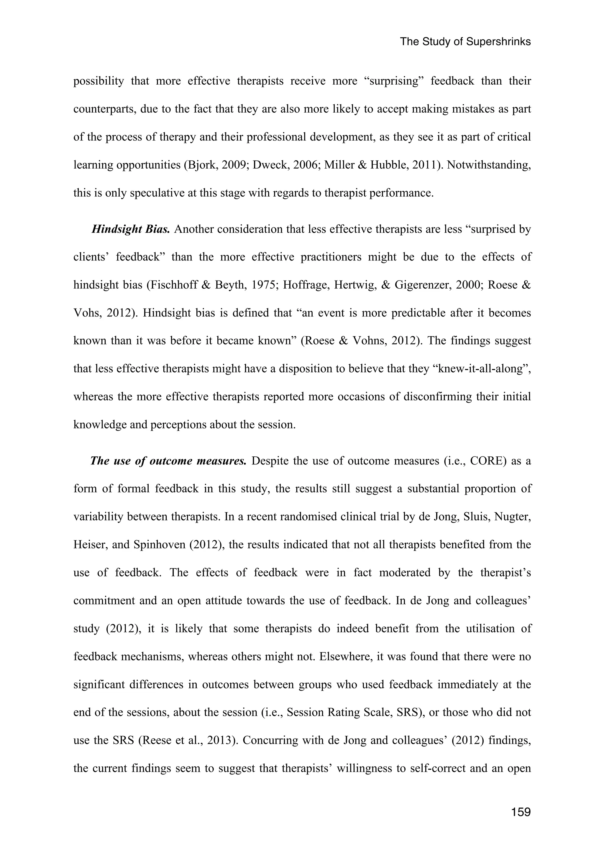The Study of Supershrinks 
possibility that more effective therapists receive more “surprising” feedback than their 
counterparts, due to the fact that they are also more likely to accept making mistakes as part 
of the process of therapy and their professional development, as they see it as part of critical 
learning opportunities (Bjork, 2009; Dweck, 2006; Miller & Hubble, 2011). Notwithstanding, 
this is only speculative at this stage with regards to therapist performance. 
Hindsight Bias. Another consideration that less effective therapists are less “surprised by 
clients’ feedback” than the more effective practitioners might be due to the effects of 
hindsight bias (Fischhoff & Beyth, 1975; Hoffrage, Hertwig, & Gigerenzer, 2000; Roese & 
Vohs, 2012). Hindsight bias is defined that “an event is more predictable after it becomes 
known than it was before it became known” (Roese & Vohns, 2012). The findings suggest 
that less effective therapists might have a disposition to believe that they “knew-it-all-along”, 
whereas the more effective therapists reported more occasions of disconfirming their initial 
knowledge and perceptions about the session. 
The use of outcome measures. Despite the use of outcome measures (i.e., CORE) as a 
form of formal feedback in this study, the results still suggest a substantial proportion of 
variability between therapists. In a recent randomised clinical trial by de Jong, Sluis, Nugter, 
Heiser, and Spinhoven (2012), the results indicated that not all therapists benefited from the 
use of feedback. The effects of feedback were in fact moderated by the therapist’s 
commitment and an open attitude towards the use of feedback. In de Jong and colleagues’ 
study (2012), it is likely that some therapists do indeed benefit from the utilisation of 
feedback mechanisms, whereas others might not. Elsewhere, it was found that there were no 
significant differences in outcomes between groups who used feedback immediately at the 
end of the sessions, about the session (i.e., Session Rating Scale, SRS), or those who did not 
use the SRS (Reese et al., 2013). Concurring with de Jong and colleagues’ (2012) findings, 
the current findings seem to suggest that therapists’ willingness to self-correct and an open 
159 
 