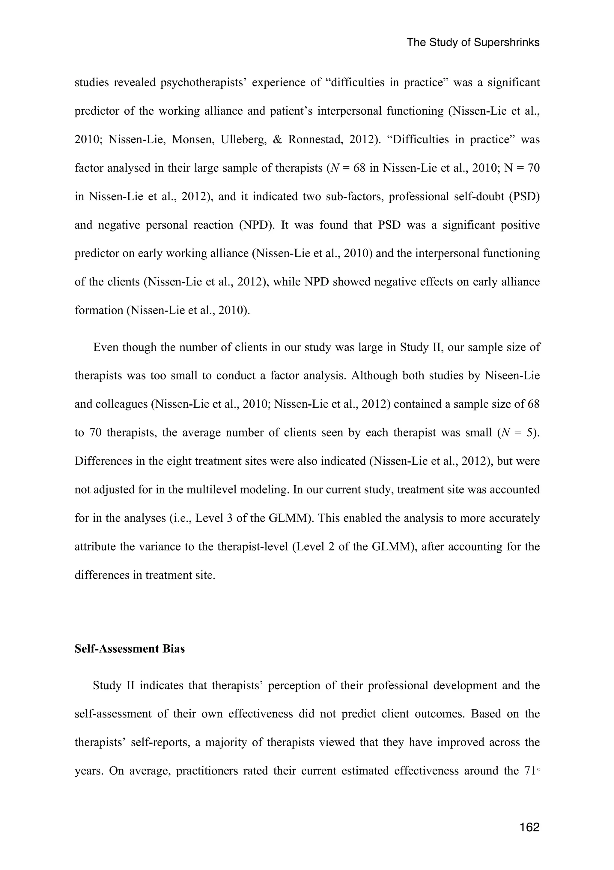 The Study of Supershrinks 
studies revealed psychotherapists’ experience of “difficulties in practice” was a significant 
predictor of the working alliance and patient’s interpersonal functioning (Nissen-Lie et al., 
2010; Nissen-Lie, Monsen, Ulleberg, & Ronnestad, 2012). “Difficulties in practice” was 
factor analysed in their large sample of therapists (N = 68 in Nissen-Lie et al., 2010; N = 70 
in Nissen-Lie et al., 2012), and it indicated two sub-factors, professional self-doubt (PSD) 
and negative personal reaction (NPD). It was found that PSD was a significant positive 
predictor on early working alliance (Nissen-Lie et al., 2010) and the interpersonal functioning 
of the clients (Nissen-Lie et al., 2012), while NPD showed negative effects on early alliance 
formation (Nissen-Lie et al., 2010). 
Even though the number of clients in our study was large in Study II, our sample size of 
therapists was too small to conduct a factor analysis. Although both studies by Niseen-Lie 
and colleagues (Nissen-Lie et al., 2010; Nissen-Lie et al., 2012) contained a sample size of 68 
to 70 therapists, the average number of clients seen by each therapist was small (N = 5). 
Differences in the eight treatment sites were also indicated (Nissen-Lie et al., 2012), but were 
not adjusted for in the multilevel modeling. In our current study, treatment site was accounted 
for in the analyses (i.e., Level 3 of the GLMM). This enabled the analysis to more accurately 
attribute the variance to the therapist-level (Level 2 of the GLMM), after accounting for the 
differences in treatment site. 
162 
Self-Assessment Bias 
Study II indicates that therapists’ perception of their professional development and the 
self-assessment of their own effectiveness did not predict client outcomes. Based on the 
therapists’ self-reports, a majority of therapists viewed that they have improved across the 
years. On average, practitioners rated their current estimated effectiveness around the 71st 
 