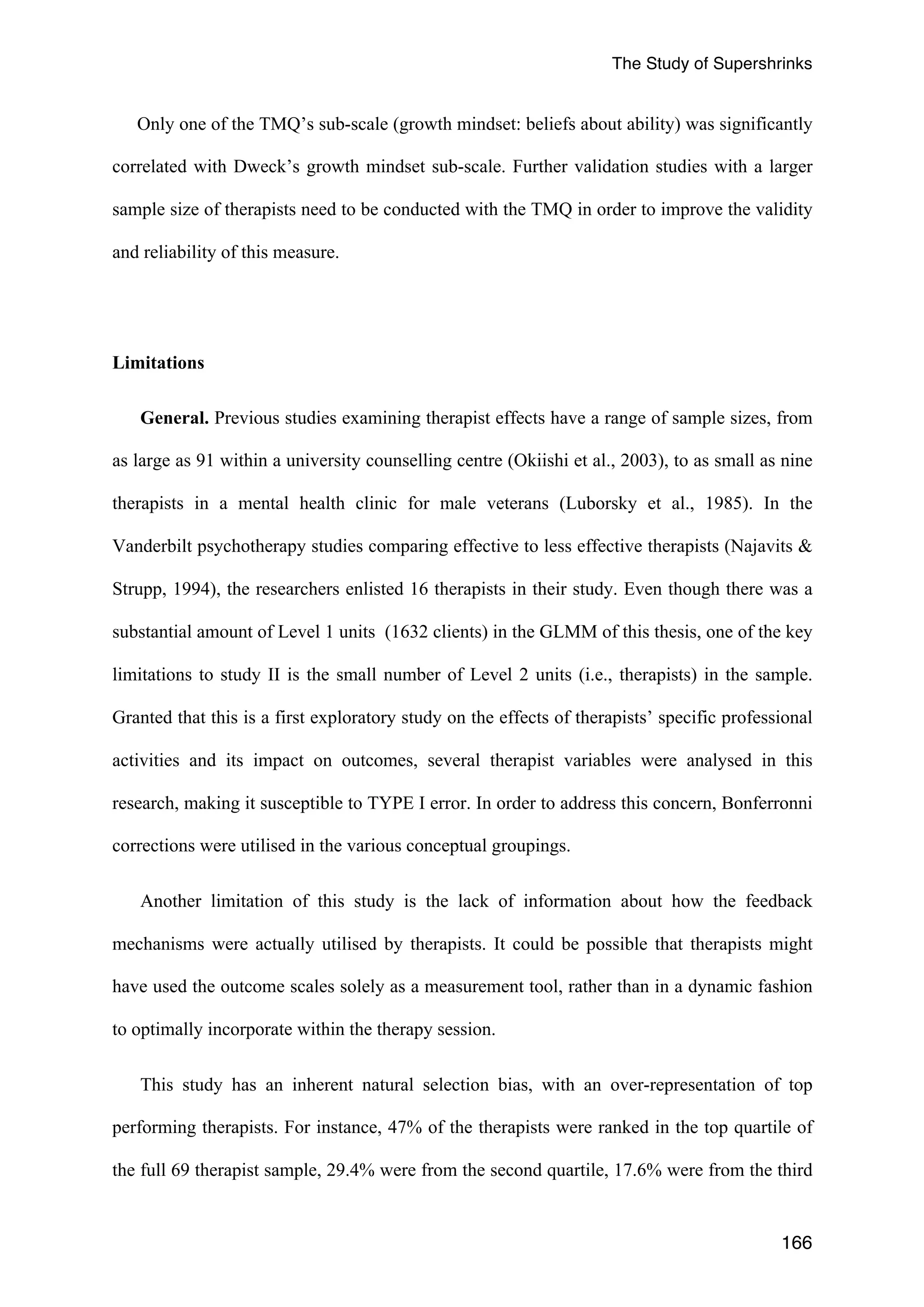 The Study of Supershrinks 
Only one of the TMQ’s sub-scale (growth mindset: beliefs about ability) was significantly 
correlated with Dweck’s growth mindset sub-scale. Further validation studies with a larger 
sample size of therapists need to be conducted with the TMQ in order to improve the validity 
and reliability of this measure. 
166 
Limitations 
General. Previous studies examining therapist effects have a range of sample sizes, from 
as large as 91 within a university counselling centre (Okiishi et al., 2003), to as small as nine 
therapists in a mental health clinic for male veterans (Luborsky et al., 1985). In the 
Vanderbilt psychotherapy studies comparing effective to less effective therapists (Najavits & 
Strupp, 1994), the researchers enlisted 16 therapists in their study. Even though there was a 
substantial amount of Level 1 units (1632 clients) in the GLMM of this thesis, one of the key 
limitations to study II is the small number of Level 2 units (i.e., therapists) in the sample. 
Granted that this is a first exploratory study on the effects of therapists’ specific professional 
activities and its impact on outcomes, several therapist variables were analysed in this 
research, making it susceptible to TYPE I error. In order to address this concern, Bonferronni 
corrections were utilised in the various conceptual groupings. 
Another limitation of this study is the lack of information about how the feedback 
mechanisms were actually utilised by therapists. It could be possible that therapists might 
have used the outcome scales solely as a measurement tool, rather than in a dynamic fashion 
to optimally incorporate within the therapy session. 
This study has an inherent natural selection bias, with an over-representation of top 
performing therapists. For instance, 47% of the therapists were ranked in the top quartile of 
the full 69 therapist sample, 29.4% were from the second quartile, 17.6% were from the third 
 