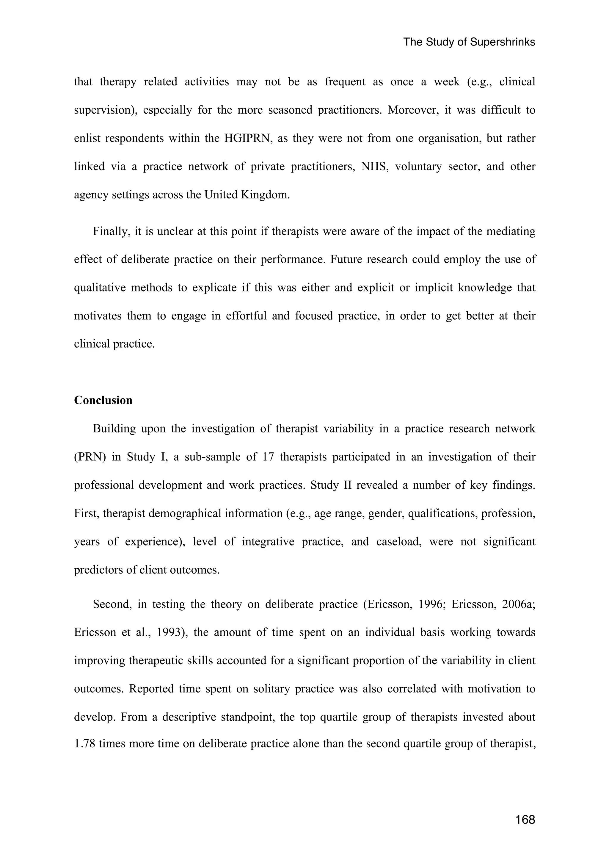 The Study of Supershrinks 
that therapy related activities may not be as frequent as once a week (e.g., clinical 
supervision), especially for the more seasoned practitioners. Moreover, it was difficult to 
enlist respondents within the HGIPRN, as they were not from one organisation, but rather 
linked via a practice network of private practitioners, NHS, voluntary sector, and other 
agency settings across the United Kingdom. 
Finally, it is unclear at this point if therapists were aware of the impact of the mediating 
effect of deliberate practice on their performance. Future research could employ the use of 
qualitative methods to explicate if this was either and explicit or implicit knowledge that 
motivates them to engage in effortful and focused practice, in order to get better at their 
clinical practice. 
168 
Conclusion 
Building upon the investigation of therapist variability in a practice research network 
(PRN) in Study I, a sub-sample of 17 therapists participated in an investigation of their 
professional development and work practices. Study II revealed a number of key findings. 
First, therapist demographical information (e.g., age range, gender, qualifications, profession, 
years of experience), level of integrative practice, and caseload, were not significant 
predictors of client outcomes. 
Second, in testing the theory on deliberate practice (Ericsson, 1996; Ericsson, 2006a; 
Ericsson et al., 1993), the amount of time spent on an individual basis working towards 
improving therapeutic skills accounted for a significant proportion of the variability in client 
outcomes. Reported time spent on solitary practice was also correlated with motivation to 
develop. From a descriptive standpoint, the top quartile group of therapists invested about 
1.78 times more time on deliberate practice alone than the second quartile group of therapist, 
 