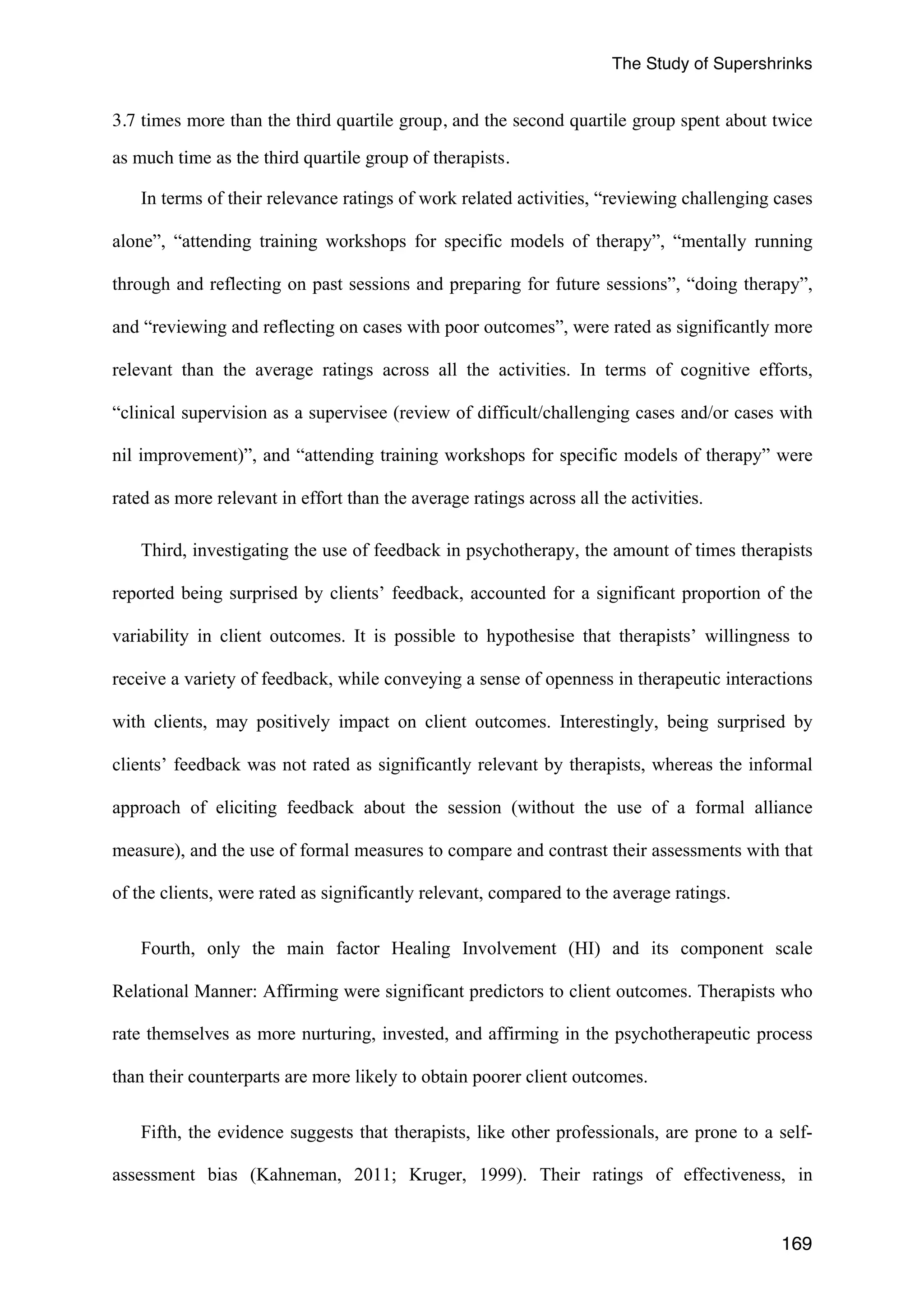 The Study of Supershrinks 
3.7 times more than the third quartile group, and the second quartile group spent about twice 
169 
as much time as the third quartile group of therapists. 
In terms of their relevance ratings of work related activities, “reviewing challenging cases 
alone”, “attending training workshops for specific models of therapy”, “mentally running 
through and reflecting on past sessions and preparing for future sessions”, “doing therapy”, 
and “reviewing and reflecting on cases with poor outcomes”, were rated as significantly more 
relevant than the average ratings across all the activities. In terms of cognitive efforts, 
“clinical supervision as a supervisee (review of difficult/challenging cases and/or cases with 
nil improvement)”, and “attending training workshops for specific models of therapy” were 
rated as more relevant in effort than the average ratings across all the activities. 
Third, investigating the use of feedback in psychotherapy, the amount of times therapists 
reported being surprised by clients’ feedback, accounted for a significant proportion of the 
variability in client outcomes. It is possible to hypothesise that therapists’ willingness to 
receive a variety of feedback, while conveying a sense of openness in therapeutic interactions 
with clients, may positively impact on client outcomes. Interestingly, being surprised by 
clients’ feedback was not rated as significantly relevant by therapists, whereas the informal 
approach of eliciting feedback about the session (without the use of a formal alliance 
measure), and the use of formal measures to compare and contrast their assessments with that 
of the clients, were rated as significantly relevant, compared to the average ratings. 
Fourth, only the main factor Healing Involvement (HI) and its component scale 
Relational Manner: Affirming were significant predictors to client outcomes. Therapists who 
rate themselves as more nurturing, invested, and affirming in the psychotherapeutic process 
than their counterparts are more likely to obtain poorer client outcomes. 
Fifth, the evidence suggests that therapists, like other professionals, are prone to a self-assessment 
bias (Kahneman, 2011; Kruger, 1999). Their ratings of effectiveness, in 
 