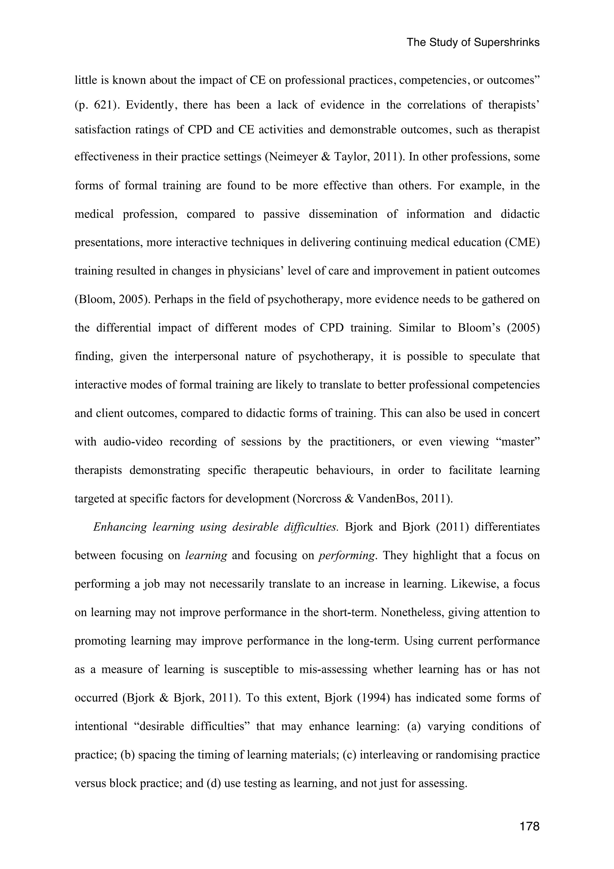The Study of Supershrinks 
little is known about the impact of CE on professional practices, competencies, or outcomes” 
(p. 621). Evidently, there has been a lack of evidence in the correlations of therapists’ 
satisfaction ratings of CPD and CE activities and demonstrable outcomes, such as therapist 
effectiveness in their practice settings (Neimeyer & Taylor, 2011). In other professions, some 
forms of formal training are found to be more effective than others. For example, in the 
medical profession, compared to passive dissemination of information and didactic 
presentations, more interactive techniques in delivering continuing medical education (CME) 
training resulted in changes in physicians’ level of care and improvement in patient outcomes 
(Bloom, 2005). Perhaps in the field of psychotherapy, more evidence needs to be gathered on 
the differential impact of different modes of CPD training. Similar to Bloom’s (2005) 
finding, given the interpersonal nature of psychotherapy, it is possible to speculate that 
interactive modes of formal training are likely to translate to better professional competencies 
and client outcomes, compared to didactic forms of training. This can also be used in concert 
with audio-video recording of sessions by the practitioners, or even viewing “master” 
therapists demonstrating specific therapeutic behaviours, in order to facilitate learning 
targeted at specific factors for development (Norcross & VandenBos, 2011). 
Enhancing learning using desirable difficulties. Bjork and Bjork (2011) differentiates 
between focusing on learning and focusing on performing. They highlight that a focus on 
performing a job may not necessarily translate to an increase in learning. Likewise, a focus 
on learning may not improve performance in the short-term. Nonetheless, giving attention to 
promoting learning may improve performance in the long-term. Using current performance 
as a measure of learning is susceptible to mis-assessing whether learning has or has not 
occurred (Bjork & Bjork, 2011). To this extent, Bjork (1994) has indicated some forms of 
intentional “desirable difficulties” that may enhance learning: (a) varying conditions of 
practice; (b) spacing the timing of learning materials; (c) interleaving or randomising practice 
versus block practice; and (d) use testing as learning, and not just for assessing. 
178 
 