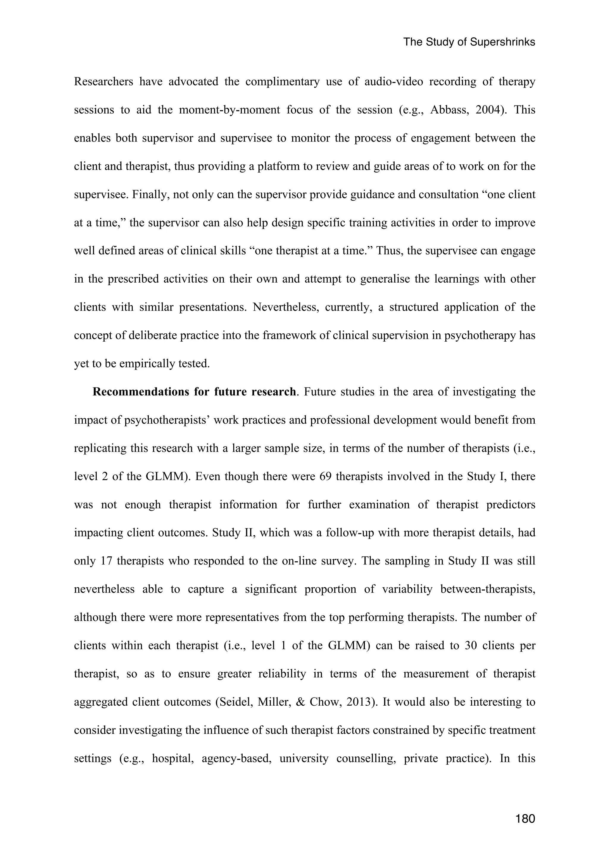 The Study of Supershrinks 
Researchers have advocated the complimentary use of audio-video recording of therapy 
sessions to aid the moment-by-moment focus of the session (e.g., Abbass, 2004). This 
enables both supervisor and supervisee to monitor the process of engagement between the 
client and therapist, thus providing a platform to review and guide areas of to work on for the 
supervisee. Finally, not only can the supervisor provide guidance and consultation “one client 
at a time,” the supervisor can also help design specific training activities in order to improve 
well defined areas of clinical skills “one therapist at a time.” Thus, the supervisee can engage 
in the prescribed activities on their own and attempt to generalise the learnings with other 
clients with similar presentations. Nevertheless, currently, a structured application of the 
concept of deliberate practice into the framework of clinical supervision in psychotherapy has 
yet to be empirically tested. 
Recommendations for future research. Future studies in the area of investigating the 
impact of psychotherapists’ work practices and professional development would benefit from 
replicating this research with a larger sample size, in terms of the number of therapists (i.e., 
level 2 of the GLMM). Even though there were 69 therapists involved in the Study I, there 
was not enough therapist information for further examination of therapist predictors 
impacting client outcomes. Study II, which was a follow-up with more therapist details, had 
only 17 therapists who responded to the on-line survey. The sampling in Study II was still 
nevertheless able to capture a significant proportion of variability between-therapists, 
although there were more representatives from the top performing therapists. The number of 
clients within each therapist (i.e., level 1 of the GLMM) can be raised to 30 clients per 
therapist, so as to ensure greater reliability in terms of the measurement of therapist 
aggregated client outcomes (Seidel, Miller, & Chow, 2013). It would also be interesting to 
consider investigating the influence of such therapist factors constrained by specific treatment 
settings (e.g., hospital, agency-based, university counselling, private practice). In this 
180 
 