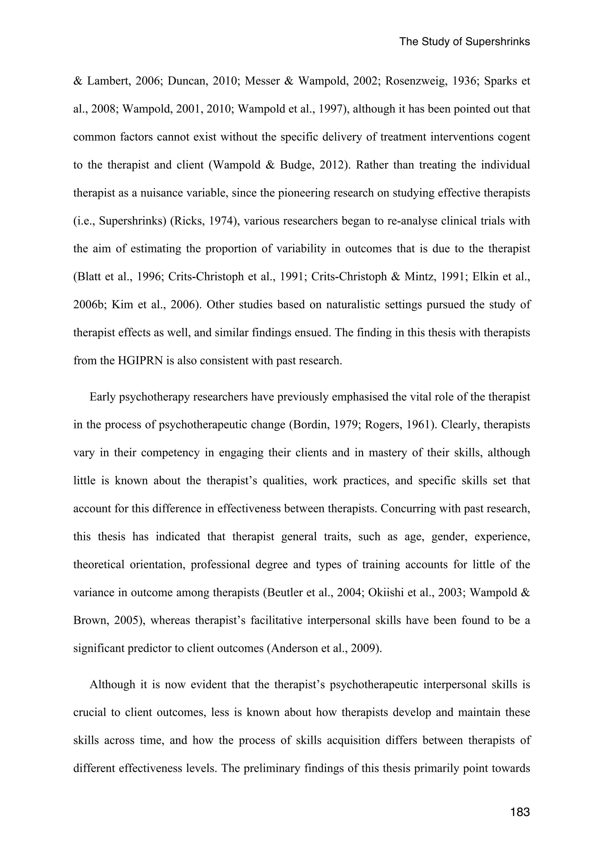 The Study of Supershrinks 
& Lambert, 2006; Duncan, 2010; Messer & Wampold, 2002; Rosenzweig, 1936; Sparks et 
al., 2008; Wampold, 2001, 2010; Wampold et al., 1997), although it has been pointed out that 
common factors cannot exist without the specific delivery of treatment interventions cogent 
to the therapist and client (Wampold & Budge, 2012). Rather than treating the individual 
therapist as a nuisance variable, since the pioneering research on studying effective therapists 
(i.e., Supershrinks) (Ricks, 1974), various researchers began to re-analyse clinical trials with 
the aim of estimating the proportion of variability in outcomes that is due to the therapist 
(Blatt et al., 1996; Crits-Christoph et al., 1991; Crits-Christoph & Mintz, 1991; Elkin et al., 
2006b; Kim et al., 2006). Other studies based on naturalistic settings pursued the study of 
therapist effects as well, and similar findings ensued. The finding in this thesis with therapists 
from the HGIPRN is also consistent with past research. 
Early psychotherapy researchers have previously emphasised the vital role of the therapist 
in the process of psychotherapeutic change (Bordin, 1979; Rogers, 1961). Clearly, therapists 
vary in their competency in engaging their clients and in mastery of their skills, although 
little is known about the therapist’s qualities, work practices, and specific skills set that 
account for this difference in effectiveness between therapists. Concurring with past research, 
this thesis has indicated that therapist general traits, such as age, gender, experience, 
theoretical orientation, professional degree and types of training accounts for little of the 
variance in outcome among therapists (Beutler et al., 2004; Okiishi et al., 2003; Wampold & 
Brown, 2005), whereas therapist’s facilitative interpersonal skills have been found to be a 
significant predictor to client outcomes (Anderson et al., 2009). 
Although it is now evident that the therapist’s psychotherapeutic interpersonal skills is 
crucial to client outcomes, less is known about how therapists develop and maintain these 
skills across time, and how the process of skills acquisition differs between therapists of 
different effectiveness levels. The preliminary findings of this thesis primarily point towards 
183 
 