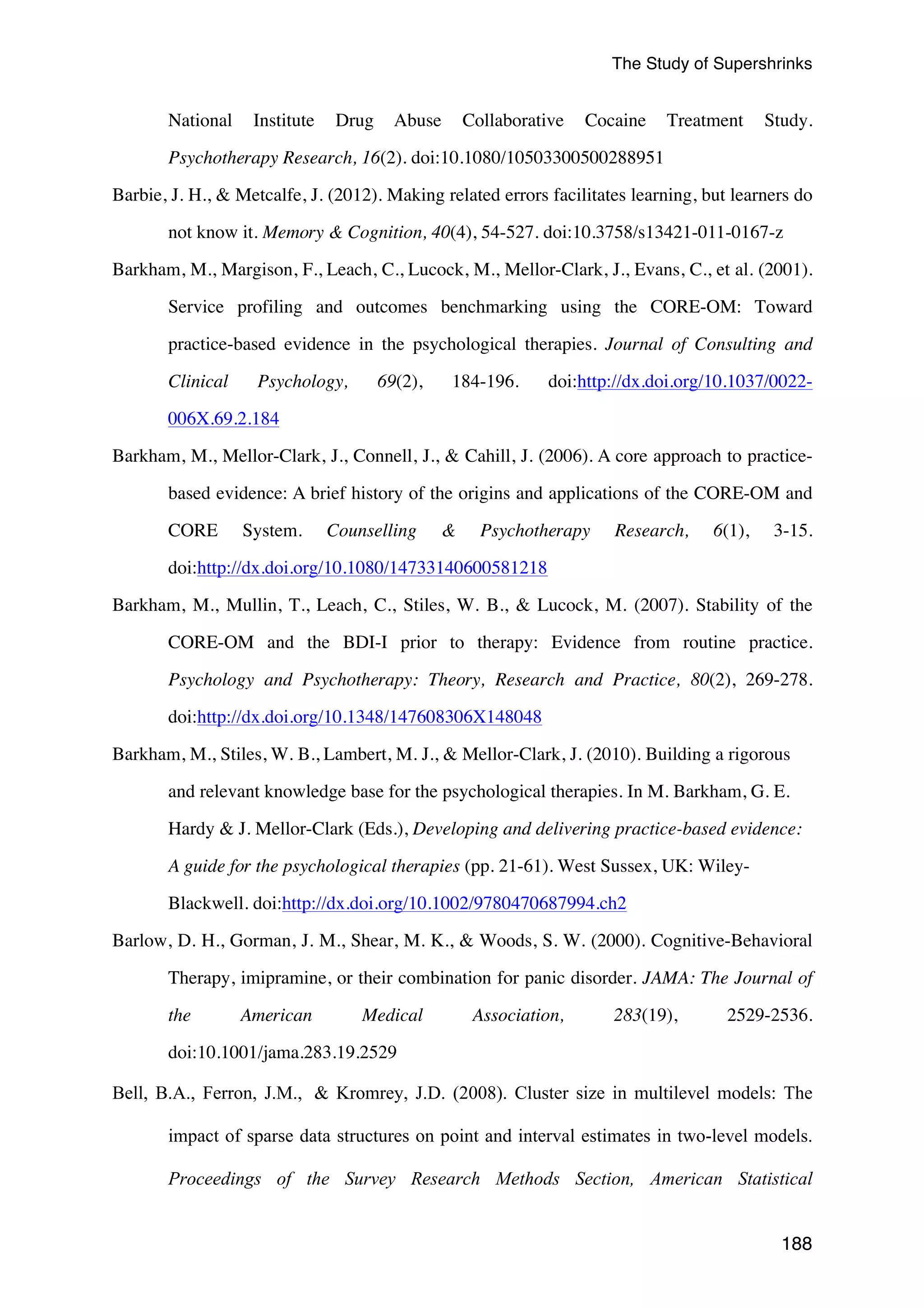 The Study of Supershrinks 
National Institute Drug Abuse Collaborative Cocaine Treatment Study. 
188 
Psychotherapy Research, 16(2). doi:10.1080/10503300500288951 
Barbie, J. H., & Metcalfe, J. (2012). Making related errors facilitates learning, but learners do 
not know it. Memory & Cognition, 40(4), 54-527. doi:10.3758/s13421-011-0167-z 
Barkham, M., Margison, F., Leach, C., Lucock, M., Mellor-Clark, J., Evans, C., et al. (2001). 
Service profiling and outcomes benchmarking using the CORE-OM: Toward 
practice-based evidence in the psychological therapies. Journal of Consulting and 
Clinical Psychology, 69(2), 184-196. doi:http://dx.doi.org/10.1037/0022- 
006X.69.2.184 
Barkham, M., Mellor-Clark, J., Connell, J., & Cahill, J. (2006). A core approach to practice-based 
evidence: A brief history of the origins and applications of the CORE-OM and 
CORE System. Counselling & Psychotherapy Research, 6(1), 3-15. 
doi:http://dx.doi.org/10.1080/14733140600581218 
Barkham, M., Mullin, T., Leach, C., Stiles, W. B., & Lucock, M. (2007). Stability of the 
CORE-OM and the BDI-I prior to therapy: Evidence from routine practice. 
Psychology and Psychotherapy: Theory, Research and Practice, 80(2), 269-278. 
doi:http://dx.doi.org/10.1348/147608306X148048 
Barkham, M., Stiles, W. B., Lambert, M. J., & Mellor-Clark, J. (2010). Building a rigorous 
and relevant knowledge base for the psychological therapies. In M. Barkham, G. E. 
Hardy & J. Mellor-Clark (Eds.), Developing and delivering practice-based evidence: 
A guide for the psychological therapies (pp. 21-61). West Sussex, UK: Wiley- 
Blackwell. doi:http://dx.doi.org/10.1002/9780470687994.ch2 
Barlow, D. H., Gorman, J. M., Shear, M. K., & Woods, S. W. (2000). Cognitive-Behavioral 
Therapy, imipramine, or their combination for panic disorder. JAMA: The Journal of 
the American Medical Association, 283(19), 2529-2536. 
doi:10.1001/jama.283.19.2529 
Bell, B.A., Ferron, J.M., & Kromrey, J.D. (2008). Cluster size in multilevel models: The 
impact of sparse data structures on point and interval estimates in two-level models. 
Proceedings of the Survey Research Methods Section, American Statistical 
 
