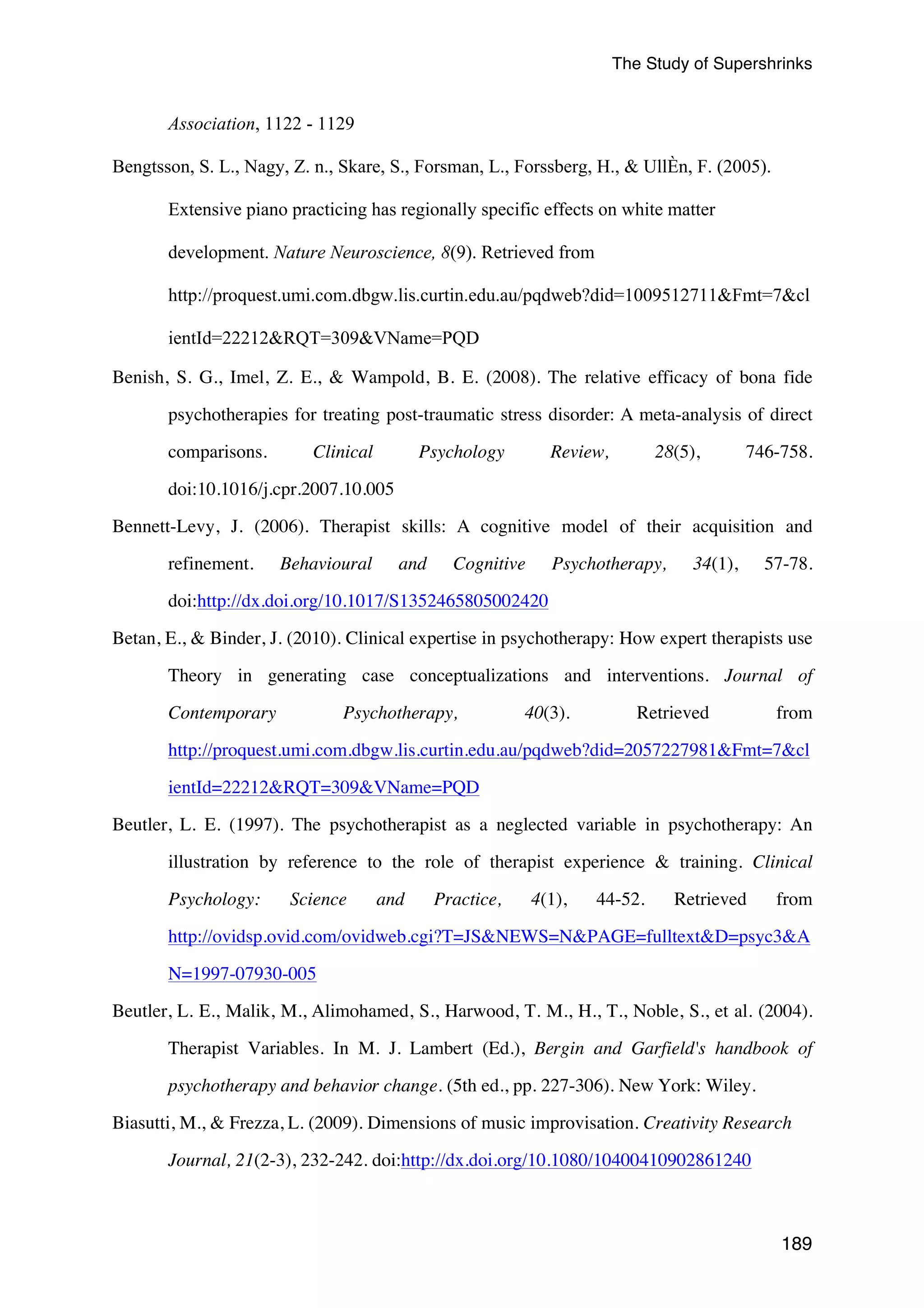 The Study of Supershrinks 
189 
Association, 1122 - 1129 
Bengtsson, S. L., Nagy, Z. n., Skare, S., Forsman, L., Forssberg, H., & UllÈn, F. (2005). 
Extensive piano practicing has regionally specific effects on white matter 
development. Nature Neuroscience, 8(9). Retrieved from 
http://proquest.umi.com.dbgw.lis.curtin.edu.au/pqdweb?did=1009512711&Fmt=7&cl 
ientId=22212&RQT=309&VName=PQD 
Benish, S. G., Imel, Z. E., & Wampold, B. E. (2008). The relative efficacy of bona fide 
psychotherapies for treating post-traumatic stress disorder: A meta-analysis of direct 
comparisons. Clinical Psychology Review, 28(5), 746-758. 
doi:10.1016/j.cpr.2007.10.005 
Bennett-Levy, J. (2006). Therapist skills: A cognitive model of their acquisition and 
refinement. Behavioural and Cognitive Psychotherapy, 34(1), 57-78. 
doi:http://dx.doi.org/10.1017/S1352465805002420 
Betan, E., & Binder, J. (2010). Clinical expertise in psychotherapy: How expert therapists use 
Theory in generating case conceptualizations and interventions. Journal of 
Contemporary Psychotherapy, 40(3). Retrieved from 
http://proquest.umi.com.dbgw.lis.curtin.edu.au/pqdweb?did=2057227981&Fmt=7&cl 
ientId=22212&RQT=309&VName=PQD 
Beutler, L. E. (1997). The psychotherapist as a neglected variable in psychotherapy: An 
illustration by reference to the role of therapist experience & training. Clinical 
Psychology: Science and Practice, 4(1), 44-52. Retrieved from 
http://ovidsp.ovid.com/ovidweb.cgi?T=JS&NEWS=N&PAGE=fulltext&D=psyc3&A 
N=1997-07930-005 
Beutler, L. E., Malik, M., Alimohamed, S., Harwood, T. M., H., T., Noble, S., et al. (2004). 
Therapist Variables. In M. J. Lambert (Ed.), Bergin and Garfield's handbook of 
psychotherapy and behavior change. (5th ed., pp. 227-306). New York: Wiley. 
Biasutti, M., & Frezza, L. (2009). Dimensions of music improvisation. Creativity Research 
Journal, 21(2-3), 232-242. doi:http://dx.doi.org/10.1080/10400410902861240 
 