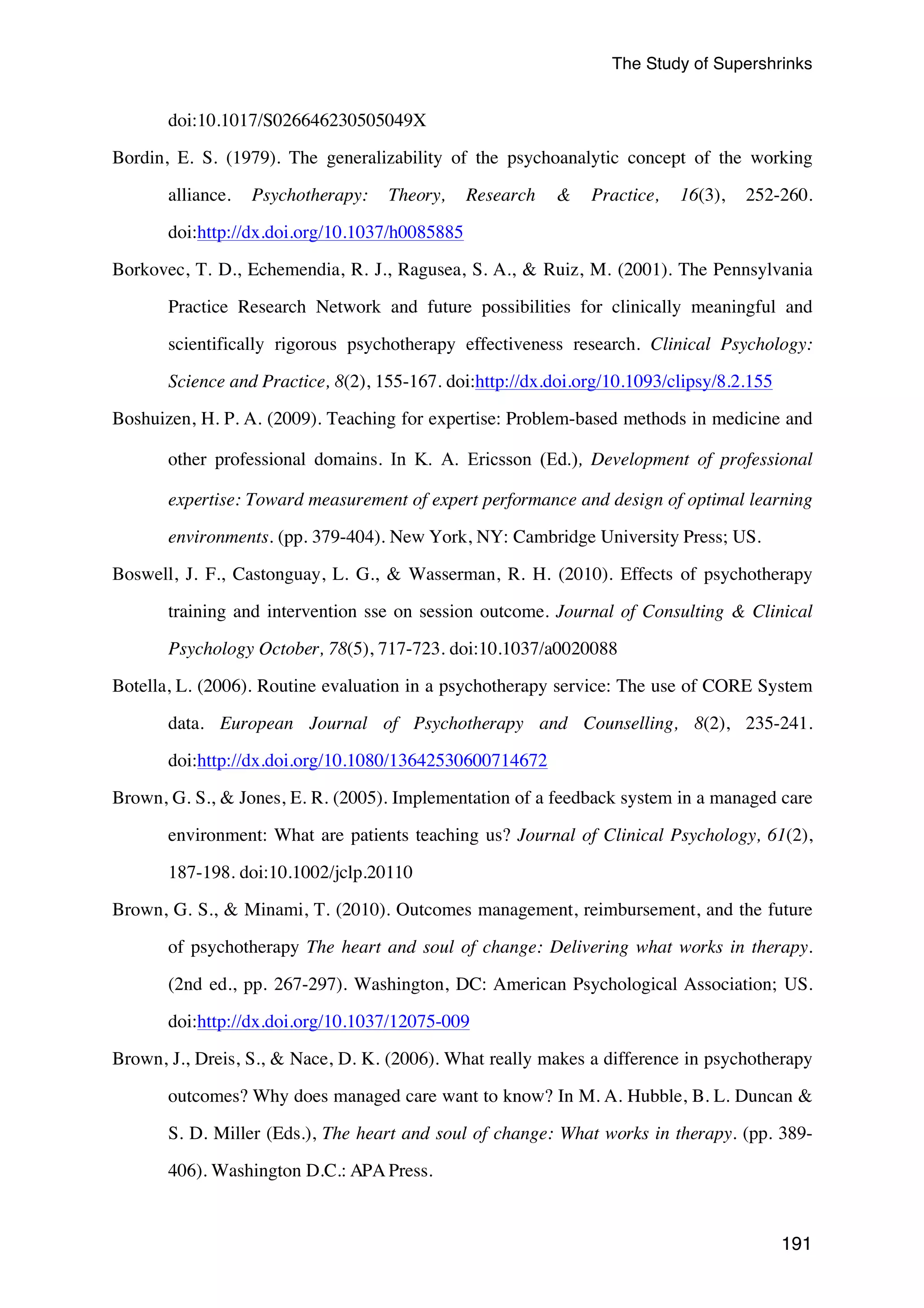 The Study of Supershrinks 
191 
doi:10.1017/S026646230505049X 
Bordin, E. S. (1979). The generalizability of the psychoanalytic concept of the working 
alliance. Psychotherapy: Theory, Research & Practice, 16(3), 252-260. 
doi:http://dx.doi.org/10.1037/h0085885 
Borkovec, T. D., Echemendia, R. J., Ragusea, S. A., & Ruiz, M. (2001). The Pennsylvania 
Practice Research Network and future possibilities for clinically meaningful and 
scientifically rigorous psychotherapy effectiveness research. Clinical Psychology: 
Science and Practice, 8(2), 155-167. doi:http://dx.doi.org/10.1093/clipsy/8.2.155 
Boshuizen, H. P. A. (2009). Teaching for expertise: Problem-based methods in medicine and 
other professional domains. In K. A. Ericsson (Ed.), Development of professional 
expertise: Toward measurement of expert performance and design of optimal learning 
environments. (pp. 379-404). New York, NY: Cambridge University Press; US. 
Boswell, J. F., Castonguay, L. G., & Wasserman, R. H. (2010). Effects of psychotherapy 
training and intervention sse on session outcome. Journal of Consulting & Clinical 
Psychology October, 78(5), 717-723. doi:10.1037/a0020088 
Botella, L. (2006). Routine evaluation in a psychotherapy service: The use of CORE System 
data. European Journal of Psychotherapy and Counselling, 8(2), 235-241. 
doi:http://dx.doi.org/10.1080/13642530600714672 
Brown, G. S., & Jones, E. R. (2005). Implementation of a feedback system in a managed care 
environment: What are patients teaching us? Journal of Clinical Psychology, 61(2), 
187-198. doi:10.1002/jclp.20110 
Brown, G. S., & Minami, T. (2010). Outcomes management, reimbursement, and the future 
of psychotherapy The heart and soul of change: Delivering what works in therapy. 
(2nd ed., pp. 267-297). Washington, DC: American Psychological Association; US. 
doi:http://dx.doi.org/10.1037/12075-009 
Brown, J., Dreis, S., & Nace, D. K. (2006). What really makes a difference in psychotherapy 
outcomes? Why does managed care want to know? In M. A. Hubble, B. L. Duncan & 
S. D. Miller (Eds.), The heart and soul of change: What works in therapy. (pp. 389- 
406). Washington D.C.: APA Press. 
 