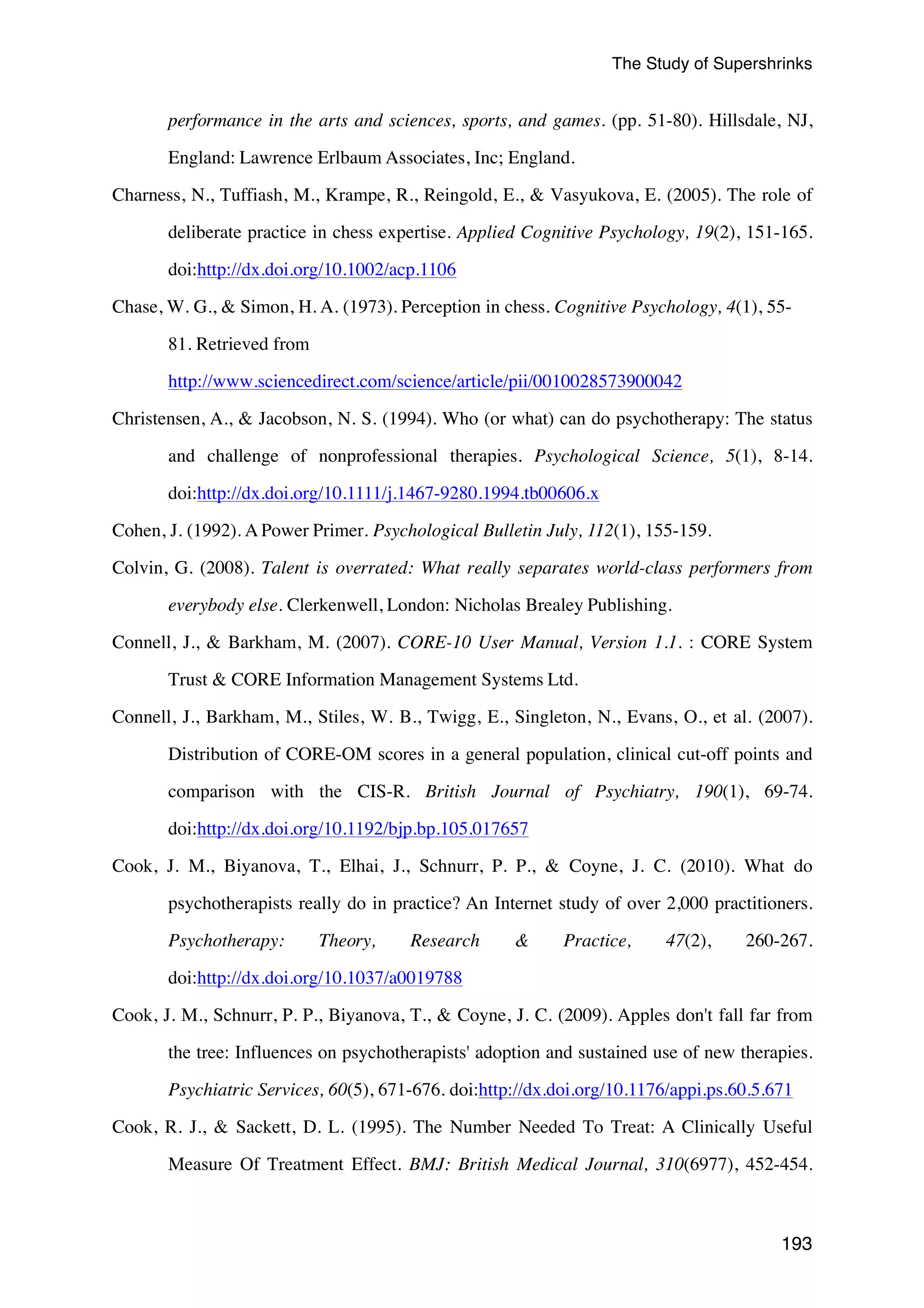 The Study of Supershrinks 
performance in the arts and sciences, sports, and games. (pp. 51-80). Hillsdale, NJ, 
193 
England: Lawrence Erlbaum Associates, Inc; England. 
Charness, N., Tuffiash, M., Krampe, R., Reingold, E., & Vasyukova, E. (2005). The role of 
deliberate practice in chess expertise. Applied Cognitive Psychology, 19(2), 151-165. 
doi:http://dx.doi.org/10.1002/acp.1106 
Chase, W. G., & Simon, H. A. (1973). Perception in chess. Cognitive Psychology, 4(1), 55- 
81. Retrieved from 
http://www.sciencedirect.com/science/article/pii/0010028573900042 
Christensen, A., & Jacobson, N. S. (1994). Who (or what) can do psychotherapy: The status 
and challenge of nonprofessional therapies. Psychological Science, 5(1), 8-14. 
doi:http://dx.doi.org/10.1111/j.1467-9280.1994.tb00606.x 
Cohen, J. (1992). A Power Primer. Psychological Bulletin July, 112(1), 155-159. 
Colvin, G. (2008). Talent is overrated: What really separates world-class performers from 
everybody else. Clerkenwell, London: Nicholas Brealey Publishing. 
Connell, J., & Barkham, M. (2007). CORE-10 User Manual, Version 1.1. : CORE System 
Trust & CORE Information Management Systems Ltd. 
Connell, J., Barkham, M., Stiles, W. B., Twigg, E., Singleton, N., Evans, O., et al. (2007). 
Distribution of CORE-OM scores in a general population, clinical cut-off points and 
comparison with the CIS-R. British Journal of Psychiatry, 190(1), 69-74. 
doi:http://dx.doi.org/10.1192/bjp.bp.105.017657 
Cook, J. M., Biyanova, T., Elhai, J., Schnurr, P. P., & Coyne, J. C. (2010). What do 
psychotherapists really do in practice? An Internet study of over 2,000 practitioners. 
Psychotherapy: Theory, Research & Practice, 47(2), 260-267. 
doi:http://dx.doi.org/10.1037/a0019788 
Cook, J. M., Schnurr, P. P., Biyanova, T., & Coyne, J. C. (2009). Apples don't fall far from 
the tree: Influences on psychotherapists' adoption and sustained use of new therapies. 
Psychiatric Services, 60(5), 671-676. doi:http://dx.doi.org/10.1176/appi.ps.60.5.671 
Cook, R. J., & Sackett, D. L. (1995). The Number Needed To Treat: A Clinically Useful 
Measure Of Treatment Effect. BMJ: British Medical Journal, 310(6977), 452-454. 
 