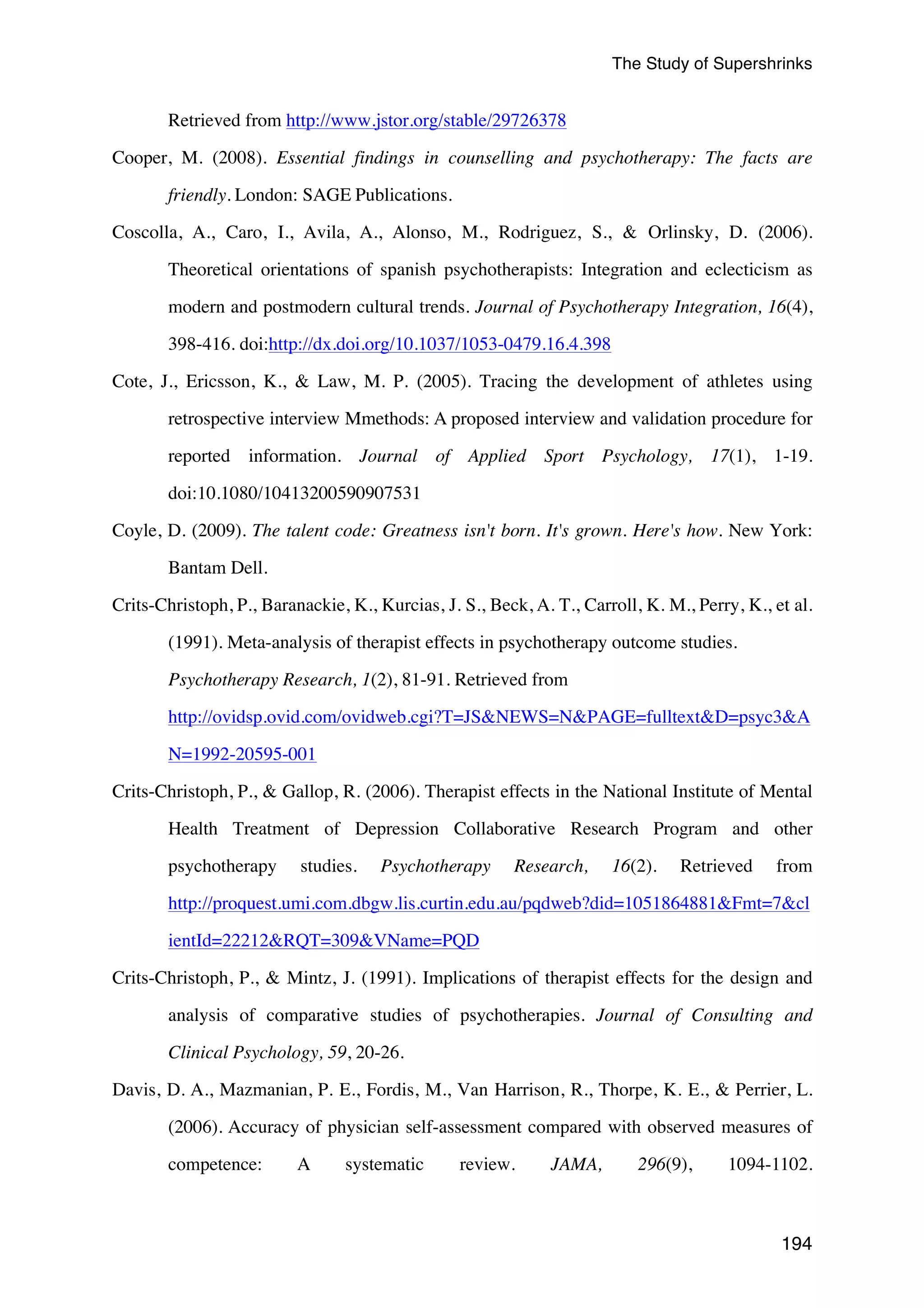 The Study of Supershrinks 
194 
Retrieved from http://www.jstor.org/stable/29726378 
Cooper, M. (2008). Essential findings in counselling and psychotherapy: The facts are 
friendly. London: SAGE Publications. 
Coscolla, A., Caro, I., Avila, A., Alonso, M., Rodriguez, S., & Orlinsky, D. (2006). 
Theoretical orientations of spanish psychotherapists: Integration and eclecticism as 
modern and postmodern cultural trends. Journal of Psychotherapy Integration, 16(4), 
398-416. doi:http://dx.doi.org/10.1037/1053-0479.16.4.398 
Cote, J., Ericsson, K., & Law, M. P. (2005). Tracing the development of athletes using 
retrospective interview Mmethods: A proposed interview and validation procedure for 
reported information. Journal of Applied Sport Psychology, 17(1), 1-19. 
doi:10.1080/10413200590907531 
Coyle, D. (2009). The talent code: Greatness isn't born. It's grown. Here's how. New York: 
Bantam Dell. 
Crits-Christoph, P., Baranackie, K., Kurcias, J. S., Beck, A. T., Carroll, K. M., Perry, K., et al. 
(1991). Meta-analysis of therapist effects in psychotherapy outcome studies. 
Psychotherapy Research, 1(2), 81-91. Retrieved from 
http://ovidsp.ovid.com/ovidweb.cgi?T=JS&NEWS=N&PAGE=fulltext&D=psyc3&A 
N=1992-20595-001 
Crits-Christoph, P., & Gallop, R. (2006). Therapist effects in the National Institute of Mental 
Health Treatment of Depression Collaborative Research Program and other 
psychotherapy studies. Psychotherapy Research, 16(2). Retrieved from 
http://proquest.umi.com.dbgw.lis.curtin.edu.au/pqdweb?did=1051864881&Fmt=7&cl 
ientId=22212&RQT=309&VName=PQD 
Crits-Christoph, P., & Mintz, J. (1991). Implications of therapist effects for the design and 
analysis of comparative studies of psychotherapies. Journal of Consulting and 
Clinical Psychology, 59, 20-26. 
Davis, D. A., Mazmanian, P. E., Fordis, M., Van Harrison, R., Thorpe, K. E., & Perrier, L. 
(2006). Accuracy of physician self-assessment compared with observed measures of 
competence: A systematic review. JAMA, 296(9), 1094-1102. 
 