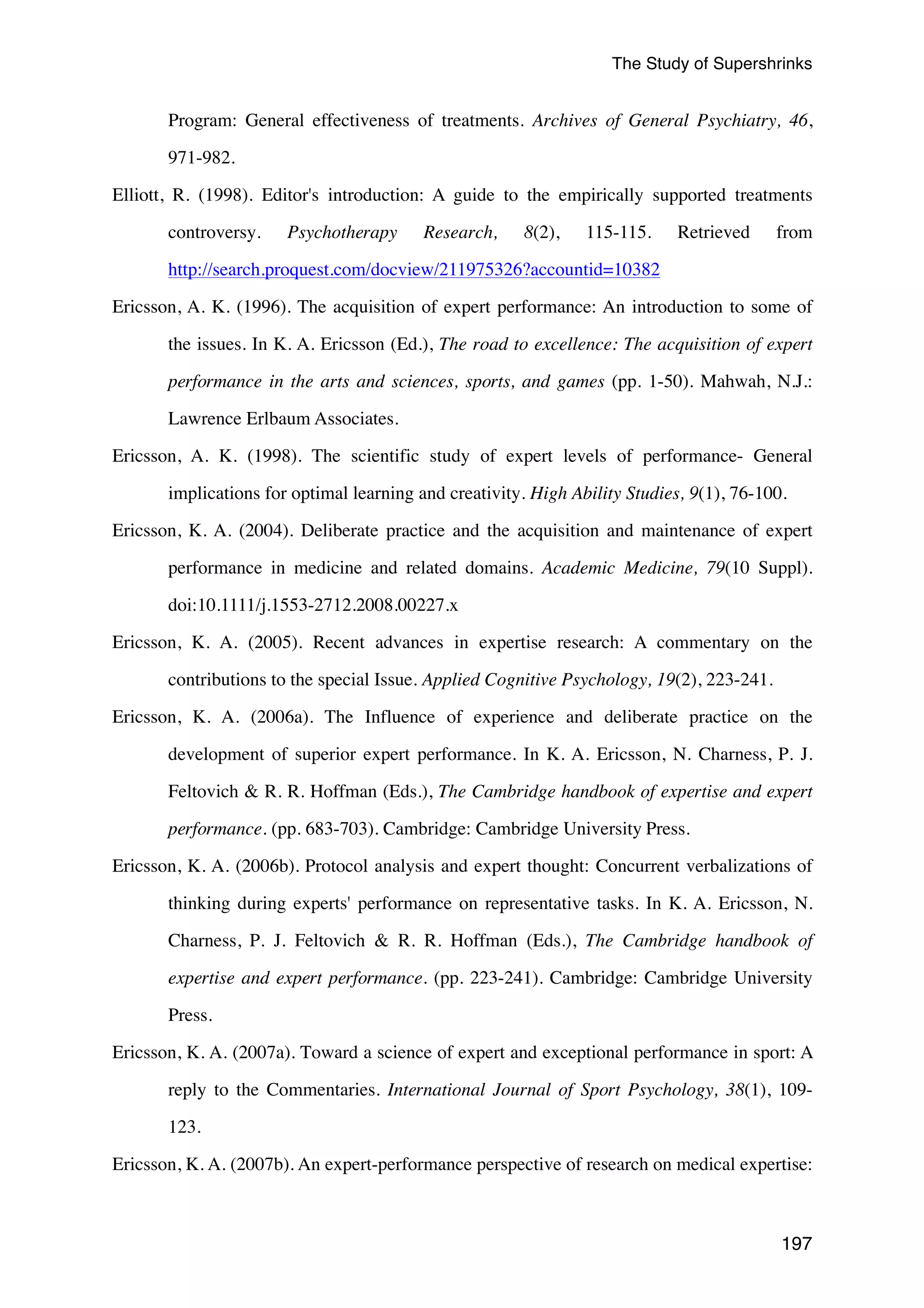The Study of Supershrinks 
Program: General effectiveness of treatments. Archives of General Psychiatry, 46, 
197 
971-982. 
Elliott, R. (1998). Editor's introduction: A guide to the empirically supported treatments 
controversy. Psychotherapy Research, 8(2), 115-115. Retrieved from 
http://search.proquest.com/docview/211975326?accountid=10382 
Ericsson, A. K. (1996). The acquisition of expert performance: An introduction to some of 
the issues. In K. A. Ericsson (Ed.), The road to excellence: The acquisition of expert 
performance in the arts and sciences, sports, and games (pp. 1-50). Mahwah, N.J.: 
Lawrence Erlbaum Associates. 
Ericsson, A. K. (1998). The scientific study of expert levels of performance- General 
implications for optimal learning and creativity. High Ability Studies, 9(1), 76-100. 
Ericsson, K. A. (2004). Deliberate practice and the acquisition and maintenance of expert 
performance in medicine and related domains. Academic Medicine, 79(10 Suppl). 
doi:10.1111/j.1553-2712.2008.00227.x 
Ericsson, K. A. (2005). Recent advances in expertise research: A commentary on the 
contributions to the special Issue. Applied Cognitive Psychology, 19(2), 223-241. 
Ericsson, K. A. (2006a). The Influence of experience and deliberate practice on the 
development of superior expert performance. In K. A. Ericsson, N. Charness, P. J. 
Feltovich  R. R. Hoffman (Eds.), The Cambridge handbook of expertise and expert 
performance. (pp. 683-703). Cambridge: Cambridge University Press. 
Ericsson, K. A. (2006b). Protocol analysis and expert thought: Concurrent verbalizations of 
thinking during experts' performance on representative tasks. In K. A. Ericsson, N. 
Charness, P. J. Feltovich  R. R. Hoffman (Eds.), The Cambridge handbook of 
expertise and expert performance. (pp. 223-241). Cambridge: Cambridge University 
Press. 
Ericsson, K. A. (2007a). Toward a science of expert and exceptional performance in sport: A 
reply to the Commentaries. International Journal of Sport Psychology, 38(1), 109- 
123. 
Ericsson, K. A. (2007b). An expert-performance perspective of research on medical expertise: 
 