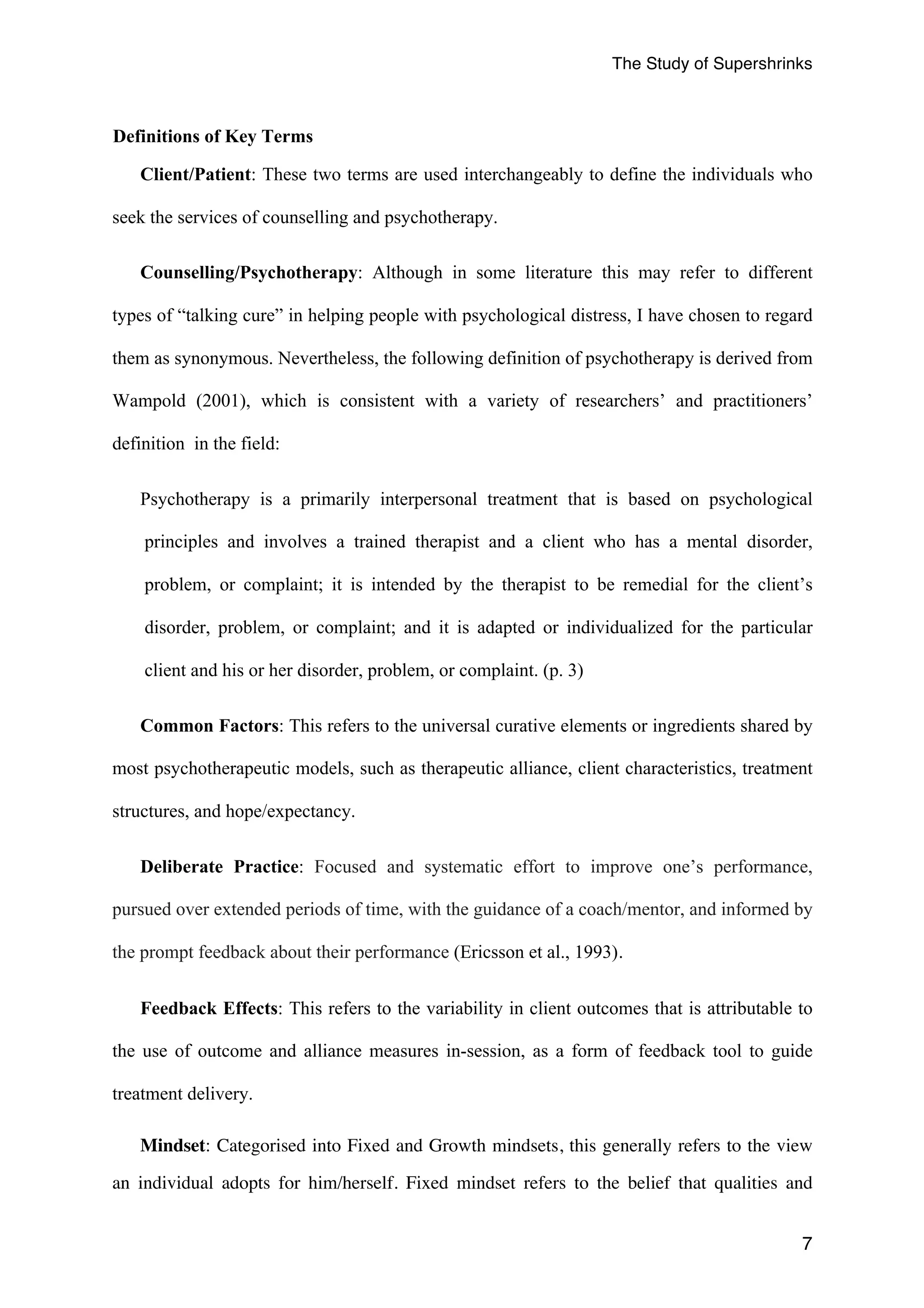 The Study of Supershrinks 
7 
Definitions of Key Terms 
Client/Patient: These two terms are used interchangeably to define the individuals who 
seek the services of counselling and psychotherapy. 
Counselling/Psychotherapy: Although in some literature this may refer to different 
types of “talking cure” in helping people with psychological distress, I have chosen to regard 
them as synonymous. Nevertheless, the following definition of psychotherapy is derived from 
Wampold (2001), which is consistent with a variety of researchers’ and practitioners’ 
definition in the field: 
Psychotherapy is a primarily interpersonal treatment that is based on psychological 
principles and involves a trained therapist and a client who has a mental disorder, 
problem, or complaint; it is intended by the therapist to be remedial for the client’s 
disorder, problem, or complaint; and it is adapted or individualized for the particular 
client and his or her disorder, problem, or complaint. (p. 3) 
Common Factors: This refers to the universal curative elements or ingredients shared by 
most psychotherapeutic models, such as therapeutic alliance, client characteristics, treatment 
structures, and hope/expectancy. 
Deliberate Practice: Focused and systematic effort to improve one’s performance, 
pursued over extended periods of time, with the guidance of a coach/mentor, and informed by 
the prompt feedback about their performance (Ericsson et al., 1993). 
Feedback Effects: This refers to the variability in client outcomes that is attributable to 
the use of outcome and alliance measures in-session, as a form of feedback tool to guide 
treatment delivery. 
Mindset: Categorised into Fixed and Growth mindsets, this generally refers to the view 
an individual adopts for him/herself. Fixed mindset refers to the belief that qualities and 
 