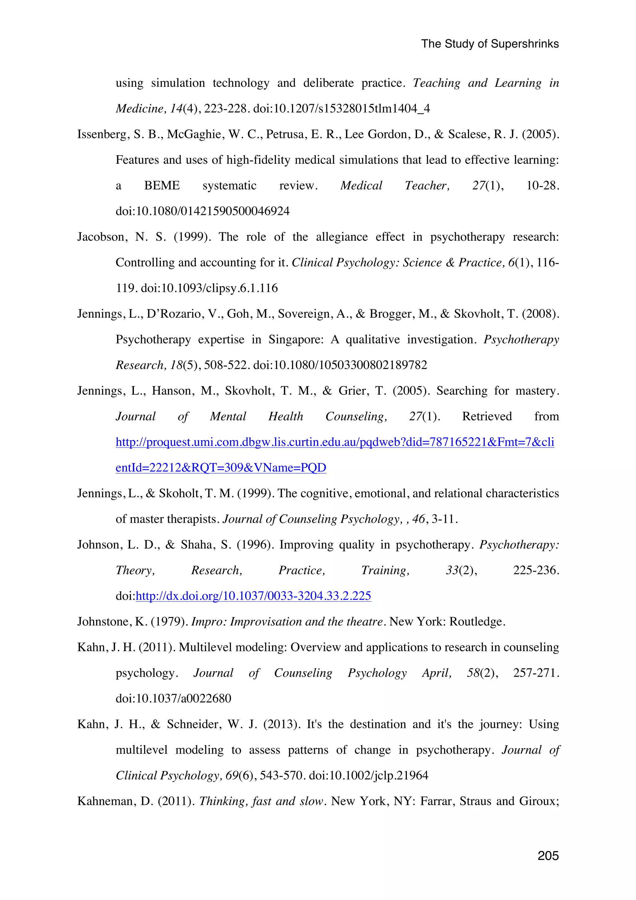 The Study of Supershrinks 
using simulation technology and deliberate practice. Teaching and Learning in 
205 
Medicine, 14(4), 223-228. doi:10.1207/s15328015tlm1404_4 
Issenberg, S. B., McGaghie, W. C., Petrusa, E. R., Lee Gordon, D.,  Scalese, R. J. (2005). 
Features and uses of high-fidelity medical simulations that lead to effective learning: 
a BEME systematic review. Medical Teacher, 27(1), 10-28. 
doi:10.1080/01421590500046924 
Jacobson, N. S. (1999). The role of the allegiance effect in psychotherapy research: 
Controlling and accounting for it. Clinical Psychology: Science  Practice, 6(1), 116- 
119. doi:10.1093/clipsy.6.1.116 
Jennings, L., D’Rozario, V., Goh, M., Sovereign, A.,  Brogger, M.,  Skovholt, T. (2008). 
Psychotherapy expertise in Singapore: A qualitative investigation. Psychotherapy 
Research, 18(5), 508-522. doi:10.1080/10503300802189782 
Jennings, L., Hanson, M., Skovholt, T. M.,  Grier, T. (2005). Searching for mastery. 
Journal of Mental Health Counseling, 27(1). Retrieved from 
http://proquest.umi.com.dbgw.lis.curtin.edu.au/pqdweb?did=787165221Fmt=7cli 
entId=22212RQT=309VName=PQD 
Jennings, L.,  Skoholt, T. M. (1999). The cognitive, emotional, and relational characteristics 
of master therapists. Journal of Counseling Psychology, , 46, 3-11. 
Johnson, L. D.,  Shaha, S. (1996). Improving quality in psychotherapy. Psychotherapy: 
Theory, Research, Practice, Training, 33(2), 225-236. 
doi:http://dx.doi.org/10.1037/0033-3204.33.2.225 
Johnstone, K. (1979). Impro: Improvisation and the theatre. New York: Routledge. 
Kahn, J. H. (2011). Multilevel modeling: Overview and applications to research in counseling 
psychology. Journal of Counseling Psychology April, 58(2), 257-271. 
doi:10.1037/a0022680 
Kahn, J. H.,  Schneider, W. J. (2013). It's the destination and it's the journey: Using 
multilevel modeling to assess patterns of change in psychotherapy. Journal of 
Clinical Psychology, 69(6), 543-570. doi:10.1002/jclp.21964 
Kahneman, D. (2011). Thinking, fast and slow. New York, NY: Farrar, Straus and Giroux; 
 