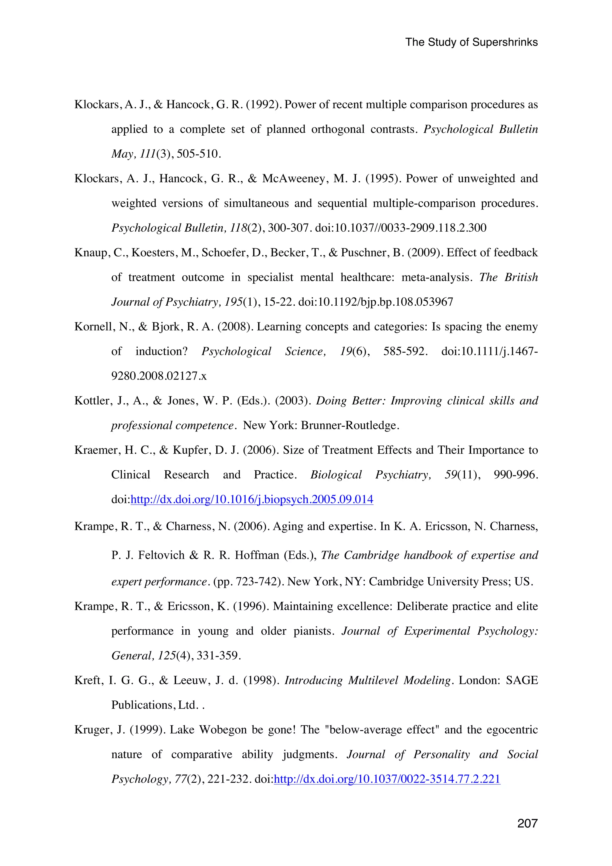 The Study of Supershrinks 
Klockars, A. J.,  Hancock, G. R. (1992). Power of recent multiple comparison procedures as 
applied to a complete set of planned orthogonal contrasts. Psychological Bulletin 
207 
May, 111(3), 505-510. 
Klockars, A. J., Hancock, G. R.,  McAweeney, M. J. (1995). Power of unweighted and 
weighted versions of simultaneous and sequential multiple-comparison procedures. 
Psychological Bulletin, 118(2), 300-307. doi:10.1037//0033-2909.118.2.300 
Knaup, C., Koesters, M., Schoefer, D., Becker, T.,  Puschner, B. (2009). Effect of feedback 
of treatment outcome in specialist mental healthcare: meta-analysis. The British 
Journal of Psychiatry, 195(1), 15-22. doi:10.1192/bjp.bp.108.053967 
Kornell, N.,  Bjork, R. A. (2008). Learning concepts and categories: Is spacing the enemy 
of induction? Psychological Science, 19(6), 585-592. doi:10.1111/j.1467- 
9280.2008.02127.x 
Kottler, J., A.,  Jones, W. P. (Eds.). (2003). Doing Better: Improving clinical skills and 
professional competence. New York: Brunner-Routledge. 
Kraemer, H. C.,  Kupfer, D. J. (2006). Size of Treatment Effects and Their Importance to 
Clinical Research and Practice. Biological Psychiatry, 59(11), 990-996. 
doi:http://dx.doi.org/10.1016/j.biopsych.2005.09.014 
Krampe, R. T.,  Charness, N. (2006). Aging and expertise. In K. A. Ericsson, N. Charness, 
P. J. Feltovich  R. R. Hoffman (Eds.), The Cambridge handbook of expertise and 
expert performance. (pp. 723-742). New York, NY: Cambridge University Press; US. 
Krampe, R. T.,  Ericsson, K. (1996). Maintaining excellence: Deliberate practice and elite 
performance in young and older pianists. Journal of Experimental Psychology: 
General, 125(4), 331-359. 
Kreft, I. G. G.,  Leeuw, J. d. (1998). Introducing Multilevel Modeling. London: SAGE 
Publications, Ltd. . 
Kruger, J. (1999). Lake Wobegon be gone! The below-average effect and the egocentric 
nature of comparative ability judgments. Journal of Personality and Social 
Psychology, 77(2), 221-232. doi:http://dx.doi.org/10.1037/0022-3514.77.2.221 
 