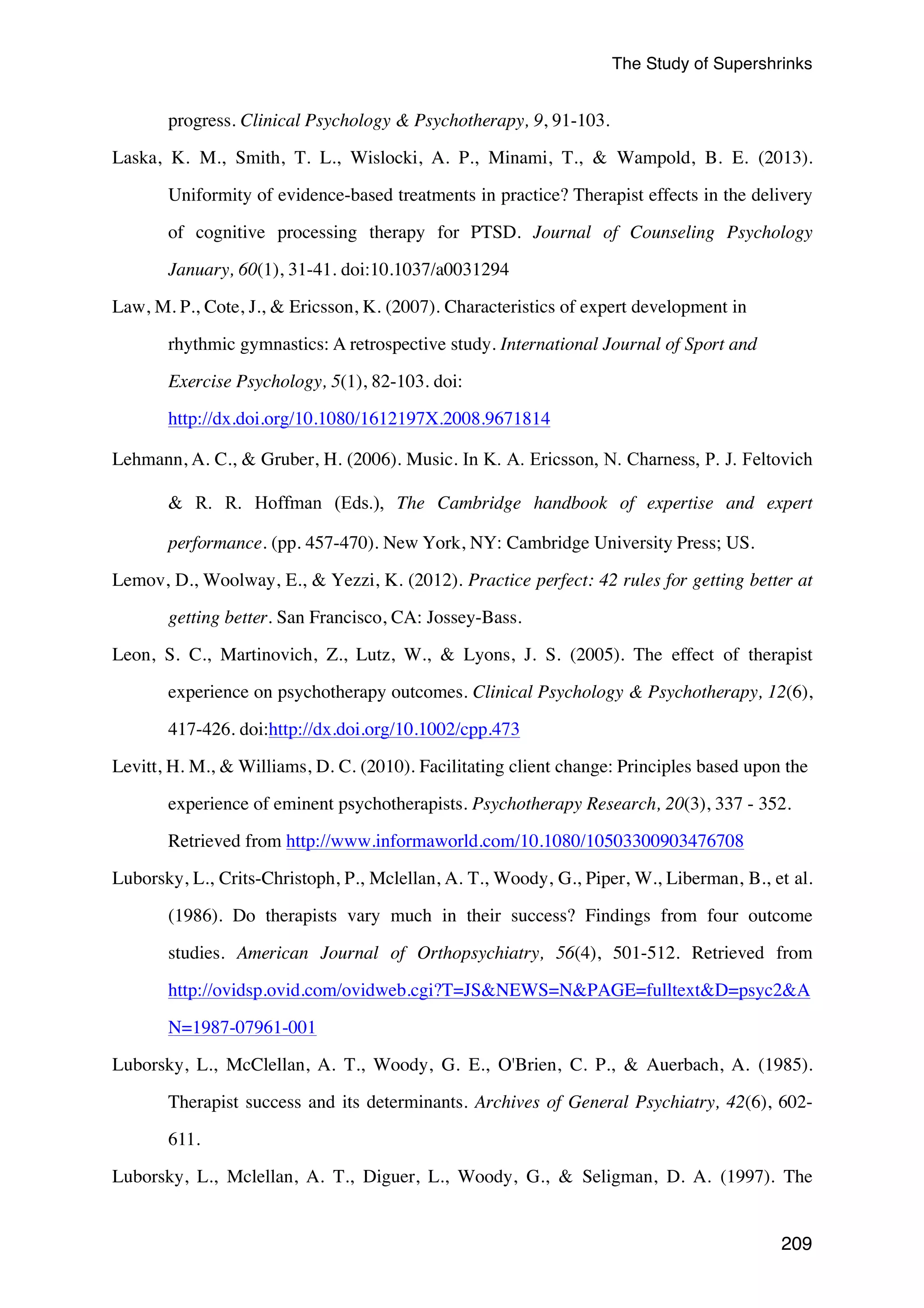 The Study of Supershrinks 
209 
progress. Clinical Psychology  Psychotherapy, 9, 91-103. 
Laska, K. M., Smith, T. L., Wislocki, A. P., Minami, T.,  Wampold, B. E. (2013). 
Uniformity of evidence-based treatments in practice? Therapist effects in the delivery 
of cognitive processing therapy for PTSD. Journal of Counseling Psychology 
January, 60(1), 31-41. doi:10.1037/a0031294 
Law, M. P., Cote, J.,  Ericsson, K. (2007). Characteristics of expert development in 
rhythmic gymnastics: A retrospective study. International Journal of Sport and 
Exercise Psychology, 5(1), 82-103. doi: 
http://dx.doi.org/10.1080/1612197X.2008.9671814 
Lehmann, A. C.,  Gruber, H. (2006). Music. In K. A. Ericsson, N. Charness, P. J. Feltovich 
 R. R. Hoffman (Eds.), The Cambridge handbook of expertise and expert 
performance. (pp. 457-470). New York, NY: Cambridge University Press; US. 
Lemov, D., Woolway, E.,  Yezzi, K. (2012). Practice perfect: 42 rules for getting better at 
getting better. San Francisco, CA: Jossey-Bass. 
Leon, S. C., Martinovich, Z., Lutz, W.,  Lyons, J. S. (2005). The effect of therapist 
experience on psychotherapy outcomes. Clinical Psychology  Psychotherapy, 12(6), 
417-426. doi:http://dx.doi.org/10.1002/cpp.473 
Levitt, H. M.,  Williams, D. C. (2010). Facilitating client change: Principles based upon the 
experience of eminent psychotherapists. Psychotherapy Research, 20(3), 337 - 352. 
Retrieved from http://www.informaworld.com/10.1080/10503300903476708 
Luborsky, L., Crits-Christoph, P., Mclellan, A. T., Woody, G., Piper, W., Liberman, B., et al. 
(1986). Do therapists vary much in their success? Findings from four outcome 
studies. American Journal of Orthopsychiatry, 56(4), 501-512. Retrieved from 
http://ovidsp.ovid.com/ovidweb.cgi?T=JSNEWS=NPAGE=fulltextD=psyc2A 
N=1987-07961-001 
Luborsky, L., McClellan, A. T., Woody, G. E., O'Brien, C. P.,  Auerbach, A. (1985). 
Therapist success and its determinants. Archives of General Psychiatry, 42(6), 602- 
611. 
Luborsky, L., Mclellan, A. T., Diguer, L., Woody, G.,  Seligman, D. A. (1997). The 
 
