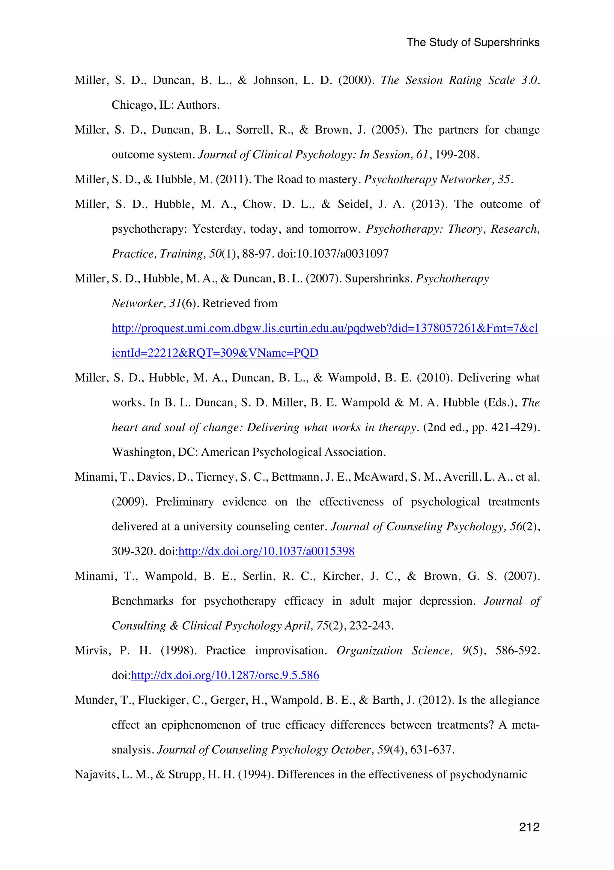 The Study of Supershrinks 
Miller, S. D., Duncan, B. L.,  Johnson, L. D. (2000). The Session Rating Scale 3.0. 
212 
Chicago, IL: Authors. 
Miller, S. D., Duncan, B. L., Sorrell, R.,  Brown, J. (2005). The partners for change 
outcome system. Journal of Clinical Psychology: In Session, 61, 199-208. 
Miller, S. D.,  Hubble, M. (2011). The Road to mastery. Psychotherapy Networker, 35. 
Miller, S. D., Hubble, M. A., Chow, D. L.,  Seidel, J. A. (2013). The outcome of 
psychotherapy: Yesterday, today, and tomorrow. Psychotherapy: Theory, Research, 
Practice, Training, 50(1), 88-97. doi:10.1037/a0031097 
Miller, S. D., Hubble, M. A.,  Duncan, B. L. (2007). Supershrinks. Psychotherapy 
Networker, 31(6). Retrieved from 
http://proquest.umi.com.dbgw.lis.curtin.edu.au/pqdweb?did=1378057261Fmt=7cl 
ientId=22212RQT=309VName=PQD 
Miller, S. D., Hubble, M. A., Duncan, B. L.,  Wampold, B. E. (2010). Delivering what 
works. In B. L. Duncan, S. D. Miller, B. E. Wampold  M. A. Hubble (Eds.), The 
heart and soul of change: Delivering what works in therapy. (2nd ed., pp. 421-429). 
Washington, DC: American Psychological Association. 
Minami, T., Davies, D., Tierney, S. C., Bettmann, J. E., McAward, S. M., Averill, L. A., et al. 
(2009). Preliminary evidence on the effectiveness of psychological treatments 
delivered at a university counseling center. Journal of Counseling Psychology, 56(2), 
309-320. doi:http://dx.doi.org/10.1037/a0015398 
Minami, T., Wampold, B. E., Serlin, R. C., Kircher, J. C.,  Brown, G. S. (2007). 
Benchmarks for psychotherapy efficacy in adult major depression. Journal of 
Consulting  Clinical Psychology April, 75(2), 232-243. 
Mirvis, P. H. (1998). Practice improvisation. Organization Science, 9(5), 586-592. 
doi:http://dx.doi.org/10.1287/orsc.9.5.586 
Munder, T., Fluckiger, C., Gerger, H., Wampold, B. E.,  Barth, J. (2012). Is the allegiance 
effect an epiphenomenon of true efficacy differences between treatments? A meta-snalysis. 
Journal of Counseling Psychology October, 59(4), 631-637. 
Najavits, L. M.,  Strupp, H. H. (1994). Differences in the effectiveness of psychodynamic 
 
