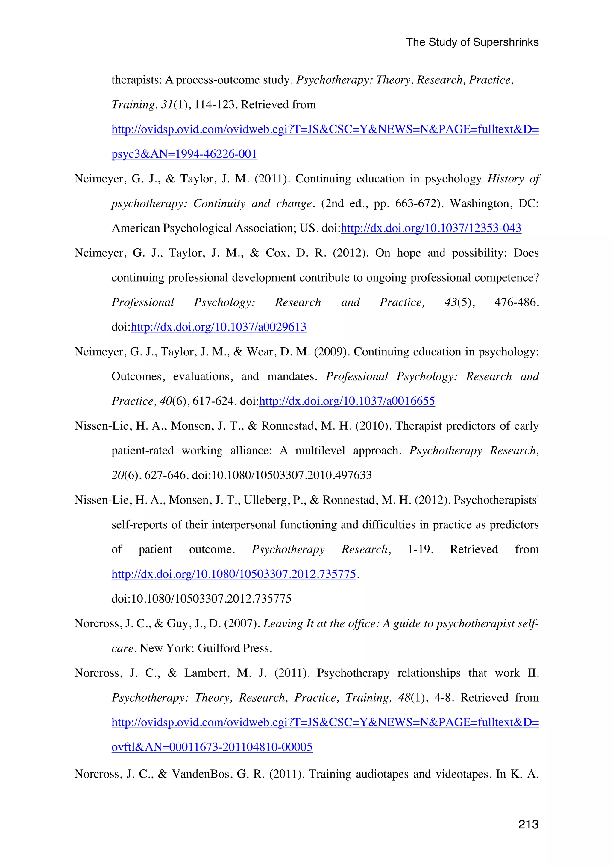 The Study of Supershrinks 
213 
therapists: A process-outcome study. Psychotherapy: Theory, Research, Practice, 
Training, 31(1), 114-123. Retrieved from 
http://ovidsp.ovid.com/ovidweb.cgi?T=JSCSC=YNEWS=NPAGE=fulltextD= 
psyc3AN=1994-46226-001 
Neimeyer, G. J.,  Taylor, J. M. (2011). Continuing education in psychology History of 
psychotherapy: Continuity and change. (2nd ed., pp. 663-672). Washington, DC: 
American Psychological Association; US. doi:http://dx.doi.org/10.1037/12353-043 
Neimeyer, G. J., Taylor, J. M.,  Cox, D. R. (2012). On hope and possibility: Does 
continuing professional development contribute to ongoing professional competence? 
Professional Psychology: Research and Practice, 43(5), 476-486. 
doi:http://dx.doi.org/10.1037/a0029613 
Neimeyer, G. J., Taylor, J. M.,  Wear, D. M. (2009). Continuing education in psychology: 
Outcomes, evaluations, and mandates. Professional Psychology: Research and 
Practice, 40(6), 617-624. doi:http://dx.doi.org/10.1037/a0016655 
Nissen-Lie, H. A., Monsen, J. T.,  Ronnestad, M. H. (2010). Therapist predictors of early 
patient-rated working alliance: A multilevel approach. Psychotherapy Research, 
20(6), 627-646. doi:10.1080/10503307.2010.497633 
Nissen-Lie, H. A., Monsen, J. T., Ulleberg, P.,  Ronnestad, M. H. (2012). Psychotherapists' 
self-reports of their interpersonal functioning and difficulties in practice as predictors 
of patient outcome. Psychotherapy Research, 1-19. Retrieved from 
http://dx.doi.org/10.1080/10503307.2012.735775. 
doi:10.1080/10503307.2012.735775 
Norcross, J. C.,  Guy, J., D. (2007). Leaving It at the office: A guide to psychotherapist self-care. 
New York: Guilford Press. 
Norcross, J. C.,  Lambert, M. J. (2011). Psychotherapy relationships that work II. 
Psychotherapy: Theory, Research, Practice, Training, 48(1), 4-8. Retrieved from 
http://ovidsp.ovid.com/ovidweb.cgi?T=JSCSC=YNEWS=NPAGE=fulltextD= 
ovftlAN=00011673-201104810-00005 
Norcross, J. C.,  VandenBos, G. R. (2011). Training audiotapes and videotapes. In K. A. 
 