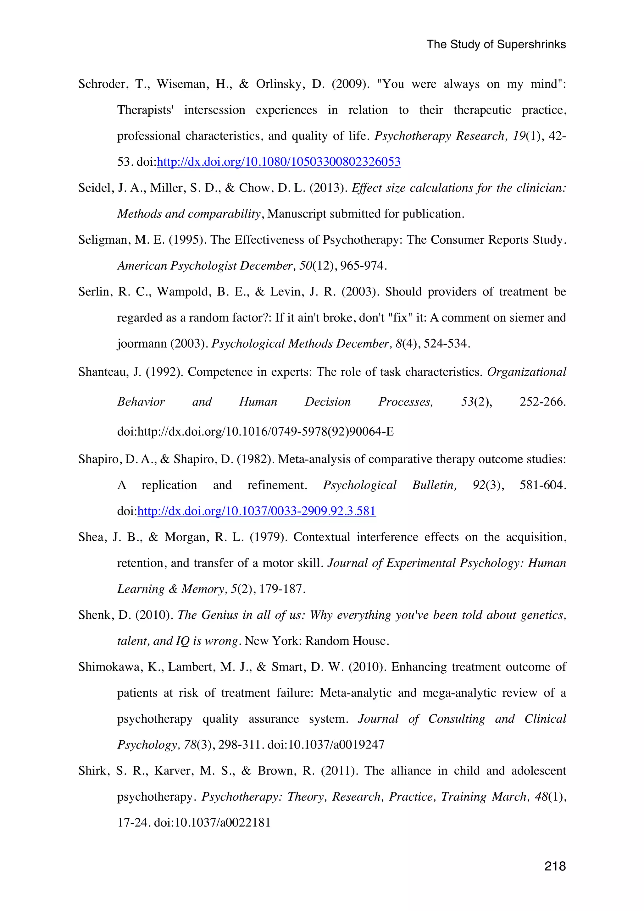 The Study of Supershrinks 
Schroder, T., Wiseman, H.,  Orlinsky, D. (2009). You were always on my mind: 
Therapists' intersession experiences in relation to their therapeutic practice, 
professional characteristics, and quality of life. Psychotherapy Research, 19(1), 42- 
218 
53. doi:http://dx.doi.org/10.1080/10503300802326053 
Seidel, J. A., Miller, S. D.,  Chow, D. L. (2013). Effect size calculations for the clinician: 
Methods and comparability, Manuscript submitted for publication. 
Seligman, M. E. (1995). The Effectiveness of Psychotherapy: The Consumer Reports Study. 
American Psychologist December, 50(12), 965-974. 
Serlin, R. C., Wampold, B. E.,  Levin, J. R. (2003). Should providers of treatment be 
regarded as a random factor?: If it ain't broke, don't fix it: A comment on siemer and 
joormann (2003). Psychological Methods December, 8(4), 524-534. 
Shanteau, J. (1992). Competence in experts: The role of task characteristics. Organizational 
Behavior and Human Decision Processes, 53(2), 252-266. 
doi:http://dx.doi.org/10.1016/0749-5978(92)90064-E 
Shapiro, D. A.,  Shapiro, D. (1982). Meta-analysis of comparative therapy outcome studies: 
A replication and refinement. Psychological Bulletin, 92(3), 581-604. 
doi:http://dx.doi.org/10.1037/0033-2909.92.3.581 
Shea, J. B.,  Morgan, R. L. (1979). Contextual interference effects on the acquisition, 
retention, and transfer of a motor skill. Journal of Experimental Psychology: Human 
Learning  Memory, 5(2), 179-187. 
Shenk, D. (2010). The Genius in all of us: Why everything you've been told about genetics, 
talent, and IQ is wrong. New York: Random House. 
Shimokawa, K., Lambert, M. J.,  Smart, D. W. (2010). Enhancing treatment outcome of 
patients at risk of treatment failure: Meta-analytic and mega-analytic review of a 
psychotherapy quality assurance system. Journal of Consulting and Clinical 
Psychology, 78(3), 298-311. doi:10.1037/a0019247 
Shirk, S. R., Karver, M. S.,  Brown, R. (2011). The alliance in child and adolescent 
psychotherapy. Psychotherapy: Theory, Research, Practice, Training March, 48(1), 
17-24. doi:10.1037/a0022181 
 