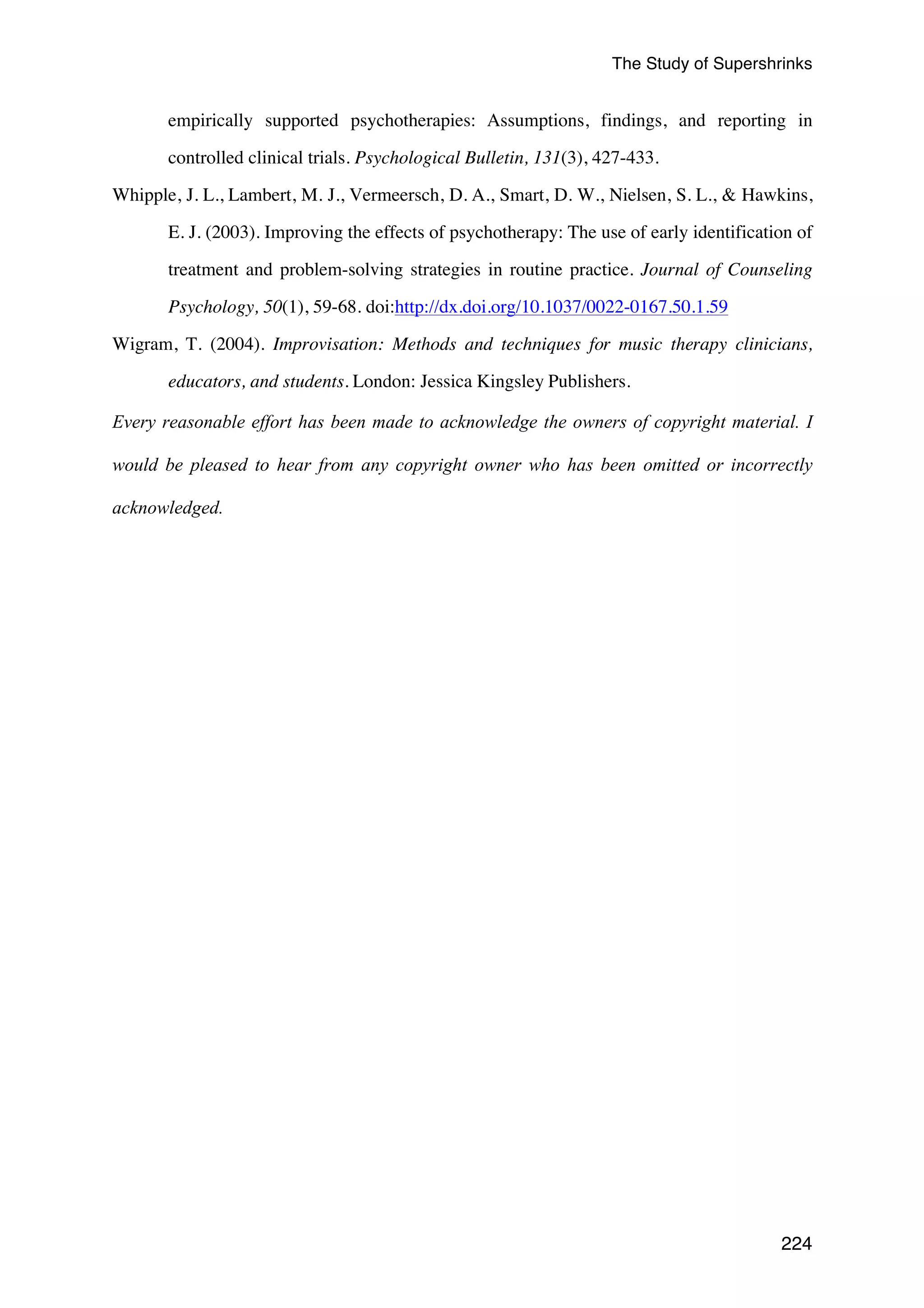 The Study of Supershrinks 
empirically supported psychotherapies: Assumptions, findings, and reporting in 
224 
controlled clinical trials. Psychological Bulletin, 131(3), 427-433. 
Whipple, J. L., Lambert, M. J., Vermeersch, D. A., Smart, D. W., Nielsen, S. L.,  Hawkins, 
E. J. (2003). Improving the effects of psychotherapy: The use of early identification of 
treatment and problem-solving strategies in routine practice. Journal of Counseling 
Psychology, 50(1), 59-68. doi:http://dx.doi.org/10.1037/0022-0167.50.1.59 
Wigram, T. (2004). Improvisation: Methods and techniques for music therapy clinicians, 
educators, and students. London: Jessica Kingsley Publishers. 
Every reasonable effort has been made to acknowledge the owners of copyright material. I 
would be pleased to hear from any copyright owner who has been omitted or incorrectly 
acknowledged. 
 