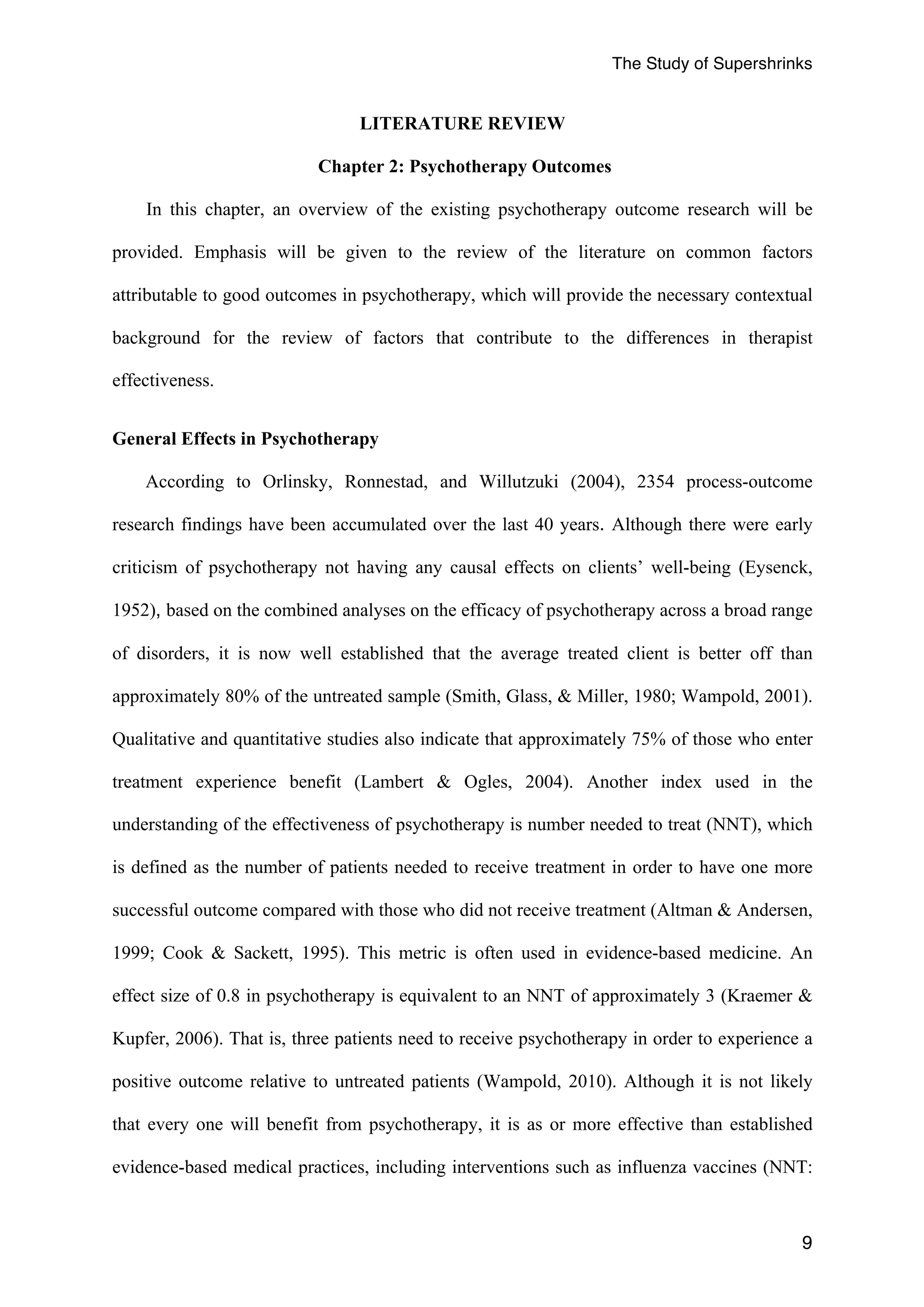 The Study of Supershrinks 
9 
LITERATURE REVIEW 
Chapter 2: Psychotherapy Outcomes 
In this chapter, an overview of the existing psychotherapy outcome research will be 
provided. Emphasis will be given to the review of the literature on common factors 
attributable to good outcomes in psychotherapy, which will provide the necessary contextual 
background for the review of factors that contribute to the differences in therapist 
effectiveness. 
General Effects in Psychotherapy 
According to Orlinsky, Ronnestad, and Willutzuki (2004), 2354 process-outcome 
research findings have been accumulated over the last 40 years. Although there were early 
criticism of psychotherapy not having any causal effects on clients’ well-being (Eysenck, 
1952), based on the combined analyses on the efficacy of psychotherapy across a broad range 
of disorders, it is now well established that the average treated client is better off than 
approximately 80% of the untreated sample (Smith, Glass, & Miller, 1980; Wampold, 2001). 
Qualitative and quantitative studies also indicate that approximately 75% of those who enter 
treatment experience benefit (Lambert & Ogles, 2004). Another index used in the 
understanding of the effectiveness of psychotherapy is number needed to treat (NNT), which 
is defined as the number of patients needed to receive treatment in order to have one more 
successful outcome compared with those who did not receive treatment (Altman & Andersen, 
1999; Cook & Sackett, 1995). This metric is often used in evidence-based medicine. An 
effect size of 0.8 in psychotherapy is equivalent to an NNT of approximately 3 (Kraemer & 
Kupfer, 2006). That is, three patients need to receive psychotherapy in order to experience a 
positive outcome relative to untreated patients (Wampold, 2010). Although it is not likely 
that every one will benefit from psychotherapy, it is as or more effective than established 
evidence-based medical practices, including interventions such as influenza vaccines (NNT: 
 