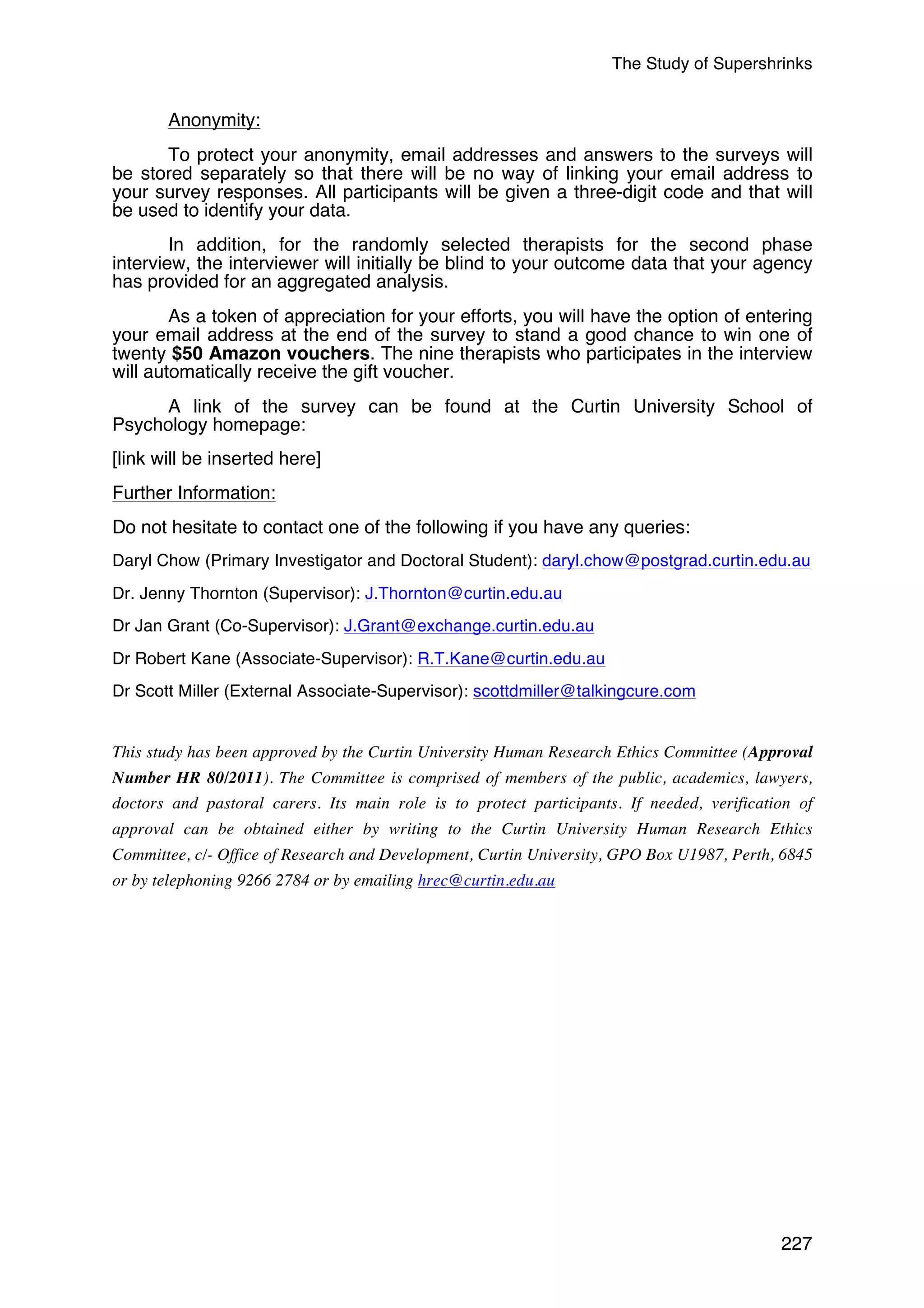 The Study of Supershrinks 
Anonymity: 
To protect your anonymity, email addresses and answers to the surveys will 
be stored separately so that there will be no way of linking your email address to 
your survey responses. All participants will be given a three-digit code and that will 
be used to identify your data. 
In addition, for the randomly selected therapists for the second phase 
interview, the interviewer will initially be blind to your outcome data that your agency 
has provided for an aggregated analysis. 
As a token of appreciation for your efforts, you will have the option of entering 
your email address at the end of the survey to stand a good chance to win one of 
twenty $50 Amazon vouchers. The nine therapists who participates in the interview 
will automatically receive the gift voucher. 
A link of the survey can be found at the Curtin University School of 
Psychology homepage: 
[link will be inserted here] 
Further Information: 
Do not hesitate to contact one of the following if you have any queries: 
Daryl Chow (Primary Investigator and Doctoral Student): daryl.chow@postgrad.curtin.edu.au 
Dr. Jenny Thornton (Supervisor): J.Thornton@curtin.edu.au 
Dr Jan Grant (Co-Supervisor): J.Grant@exchange.curtin.edu.au 
Dr Robert Kane (Associate-Supervisor): R.T.Kane@curtin.edu.au 
Dr Scott Miller (External Associate-Supervisor): scottdmiller@talkingcure.com 
This study has been approved by the Curtin University Human Research Ethics Committee (Approval 
Number HR 80/2011). The Committee is comprised of members of the public, academics, lawyers, 
doctors and pastoral carers. Its main role is to protect participants. If needed, verification of 
approval can be obtained either by writing to the Curtin University Human Research Ethics 
Committee, c/- Office of Research and Development, Curtin University, GPO Box U1987, Perth, 6845 
or by telephoning 9266 2784 or by emailing hrec@curtin.edu.au 
227 
 