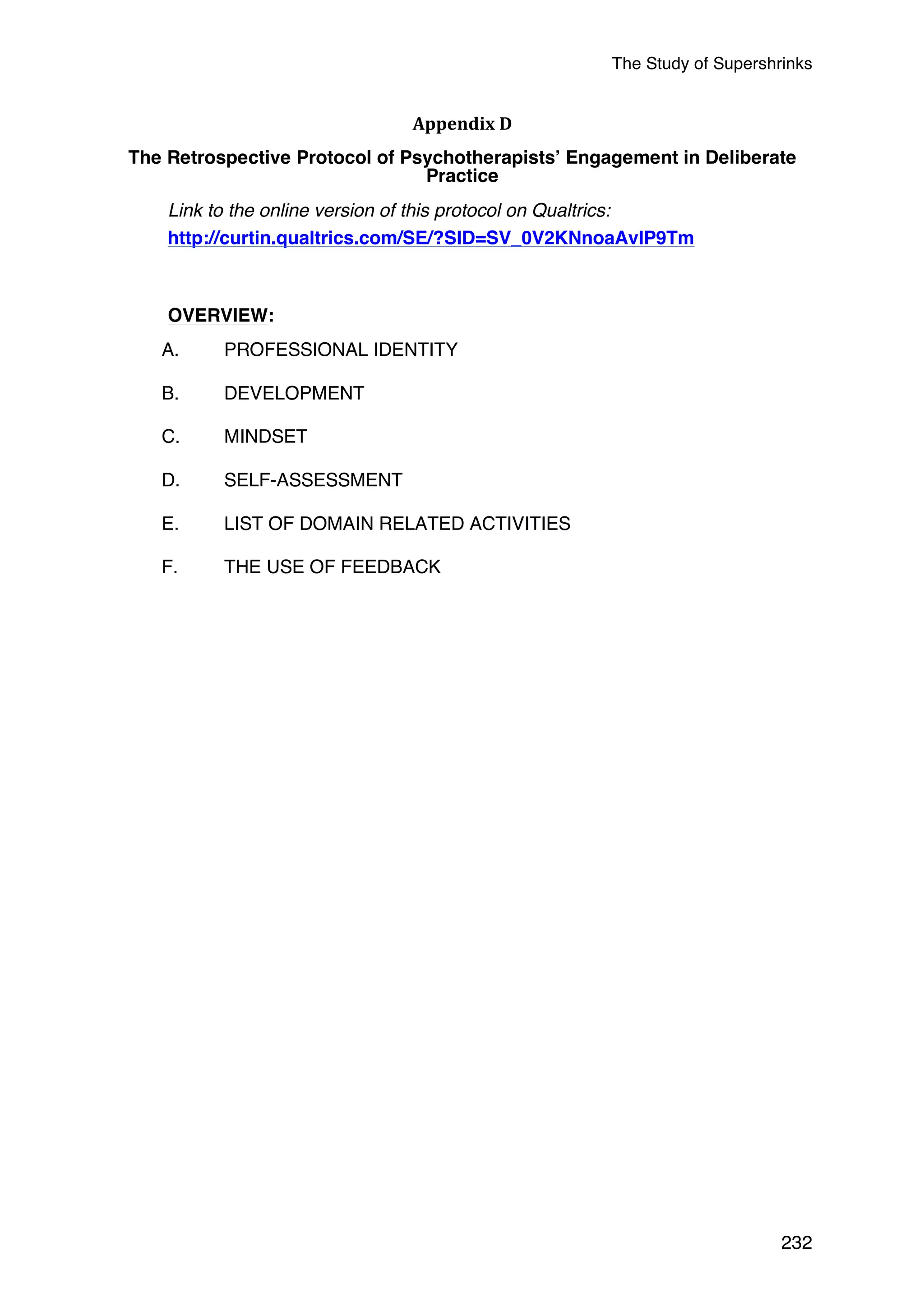 The Study of Supershrinks 
232 
Appendix 
D 
The Retrospective Protocol of Psychotherapists’ Engagement in Deliberate 
Practice 
Link to the online version of this protocol on Qualtrics: 
http://curtin.qualtrics.com/SE/?SID=SV_0V2KNnoaAvIP9Tm 
OVERVIEW: 
A. PROFESSIONAL IDENTITY 
B. DEVELOPMENT 
C. MINDSET 
D. SELF-ASSESSMENT 
E. LIST OF DOMAIN RELATED ACTIVITIES 
F. THE USE OF FEEDBACK 
 
