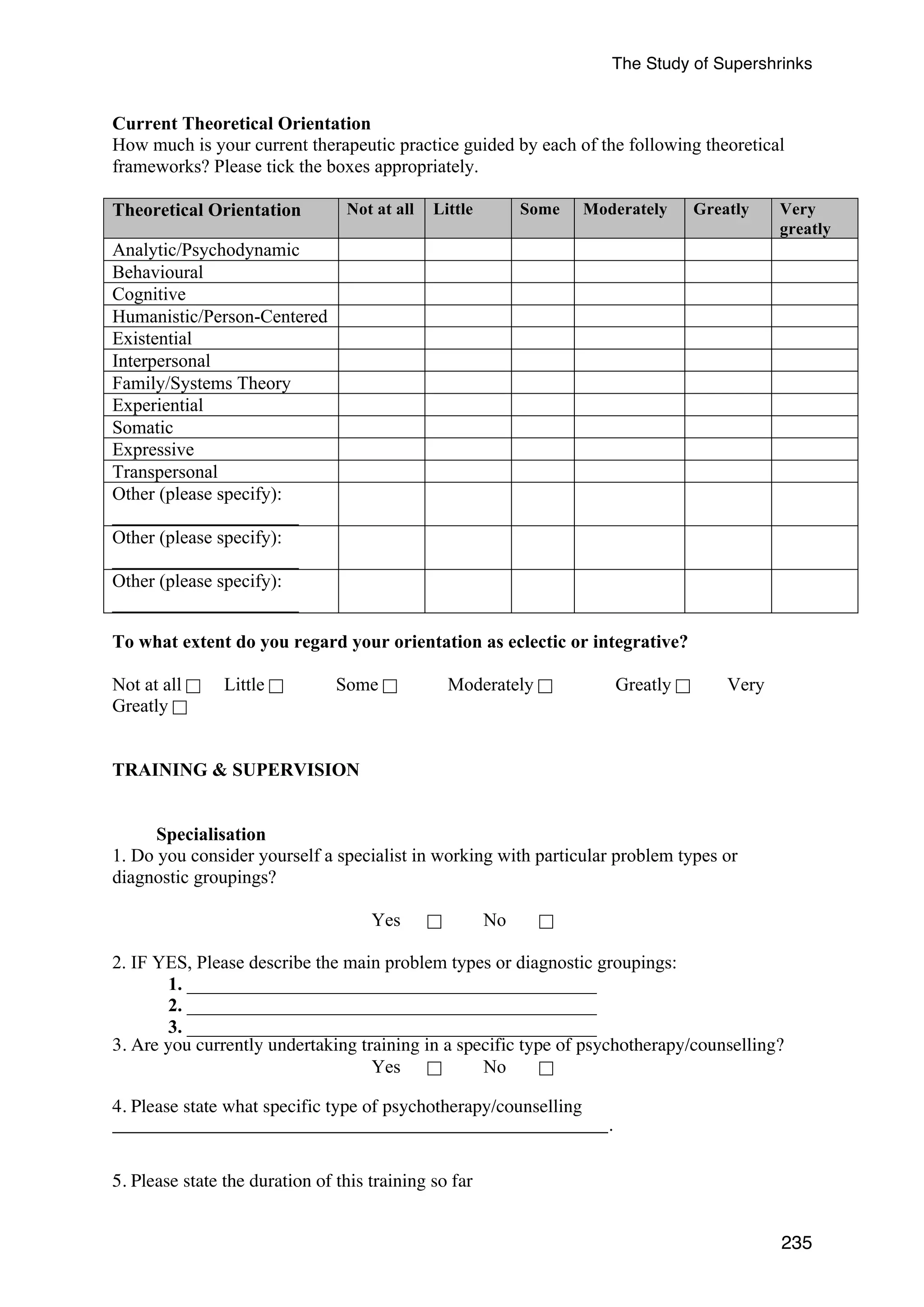The Study of Supershrinks 
Current Theoretical Orientation 
How much is your current therapeutic practice guided by each of the following theoretical 
frameworks? Please tick the boxes appropriately. 
Theoretical Orientation Not at all 
Little Some Moderately Greatly 
Very 
greatly 
235 
Analytic/Psychodynamic 
Behavioural 
Cognitive 
Humanistic/Person-Centered 
Existential 
Interpersonal 
Family/Systems Theory 
Experiential 
Somatic 
Expressive 
Transpersonal 
Other (please specify): 
____________________ 
Other (please specify): 
____________________ 
Other (please specify): 
____________________ 
To what extent do you regard your orientation as eclectic or integrative? 
Not at all ! Little ! Some ! Moderately ! Greatly ! Very 
Greatly ! 
TRAINING  SUPERVISION 
Specialisation 
1. Do you consider yourself a specialist in working with particular problem types or 
diagnostic groupings? 
Yes ! No ! 
2. IF YES, Please describe the main problem types or diagnostic groupings: 
1. ____________________________________________ 
2. ____________________________________________ 
3. ____________________________________________ 
3. Are you currently undertaking training in a specific type of psychotherapy/counselling? 
Yes ! No ! 
4. Please state what specific type of psychotherapy/counselling 
_____________________________________________________. 
5. Please state the duration of this training so far 
 