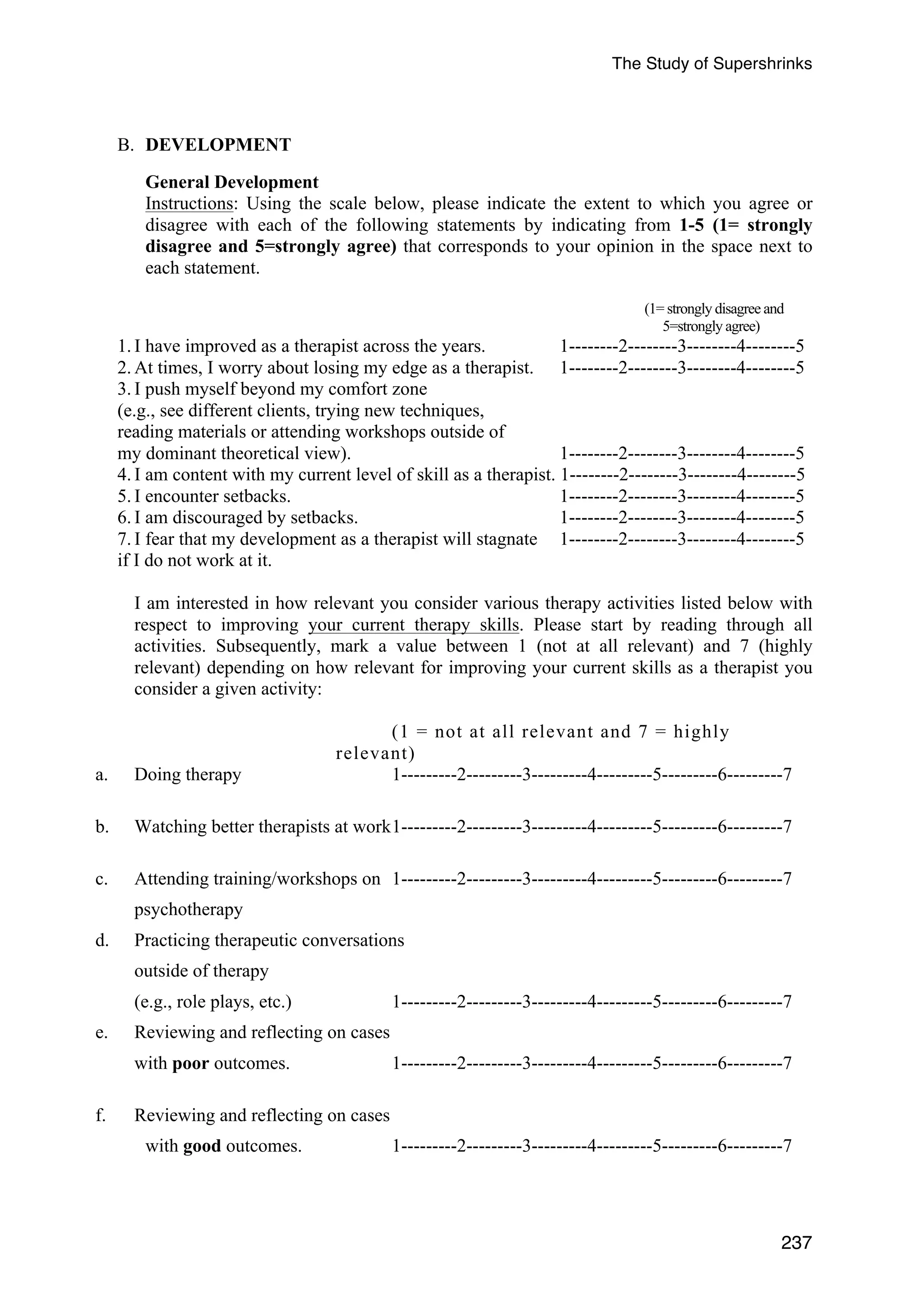 The Study of Supershrinks 
237 
B. DEVELOPMENT 
General Development 
Instructions: Using the scale below, please indicate the extent to which you agree or 
disagree with each of the following statements by indicating from 1-5 (1= strongly 
disagree and 5=strongly agree) that corresponds to your opinion in the space next to 
each statement. 
(1= strongly disagree and 
5=strongly agree) 
1. I have improved as a therapist across the years. 1--------2--------3--------4--------5 
2. At times, I worry about losing my edge as a therapist. 1--------2--------3--------4--------5 
3. I push myself beyond my comfort zone 
(e.g., see different clients, trying new techniques, 
reading materials or attending workshops outside of 
my dominant theoretical view). 1--------2--------3--------4--------5 
4. I am content with my current level of skill as a therapist. 1--------2--------3--------4--------5 
5. I encounter setbacks. 1--------2--------3--------4--------5 
6. I am discouraged by setbacks. 1--------2--------3--------4--------5 
7. I fear that my development as a therapist will stagnate 1--------2--------3--------4--------5 
if I do not work at it. 
I am interested in how relevant you consider various therapy activities listed below with 
respect to improving your current therapy skills. Please start by reading through all 
activities. Subsequently, mark a value between 1 (not at all relevant) and 7 (highly 
relevant) depending on how relevant for improving your current skills as a therapist you 
consider a given activity: 
(1 = not at all relevant and 7 = highly 
relevant) 
a. Doing therapy 1---------2---------3---------4---------5---------6---------7 
b. Watching better therapists at work 1---------2---------3---------4---------5---------6---------7 
c. Attending training/workshops on 1---------2---------3---------4---------5---------6---------7 
psychotherapy 
d. Practicing therapeutic conversations 
outside of therapy 
(e.g., role plays, etc.) 1---------2---------3---------4---------5---------6---------7 
e. Reviewing and reflecting on cases 
with poor outcomes. 1---------2---------3---------4---------5---------6---------7 
f. Reviewing and reflecting on cases 
with good outcomes. 1---------2---------3---------4---------5---------6---------7 
 
