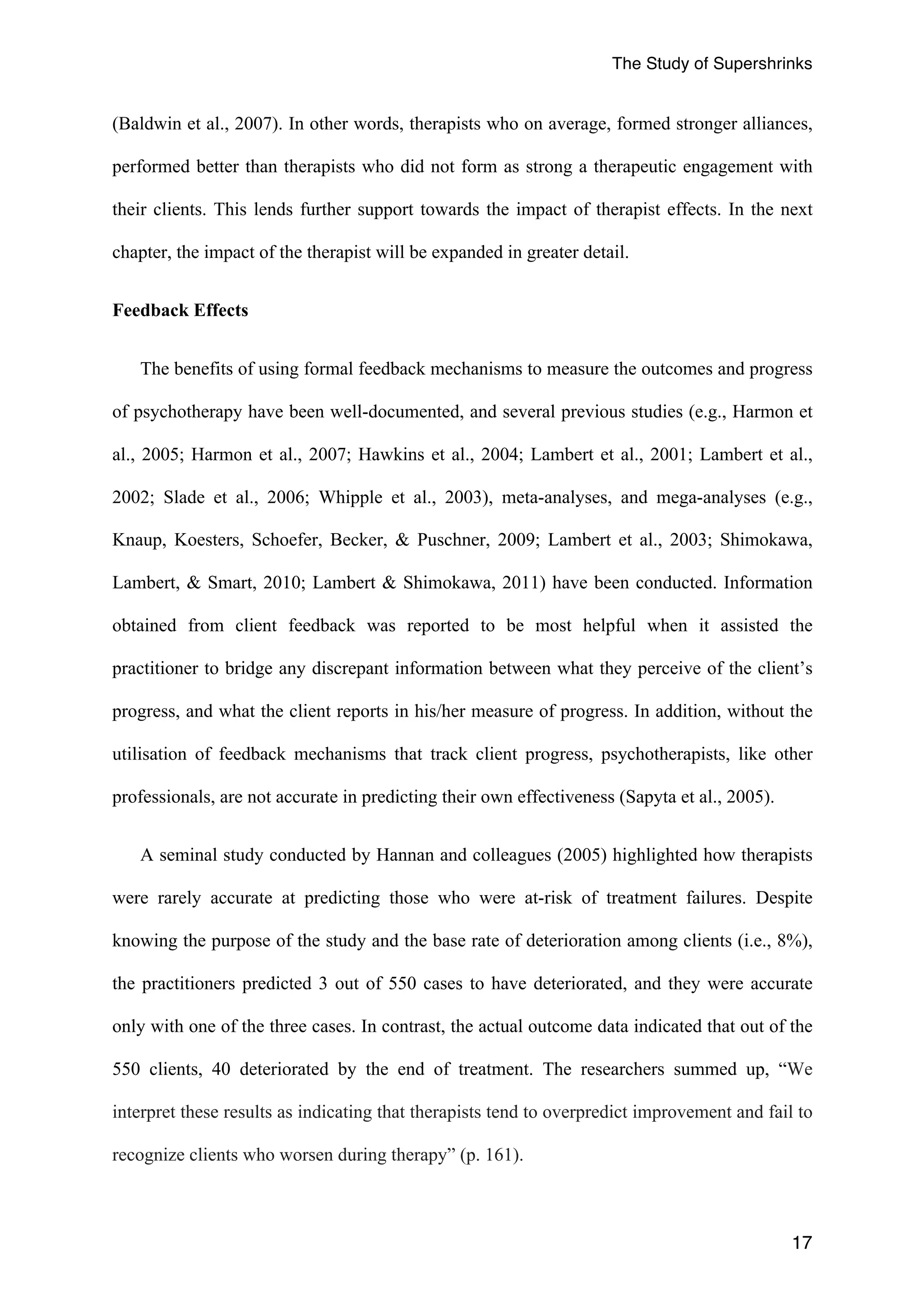 The Study of Supershrinks 
(Baldwin et al., 2007). In other words, therapists who on average, formed stronger alliances, 
performed better than therapists who did not form as strong a therapeutic engagement with 
their clients. This lends further support towards the impact of therapist effects. In the next 
chapter, the impact of the therapist will be expanded in greater detail. 
17 
Feedback Effects 
The benefits of using formal feedback mechanisms to measure the outcomes and progress 
of psychotherapy have been well-documented, and several previous studies (e.g., Harmon et 
al., 2005; Harmon et al., 2007; Hawkins et al., 2004; Lambert et al., 2001; Lambert et al., 
2002; Slade et al., 2006; Whipple et al., 2003), meta-analyses, and mega-analyses (e.g., 
Knaup, Koesters, Schoefer, Becker, & Puschner, 2009; Lambert et al., 2003; Shimokawa, 
Lambert, & Smart, 2010; Lambert & Shimokawa, 2011) have been conducted. Information 
obtained from client feedback was reported to be most helpful when it assisted the 
practitioner to bridge any discrepant information between what they perceive of the client’s 
progress, and what the client reports in his/her measure of progress. In addition, without the 
utilisation of feedback mechanisms that track client progress, psychotherapists, like other 
professionals, are not accurate in predicting their own effectiveness (Sapyta et al., 2005). 
A seminal study conducted by Hannan and colleagues (2005) highlighted how therapists 
were rarely accurate at predicting those who were at-risk of treatment failures. Despite 
knowing the purpose of the study and the base rate of deterioration among clients (i.e., 8%), 
the practitioners predicted 3 out of 550 cases to have deteriorated, and they were accurate 
only with one of the three cases. In contrast, the actual outcome data indicated that out of the 
550 clients, 40 deteriorated by the end of treatment. The researchers summed up, “We 
interpret these results as indicating that therapists tend to overpredict improvement and fail to 
recognize clients who worsen during therapy” (p. 161). 
 