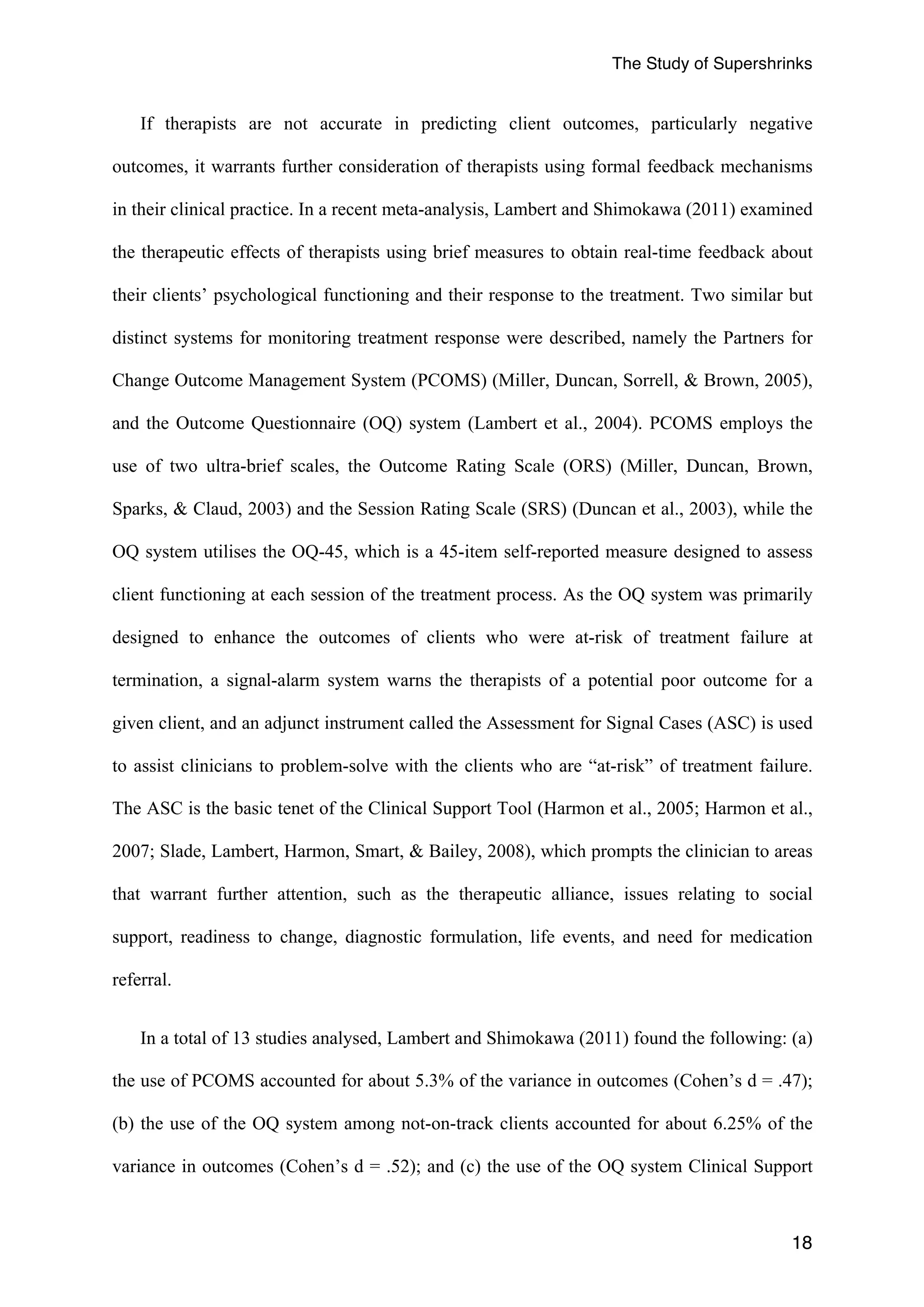 The Study of Supershrinks 
If therapists are not accurate in predicting client outcomes, particularly negative 
outcomes, it warrants further consideration of therapists using formal feedback mechanisms 
in their clinical practice. In a recent meta-analysis, Lambert and Shimokawa (2011) examined 
the therapeutic effects of therapists using brief measures to obtain real-time feedback about 
their clients’ psychological functioning and their response to the treatment. Two similar but 
distinct systems for monitoring treatment response were described, namely the Partners for 
Change Outcome Management System (PCOMS) (Miller, Duncan, Sorrell, & Brown, 2005), 
and the Outcome Questionnaire (OQ) system (Lambert et al., 2004). PCOMS employs the 
use of two ultra-brief scales, the Outcome Rating Scale (ORS) (Miller, Duncan, Brown, 
Sparks, & Claud, 2003) and the Session Rating Scale (SRS) (Duncan et al., 2003), while the 
OQ system utilises the OQ-45, which is a 45-item self-reported measure designed to assess 
client functioning at each session of the treatment process. As the OQ system was primarily 
designed to enhance the outcomes of clients who were at-risk of treatment failure at 
termination, a signal-alarm system warns the therapists of a potential poor outcome for a 
given client, and an adjunct instrument called the Assessment for Signal Cases (ASC) is used 
to assist clinicians to problem-solve with the clients who are “at-risk” of treatment failure. 
The ASC is the basic tenet of the Clinical Support Tool (Harmon et al., 2005; Harmon et al., 
2007; Slade, Lambert, Harmon, Smart, & Bailey, 2008), which prompts the clinician to areas 
that warrant further attention, such as the therapeutic alliance, issues relating to social 
support, readiness to change, diagnostic formulation, life events, and need for medication 
referral. 
In a total of 13 studies analysed, Lambert and Shimokawa (2011) found the following: (a) 
the use of PCOMS accounted for about 5.3% of the variance in outcomes (Cohen’s d = .47); 
(b) the use of the OQ system among not-on-track clients accounted for about 6.25% of the 
variance in outcomes (Cohen’s d = .52); and (c) the use of the OQ system Clinical Support 
18 
 