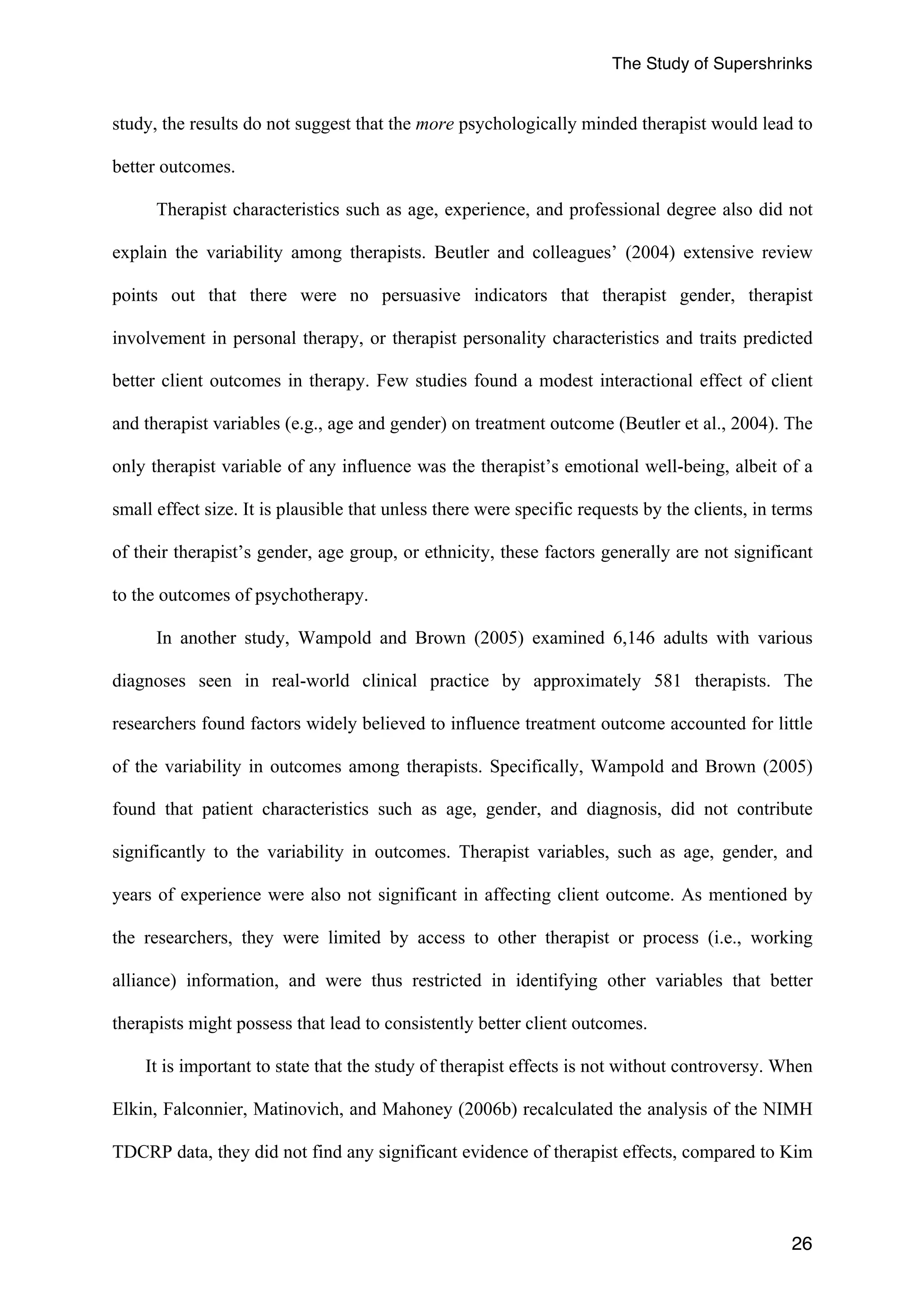 The Study of Supershrinks 
study, the results do not suggest that the more psychologically minded therapist would lead to 
better outcomes. 
Therapist characteristics such as age, experience, and professional degree also did not 
explain the variability among therapists. Beutler and colleagues’ (2004) extensive review 
points out that there were no persuasive indicators that therapist gender, therapist 
involvement in personal therapy, or therapist personality characteristics and traits predicted 
better client outcomes in therapy. Few studies found a modest interactional effect of client 
and therapist variables (e.g., age and gender) on treatment outcome (Beutler et al., 2004). The 
only therapist variable of any influence was the therapist’s emotional well-being, albeit of a 
small effect size. It is plausible that unless there were specific requests by the clients, in terms 
of their therapist’s gender, age group, or ethnicity, these factors generally are not significant 
to the outcomes of psychotherapy. 
In another study, Wampold and Brown (2005) examined 6,146 adults with various 
diagnoses seen in real-world clinical practice by approximately 581 therapists. The 
researchers found factors widely believed to influence treatment outcome accounted for little 
of the variability in outcomes among therapists. Specifically, Wampold and Brown (2005) 
found that patient characteristics such as age, gender, and diagnosis, did not contribute 
significantly to the variability in outcomes. Therapist variables, such as age, gender, and 
years of experience were also not significant in affecting client outcome. As mentioned by 
the researchers, they were limited by access to other therapist or process (i.e., working 
alliance) information, and were thus restricted in identifying other variables that better 
therapists might possess that lead to consistently better client outcomes. 
It is important to state that the study of therapist effects is not without controversy. When 
Elkin, Falconnier, Matinovich, and Mahoney (2006b) recalculated the analysis of the NIMH 
TDCRP data, they did not find any significant evidence of therapist effects, compared to Kim 
26 
 