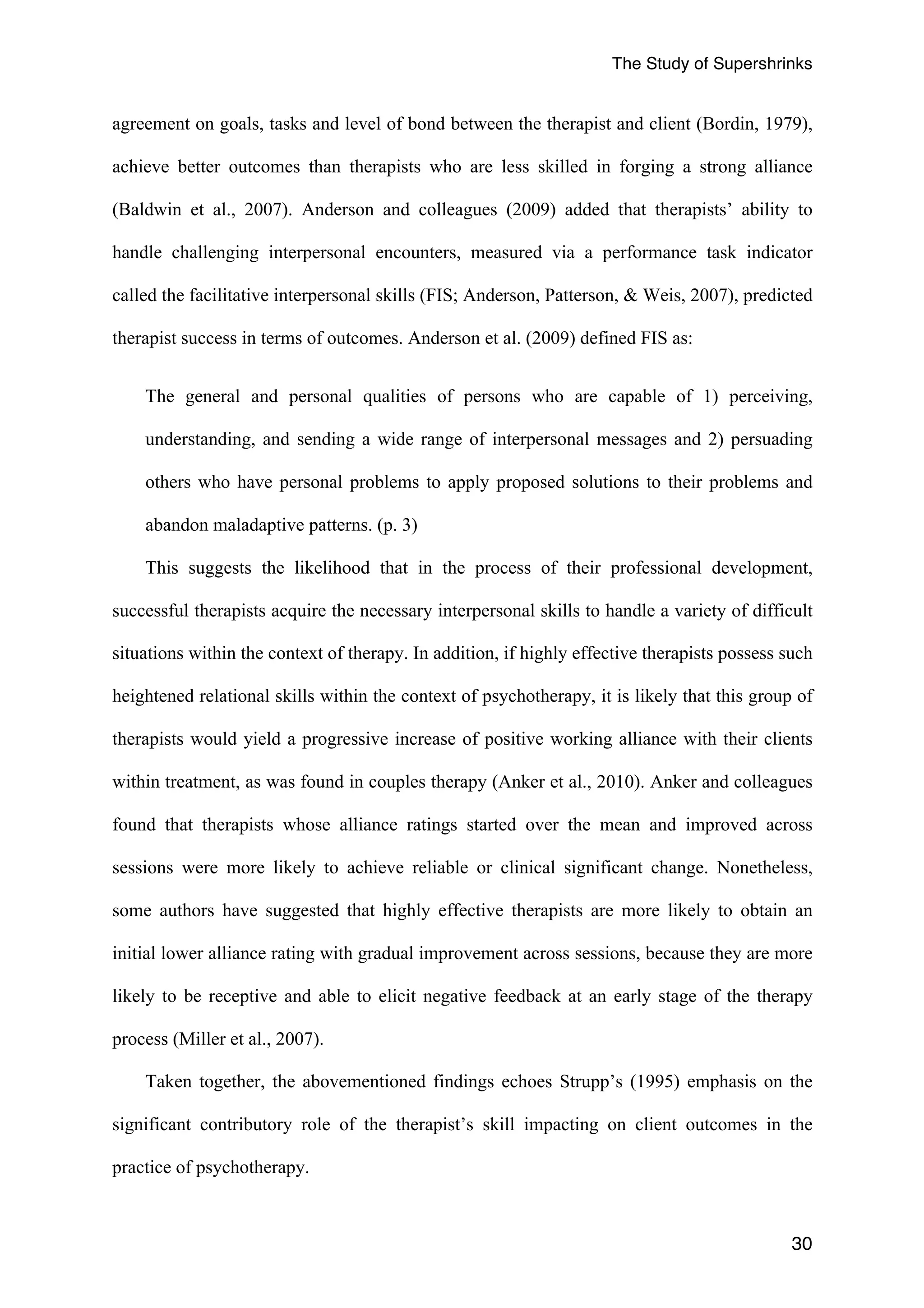 The Study of Supershrinks 
agreement on goals, tasks and level of bond between the therapist and client (Bordin, 1979), 
achieve better outcomes than therapists who are less skilled in forging a strong alliance 
(Baldwin et al., 2007). Anderson and colleagues (2009) added that therapists’ ability to 
handle challenging interpersonal encounters, measured via a performance task indicator 
called the facilitative interpersonal skills (FIS; Anderson, Patterson, & Weis, 2007), predicted 
therapist success in terms of outcomes. Anderson et al. (2009) defined FIS as: 
The general and personal qualities of persons who are capable of 1) perceiving, 
understanding, and sending a wide range of interpersonal messages and 2) persuading 
others who have personal problems to apply proposed solutions to their problems and 
abandon maladaptive patterns. (p. 3) 
This suggests the likelihood that in the process of their professional development, 
successful therapists acquire the necessary interpersonal skills to handle a variety of difficult 
situations within the context of therapy. In addition, if highly effective therapists possess such 
heightened relational skills within the context of psychotherapy, it is likely that this group of 
therapists would yield a progressive increase of positive working alliance with their clients 
within treatment, as was found in couples therapy (Anker et al., 2010). Anker and colleagues 
found that therapists whose alliance ratings started over the mean and improved across 
sessions were more likely to achieve reliable or clinical significant change. Nonetheless, 
some authors have suggested that highly effective therapists are more likely to obtain an 
initial lower alliance rating with gradual improvement across sessions, because they are more 
likely to be receptive and able to elicit negative feedback at an early stage of the therapy 
process (Miller et al., 2007). 
Taken together, the abovementioned findings echoes Strupp’s (1995) emphasis on the 
significant contributory role of the therapist’s skill impacting on client outcomes in the 
practice of psychotherapy. 
30 
 
