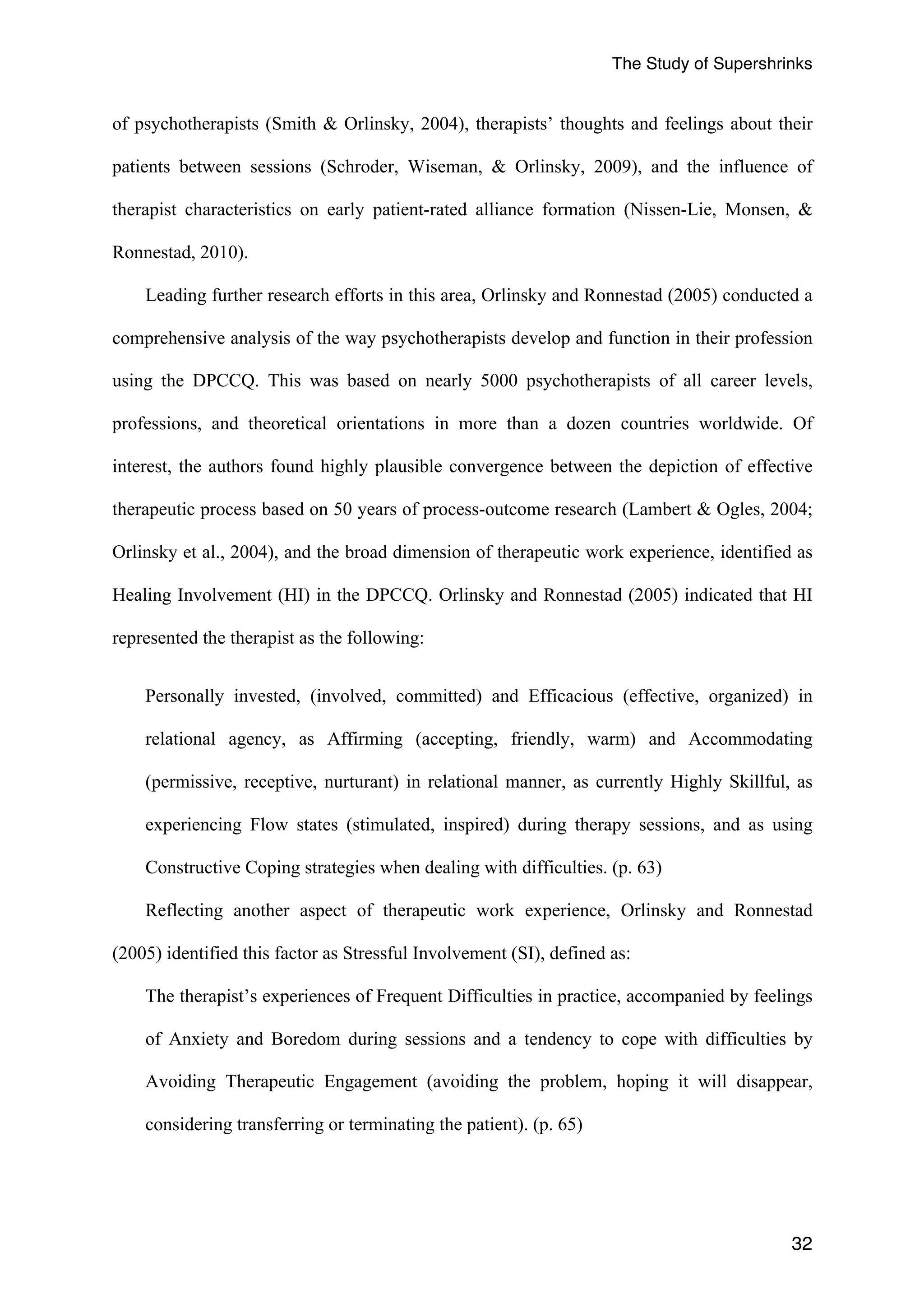 The Study of Supershrinks 
of psychotherapists (Smith & Orlinsky, 2004), therapists’ thoughts and feelings about their 
patients between sessions (Schroder, Wiseman, & Orlinsky, 2009), and the influence of 
therapist characteristics on early patient-rated alliance formation (Nissen-Lie, Monsen, & 
Ronnestad, 2010). 
Leading further research efforts in this area, Orlinsky and Ronnestad (2005) conducted a 
comprehensive analysis of the way psychotherapists develop and function in their profession 
using the DPCCQ. This was based on nearly 5000 psychotherapists of all career levels, 
professions, and theoretical orientations in more than a dozen countries worldwide. Of 
interest, the authors found highly plausible convergence between the depiction of effective 
therapeutic process based on 50 years of process-outcome research (Lambert & Ogles, 2004; 
Orlinsky et al., 2004), and the broad dimension of therapeutic work experience, identified as 
Healing Involvement (HI) in the DPCCQ. Orlinsky and Ronnestad (2005) indicated that HI 
represented the therapist as the following: 
Personally invested, (involved, committed) and Efficacious (effective, organized) in 
relational agency, as Affirming (accepting, friendly, warm) and Accommodating 
(permissive, receptive, nurturant) in relational manner, as currently Highly Skillful, as 
experiencing Flow states (stimulated, inspired) during therapy sessions, and as using 
Constructive Coping strategies when dealing with difficulties. (p. 63) 
Reflecting another aspect of therapeutic work experience, Orlinsky and Ronnestad 
32 
(2005) identified this factor as Stressful Involvement (SI), defined as: 
The therapist’s experiences of Frequent Difficulties in practice, accompanied by feelings 
of Anxiety and Boredom during sessions and a tendency to cope with difficulties by 
Avoiding Therapeutic Engagement (avoiding the problem, hoping it will disappear, 
considering transferring or terminating the patient). (p. 65) 
 