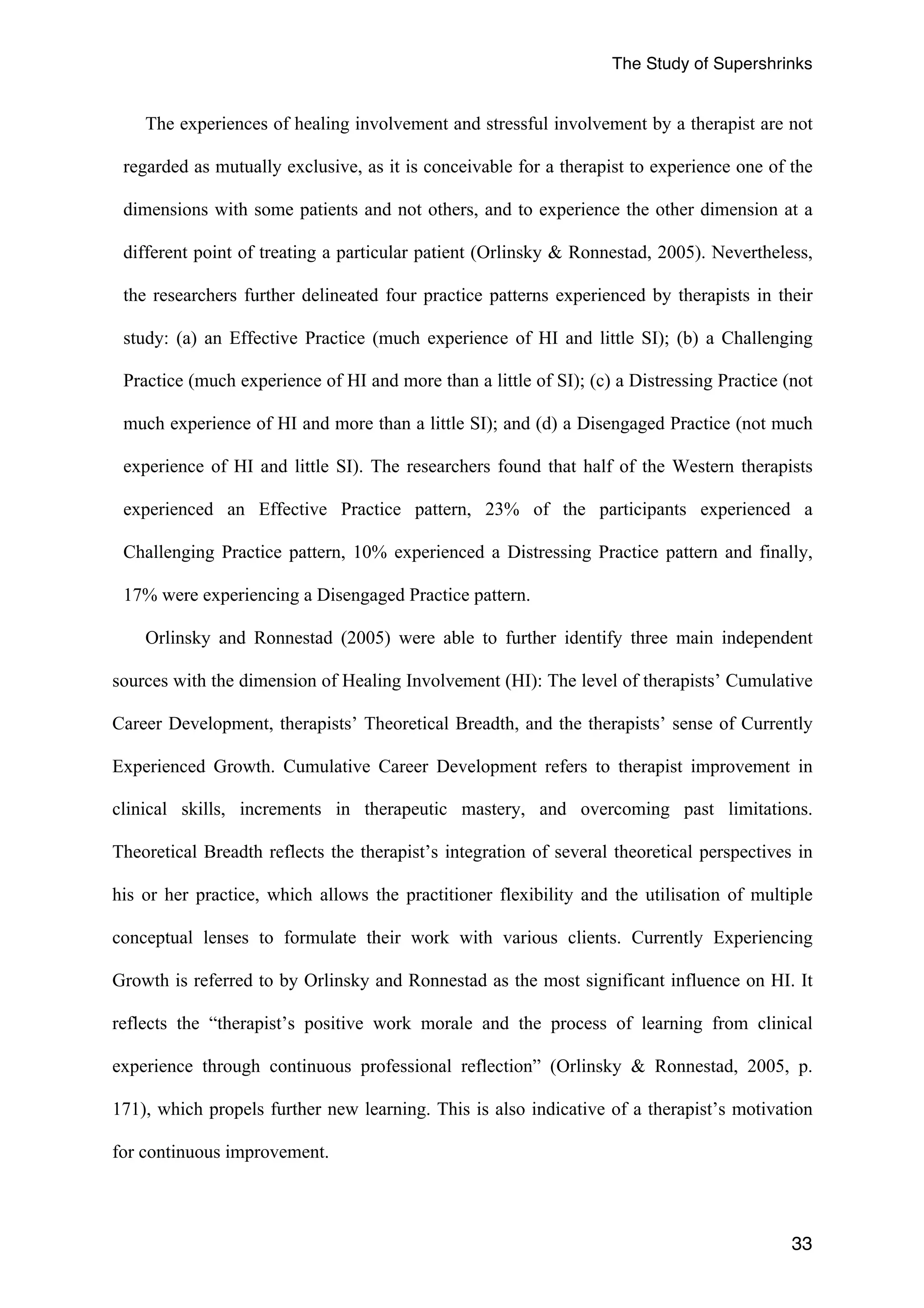 The Study of Supershrinks 
The experiences of healing involvement and stressful involvement by a therapist are not 
regarded as mutually exclusive, as it is conceivable for a therapist to experience one of the 
dimensions with some patients and not others, and to experience the other dimension at a 
different point of treating a particular patient (Orlinsky & Ronnestad, 2005). Nevertheless, 
the researchers further delineated four practice patterns experienced by therapists in their 
study: (a) an Effective Practice (much experience of HI and little SI); (b) a Challenging 
Practice (much experience of HI and more than a little of SI); (c) a Distressing Practice (not 
much experience of HI and more than a little SI); and (d) a Disengaged Practice (not much 
experience of HI and little SI). The researchers found that half of the Western therapists 
experienced an Effective Practice pattern, 23% of the participants experienced a 
Challenging Practice pattern, 10% experienced a Distressing Practice pattern and finally, 
17% were experiencing a Disengaged Practice pattern. 
Orlinsky and Ronnestad (2005) were able to further identify three main independent 
sources with the dimension of Healing Involvement (HI): The level of therapists’ Cumulative 
Career Development, therapists’ Theoretical Breadth, and the therapists’ sense of Currently 
Experienced Growth. Cumulative Career Development refers to therapist improvement in 
clinical skills, increments in therapeutic mastery, and overcoming past limitations. 
Theoretical Breadth reflects the therapist’s integration of several theoretical perspectives in 
his or her practice, which allows the practitioner flexibility and the utilisation of multiple 
conceptual lenses to formulate their work with various clients. Currently Experiencing 
Growth is referred to by Orlinsky and Ronnestad as the most significant influence on HI. It 
reflects the “therapist’s positive work morale and the process of learning from clinical 
experience through continuous professional reflection” (Orlinsky & Ronnestad, 2005, p. 
171), which propels further new learning. This is also indicative of a therapist’s motivation 
for continuous improvement. 
33 
 