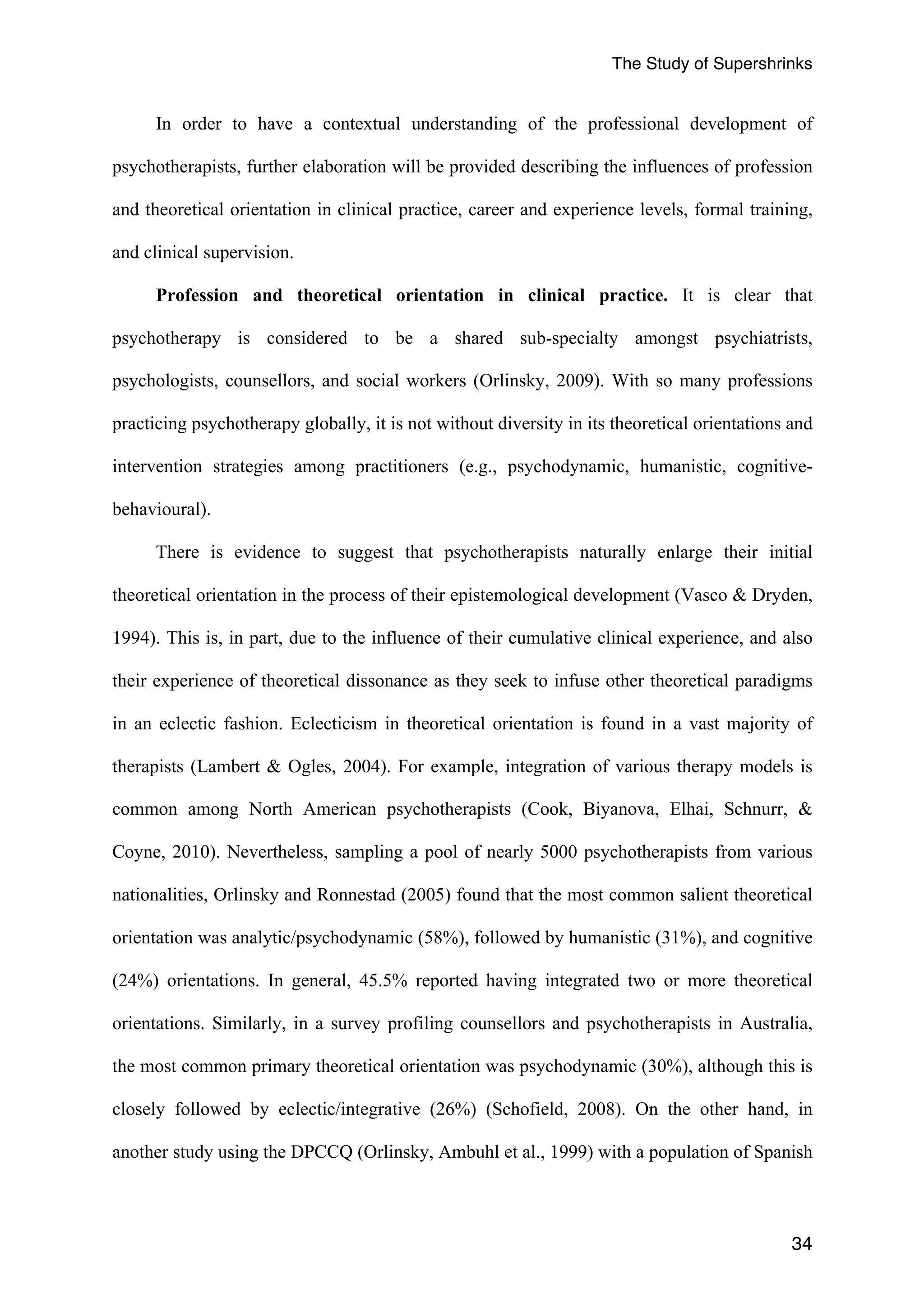 The Study of Supershrinks 
In order to have a contextual understanding of the professional development of 
psychotherapists, further elaboration will be provided describing the influences of profession 
and theoretical orientation in clinical practice, career and experience levels, formal training, 
and clinical supervision. 
Profession and theoretical orientation in clinical practice. It is clear that 
psychotherapy is considered to be a shared sub-specialty amongst psychiatrists, 
psychologists, counsellors, and social workers (Orlinsky, 2009). With so many professions 
practicing psychotherapy globally, it is not without diversity in its theoretical orientations and 
intervention strategies among practitioners (e.g., psychodynamic, humanistic, cognitive-behavioural). 
There is evidence to suggest that psychotherapists naturally enlarge their initial 
theoretical orientation in the process of their epistemological development (Vasco & Dryden, 
1994). This is, in part, due to the influence of their cumulative clinical experience, and also 
their experience of theoretical dissonance as they seek to infuse other theoretical paradigms 
in an eclectic fashion. Eclecticism in theoretical orientation is found in a vast majority of 
therapists (Lambert & Ogles, 2004). For example, integration of various therapy models is 
common among North American psychotherapists (Cook, Biyanova, Elhai, Schnurr, & 
Coyne, 2010). Nevertheless, sampling a pool of nearly 5000 psychotherapists from various 
nationalities, Orlinsky and Ronnestad (2005) found that the most common salient theoretical 
orientation was analytic/psychodynamic (58%), followed by humanistic (31%), and cognitive 
(24%) orientations. In general, 45.5% reported having integrated two or more theoretical 
orientations. Similarly, in a survey profiling counsellors and psychotherapists in Australia, 
the most common primary theoretical orientation was psychodynamic (30%), although this is 
closely followed by eclectic/integrative (26%) (Schofield, 2008). On the other hand, in 
another study using the DPCCQ (Orlinsky, Ambuhl et al., 1999) with a population of Spanish 
34 
 