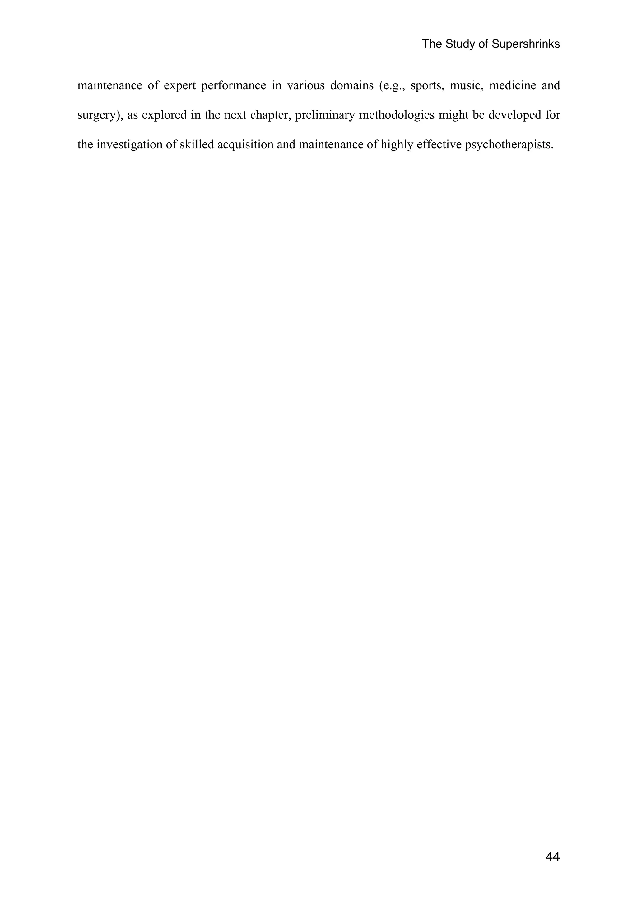 The Study of Supershrinks 
maintenance of expert performance in various domains (e.g., sports, music, medicine and 
surgery), as explored in the next chapter, preliminary methodologies might be developed for 
the investigation of skilled acquisition and maintenance of highly effective psychotherapists. 
44 
 