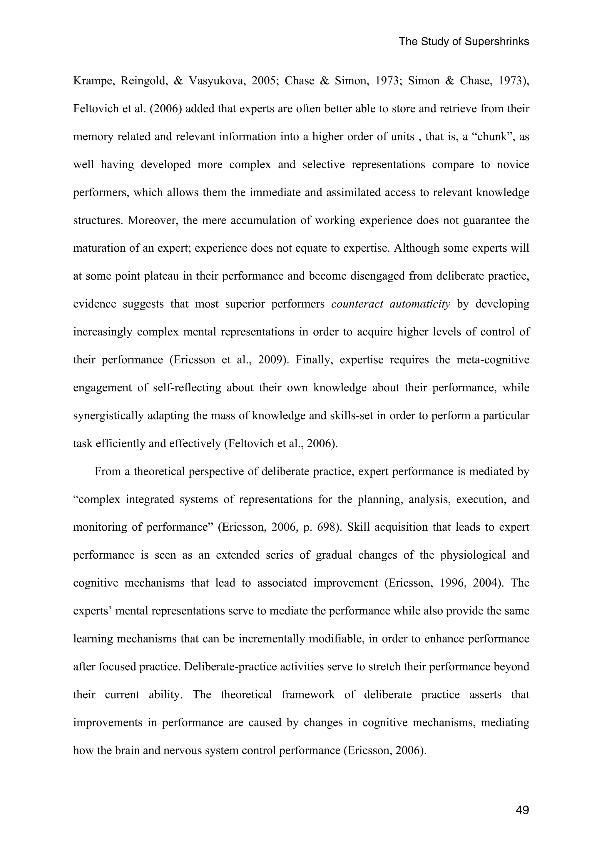 The Study of Supershrinks 
Krampe, Reingold, & Vasyukova, 2005; Chase & Simon, 1973; Simon & Chase, 1973), 
Feltovich et al. (2006) added that experts are often better able to store and retrieve from their 
memory related and relevant information into a higher order of units , that is, a “chunk”, as 
well having developed more complex and selective representations compare to novice 
performers, which allows them the immediate and assimilated access to relevant knowledge 
structures. Moreover, the mere accumulation of working experience does not guarantee the 
maturation of an expert; experience does not equate to expertise. Although some experts will 
at some point plateau in their performance and become disengaged from deliberate practice, 
evidence suggests that most superior performers counteract automaticity by developing 
increasingly complex mental representations in order to acquire higher levels of control of 
their performance (Ericsson et al., 2009). Finally, expertise requires the meta-cognitive 
engagement of self-reflecting about their own knowledge about their performance, while 
synergistically adapting the mass of knowledge and skills-set in order to perform a particular 
task efficiently and effectively (Feltovich et al., 2006). 
From a theoretical perspective of deliberate practice, expert performance is mediated by 
“complex integrated systems of representations for the planning, analysis, execution, and 
monitoring of performance” (Ericsson, 2006, p. 698). Skill acquisition that leads to expert 
performance is seen as an extended series of gradual changes of the physiological and 
cognitive mechanisms that lead to associated improvement (Ericsson, 1996, 2004). The 
experts’ mental representations serve to mediate the performance while also provide the same 
learning mechanisms that can be incrementally modifiable, in order to enhance performance 
after focused practice. Deliberate-practice activities serve to stretch their performance beyond 
their current ability. The theoretical framework of deliberate practice asserts that 
improvements in performance are caused by changes in cognitive mechanisms, mediating 
how the brain and nervous system control performance (Ericsson, 2006). 
49 
 