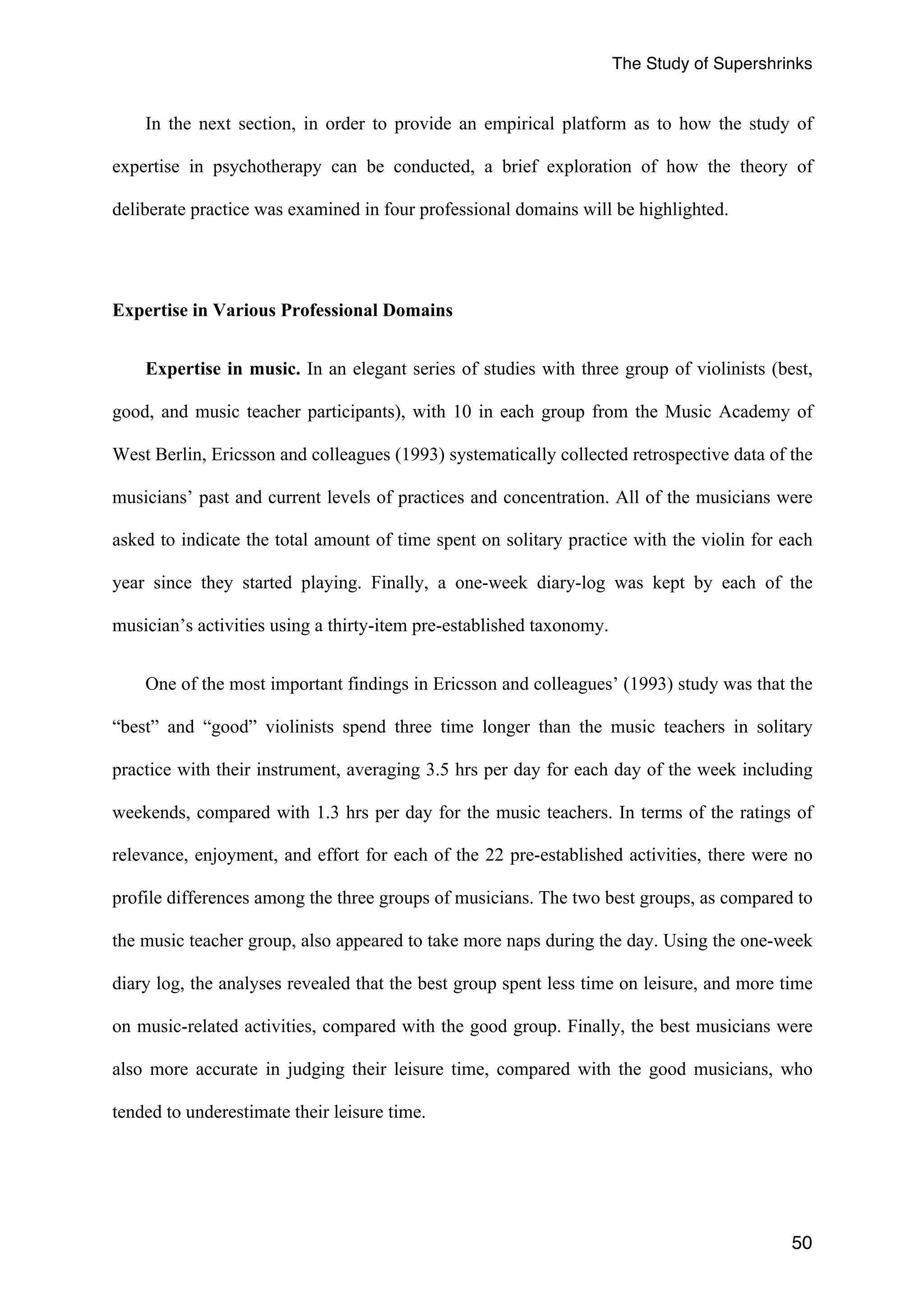 The Study of Supershrinks 
In the next section, in order to provide an empirical platform as to how the study of 
expertise in psychotherapy can be conducted, a brief exploration of how the theory of 
deliberate practice was examined in four professional domains will be highlighted. 
50 
Expertise in Various Professional Domains 
Expertise in music. In an elegant series of studies with three group of violinists (best, 
good, and music teacher participants), with 10 in each group from the Music Academy of 
West Berlin, Ericsson and colleagues (1993) systematically collected retrospective data of the 
musicians’ past and current levels of practices and concentration. All of the musicians were 
asked to indicate the total amount of time spent on solitary practice with the violin for each 
year since they started playing. Finally, a one-week diary-log was kept by each of the 
musician’s activities using a thirty-item pre-established taxonomy. 
One of the most important findings in Ericsson and colleagues’ (1993) study was that the 
“best” and “good” violinists spend three time longer than the music teachers in solitary 
practice with their instrument, averaging 3.5 hrs per day for each day of the week including 
weekends, compared with 1.3 hrs per day for the music teachers. In terms of the ratings of 
relevance, enjoyment, and effort for each of the 22 pre-established activities, there were no 
profile differences among the three groups of musicians. The two best groups, as compared to 
the music teacher group, also appeared to take more naps during the day. Using the one-week 
diary log, the analyses revealed that the best group spent less time on leisure, and more time 
on music-related activities, compared with the good group. Finally, the best musicians were 
also more accurate in judging their leisure time, compared with the good musicians, who 
tended to underestimate their leisure time. 
 