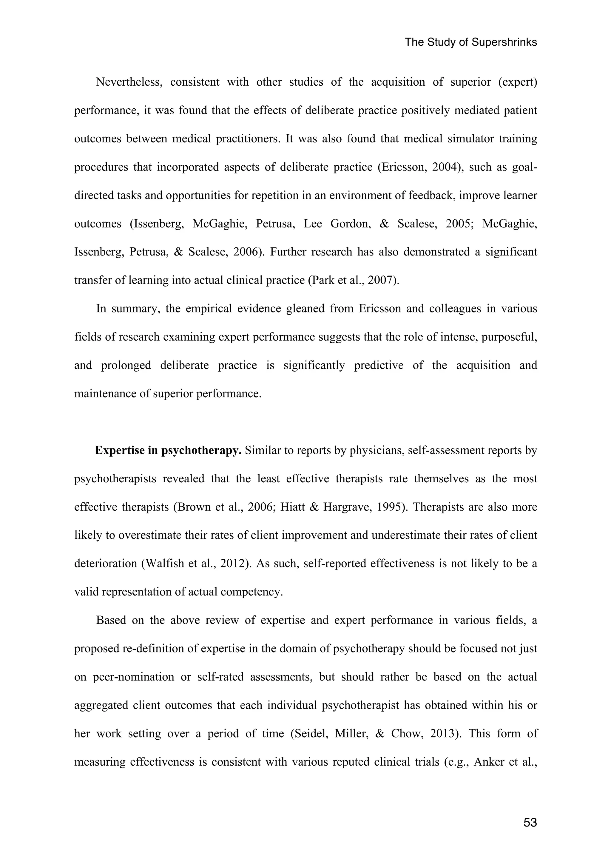 The Study of Supershrinks 
Nevertheless, consistent with other studies of the acquisition of superior (expert) 
performance, it was found that the effects of deliberate practice positively mediated patient 
outcomes between medical practitioners. It was also found that medical simulator training 
procedures that incorporated aspects of deliberate practice (Ericsson, 2004), such as goal-directed 
tasks and opportunities for repetition in an environment of feedback, improve learner 
outcomes (Issenberg, McGaghie, Petrusa, Lee Gordon, & Scalese, 2005; McGaghie, 
Issenberg, Petrusa, & Scalese, 2006). Further research has also demonstrated a significant 
transfer of learning into actual clinical practice (Park et al., 2007). 
In summary, the empirical evidence gleaned from Ericsson and colleagues in various 
fields of research examining expert performance suggests that the role of intense, purposeful, 
and prolonged deliberate practice is significantly predictive of the acquisition and 
maintenance of superior performance. 
Expertise in psychotherapy. Similar to reports by physicians, self-assessment reports by 
psychotherapists revealed that the least effective therapists rate themselves as the most 
effective therapists (Brown et al., 2006; Hiatt & Hargrave, 1995). Therapists are also more 
likely to overestimate their rates of client improvement and underestimate their rates of client 
deterioration (Walfish et al., 2012). As such, self-reported effectiveness is not likely to be a 
valid representation of actual competency. 
Based on the above review of expertise and expert performance in various fields, a 
proposed re-definition of expertise in the domain of psychotherapy should be focused not just 
on peer-nomination or self-rated assessments, but should rather be based on the actual 
aggregated client outcomes that each individual psychotherapist has obtained within his or 
her work setting over a period of time (Seidel, Miller, & Chow, 2013). This form of 
measuring effectiveness is consistent with various reputed clinical trials (e.g., Anker et al., 
53 
 