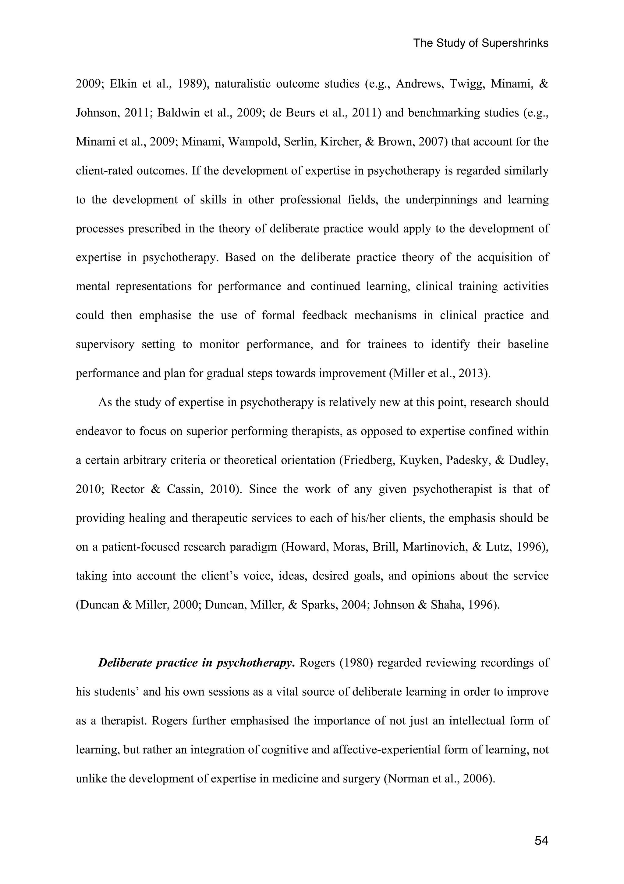 The Study of Supershrinks 
2009; Elkin et al., 1989), naturalistic outcome studies (e.g., Andrews, Twigg, Minami, & 
Johnson, 2011; Baldwin et al., 2009; de Beurs et al., 2011) and benchmarking studies (e.g., 
Minami et al., 2009; Minami, Wampold, Serlin, Kircher, & Brown, 2007) that account for the 
client-rated outcomes. If the development of expertise in psychotherapy is regarded similarly 
to the development of skills in other professional fields, the underpinnings and learning 
processes prescribed in the theory of deliberate practice would apply to the development of 
expertise in psychotherapy. Based on the deliberate practice theory of the acquisition of 
mental representations for performance and continued learning, clinical training activities 
could then emphasise the use of formal feedback mechanisms in clinical practice and 
supervisory setting to monitor performance, and for trainees to identify their baseline 
performance and plan for gradual steps towards improvement (Miller et al., 2013). 
As the study of expertise in psychotherapy is relatively new at this point, research should 
endeavor to focus on superior performing therapists, as opposed to expertise confined within 
a certain arbitrary criteria or theoretical orientation (Friedberg, Kuyken, Padesky, & Dudley, 
2010; Rector & Cassin, 2010). Since the work of any given psychotherapist is that of 
providing healing and therapeutic services to each of his/her clients, the emphasis should be 
on a patient-focused research paradigm (Howard, Moras, Brill, Martinovich, & Lutz, 1996), 
taking into account the client’s voice, ideas, desired goals, and opinions about the service 
(Duncan & Miller, 2000; Duncan, Miller, & Sparks, 2004; Johnson & Shaha, 1996). 
Deliberate practice in psychotherapy. Rogers (1980) regarded reviewing recordings of 
his students’ and his own sessions as a vital source of deliberate learning in order to improve 
as a therapist. Rogers further emphasised the importance of not just an intellectual form of 
learning, but rather an integration of cognitive and affective-experiential form of learning, not 
unlike the development of expertise in medicine and surgery (Norman et al., 2006). 
54 
 