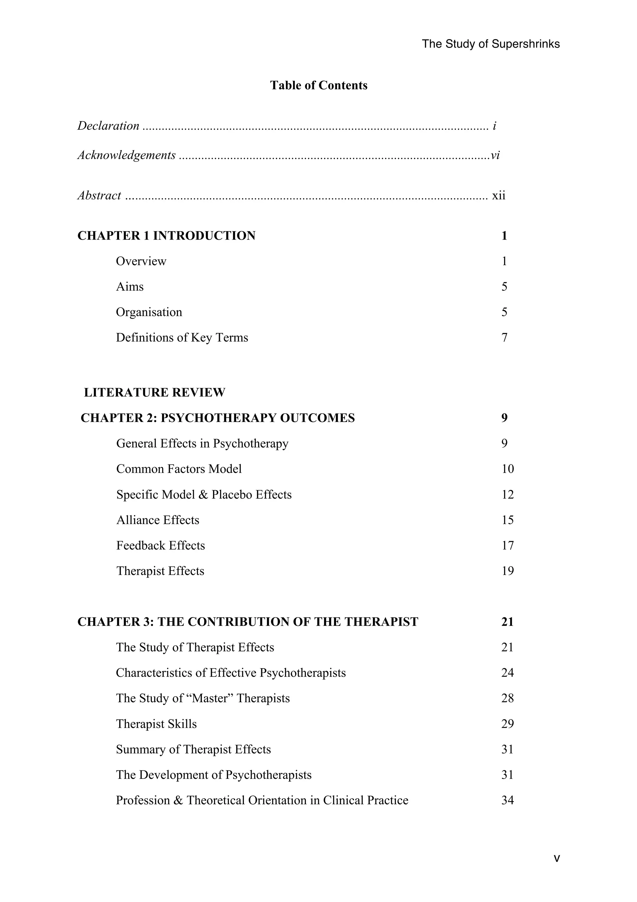 The Study of Supershrinks 
v 
Table of Contents 
Declaration ............................................................................................................ i 
Acknowledgements .................................................................................................vi 
Abstract ….............................................................................................................. xii 
CHAPTER 1 INTRODUCTION 1 
Overview 1 
Aims 5 
Organisation 5 
Definitions of Key Terms 7 
LITERATURE REVIEW 
CHAPTER 2: PSYCHOTHERAPY OUTCOMES 9 
General Effects in Psychotherapy 9 
Common Factors Model 10 
Specific Model & Placebo Effects 12 
Alliance Effects 15 
Feedback Effects 17 
Therapist Effects 19 
CHAPTER 3: THE CONTRIBUTION OF THE THERAPIST 21 
The Study of Therapist Effects 21 
Characteristics of Effective Psychotherapists 24 
The Study of “Master” Therapists 28 
Therapist Skills 29 
Summary of Therapist Effects 31 
The Development of Psychotherapists 31 
Profession & Theoretical Orientation in Clinical Practice 34 
 