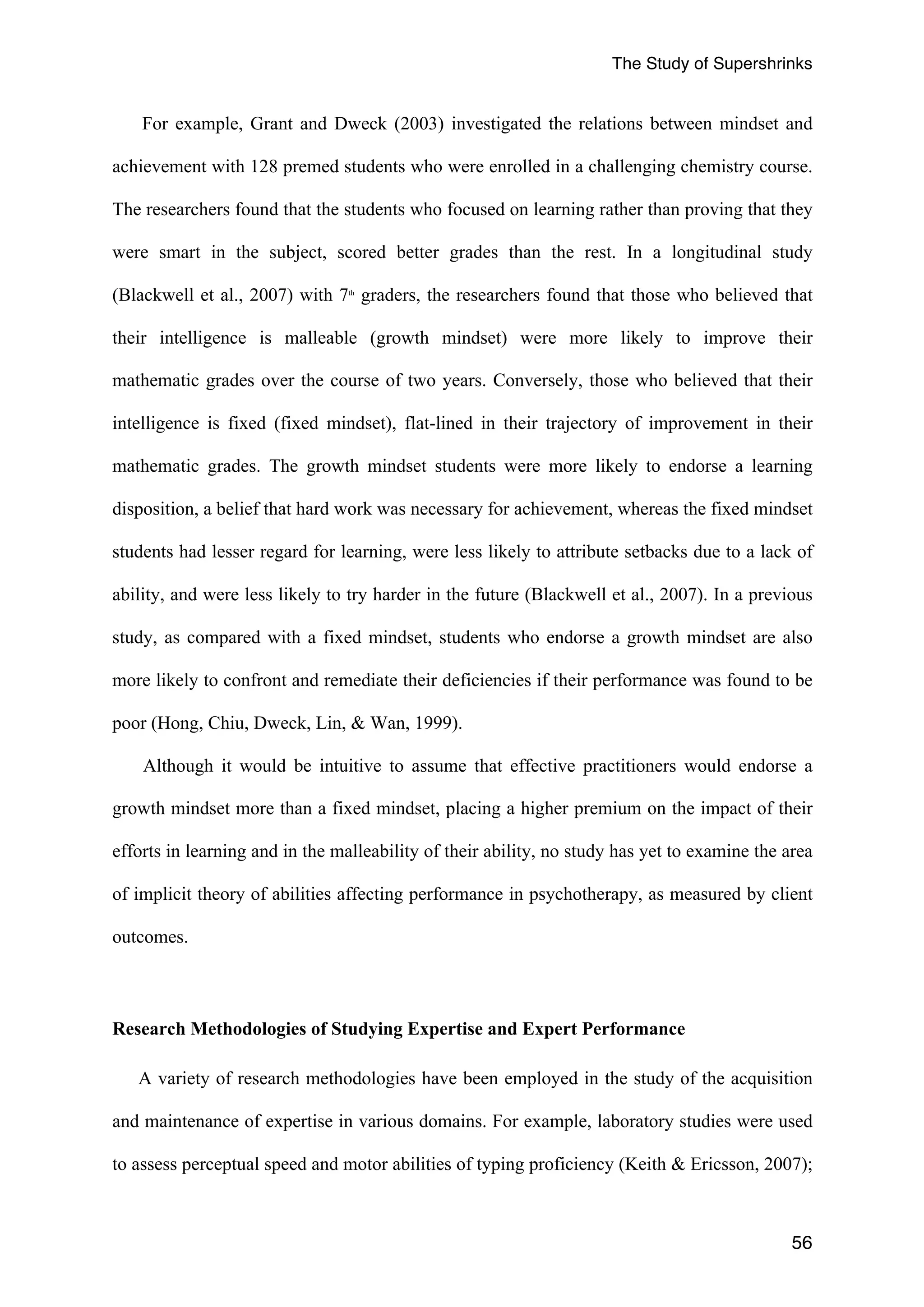 The Study of Supershrinks 
For example, Grant and Dweck (2003) investigated the relations between mindset and 
achievement with 128 premed students who were enrolled in a challenging chemistry course. 
The researchers found that the students who focused on learning rather than proving that they 
were smart in the subject, scored better grades than the rest. In a longitudinal study 
(Blackwell et al., 2007) with 7th graders, the researchers found that those who believed that 
their intelligence is malleable (growth mindset) were more likely to improve their 
mathematic grades over the course of two years. Conversely, those who believed that their 
intelligence is fixed (fixed mindset), flat-lined in their trajectory of improvement in their 
mathematic grades. The growth mindset students were more likely to endorse a learning 
disposition, a belief that hard work was necessary for achievement, whereas the fixed mindset 
students had lesser regard for learning, were less likely to attribute setbacks due to a lack of 
ability, and were less likely to try harder in the future (Blackwell et al., 2007). In a previous 
study, as compared with a fixed mindset, students who endorse a growth mindset are also 
more likely to confront and remediate their deficiencies if their performance was found to be 
poor (Hong, Chiu, Dweck, Lin, & Wan, 1999). 
Although it would be intuitive to assume that effective practitioners would endorse a 
growth mindset more than a fixed mindset, placing a higher premium on the impact of their 
efforts in learning and in the malleability of their ability, no study has yet to examine the area 
of implicit theory of abilities affecting performance in psychotherapy, as measured by client 
outcomes. 
56 
Research Methodologies of Studying Expertise and Expert Performance 
A variety of research methodologies have been employed in the study of the acquisition 
and maintenance of expertise in various domains. For example, laboratory studies were used 
to assess perceptual speed and motor abilities of typing proficiency (Keith & Ericsson, 2007); 
 