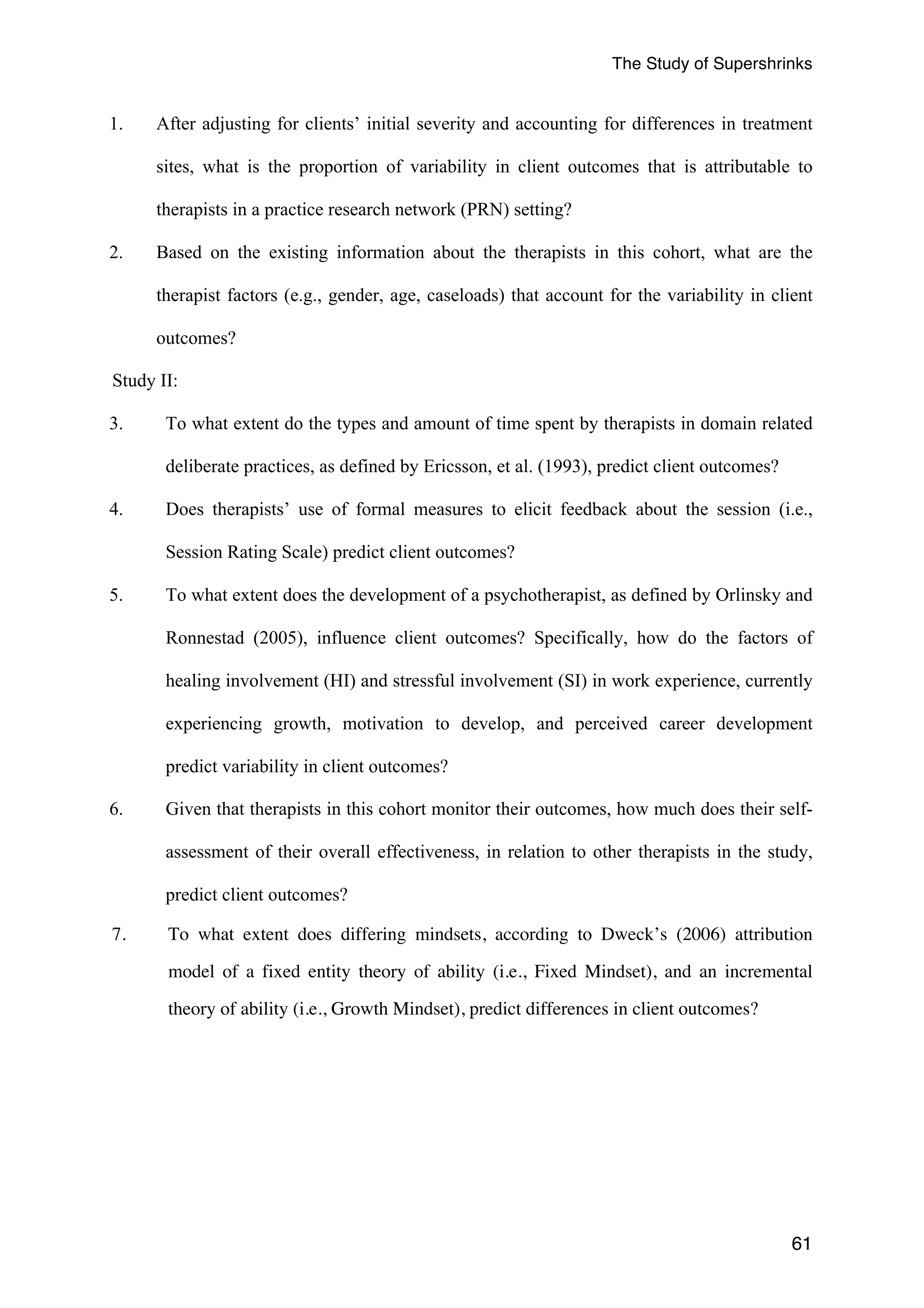 The Study of Supershrinks 
1. After adjusting for clients’ initial severity and accounting for differences in treatment 
sites, what is the proportion of variability in client outcomes that is attributable to 
therapists in a practice research network (PRN) setting? 
2. Based on the existing information about the therapists in this cohort, what are the 
therapist factors (e.g., gender, age, caseloads) that account for the variability in client 
outcomes? 
Study II: 
3. To what extent do the types and amount of time spent by therapists in domain related 
61 
deliberate practices, as defined by Ericsson, et al. (1993), predict client outcomes? 
4. Does therapists’ use of formal measures to elicit feedback about the session (i.e., 
Session Rating Scale) predict client outcomes? 
5. To what extent does the development of a psychotherapist, as defined by Orlinsky and 
Ronnestad (2005), influence client outcomes? Specifically, how do the factors of 
healing involvement (HI) and stressful involvement (SI) in work experience, currently 
experiencing growth, motivation to develop, and perceived career development 
predict variability in client outcomes? 
6. Given that therapists in this cohort monitor their outcomes, how much does their self-assessment 
of their overall effectiveness, in relation to other therapists in the study, 
predict client outcomes? 
7. To what extent does differing mindsets, according to Dweck’s (2006) attribution 
model of a fixed entity theory of ability (i.e., Fixed Mindset), and an incremental 
theory of ability (i.e., Growth Mindset), predict differences in client outcomes? 
 