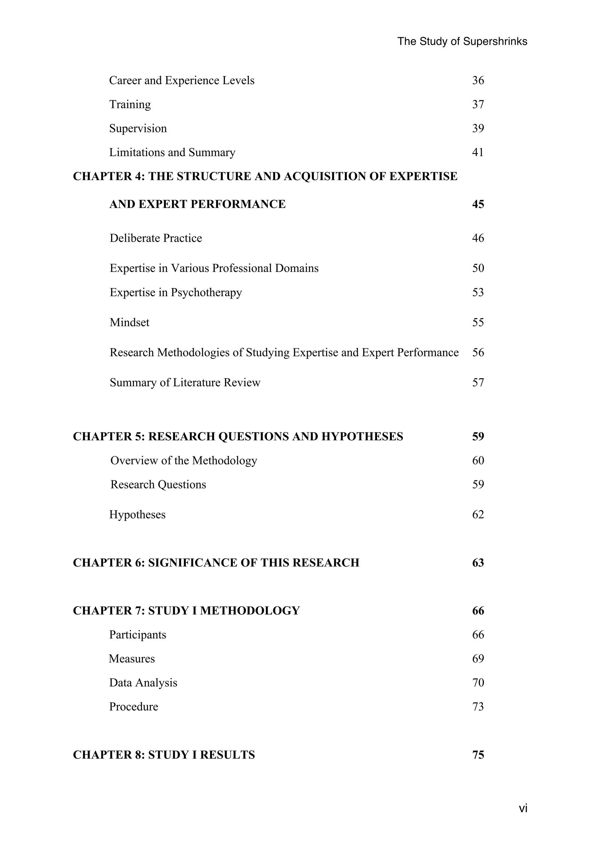 The Study of Supershrinks 
vi 
Career and Experience Levels 36 
Training 37 
Supervision 39 
Limitations and Summary 41 
CHAPTER 4: THE STRUCTURE AND ACQUISITION OF EXPERTISE 
AND EXPERT PERFORMANCE 45 
Deliberate Practice 46 
Expertise in Various Professional Domains 50 
Expertise in Psychotherapy 53 
Mindset 55 
Research Methodologies of Studying Expertise and Expert Performance 56 
Summary of Literature Review 57 
CHAPTER 5: RESEARCH QUESTIONS AND HYPOTHESES 59 
Overview of the Methodology 60 
Research Questions 59 
Hypotheses 62 
CHAPTER 6: SIGNIFICANCE OF THIS RESEARCH 63 
CHAPTER 7: STUDY I METHODOLOGY 66 
Participants 66 
Measures 69 
Data Analysis 70 
Procedure 73 
CHAPTER 8: STUDY I RESULTS 75 
 