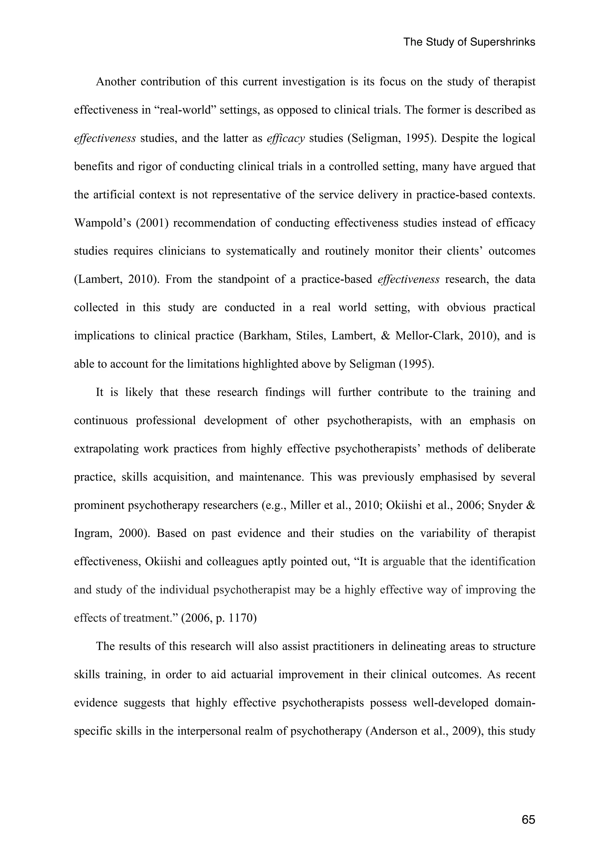 The Study of Supershrinks 
Another contribution of this current investigation is its focus on the study of therapist 
effectiveness in “real-world” settings, as opposed to clinical trials. The former is described as 
effectiveness studies, and the latter as efficacy studies (Seligman, 1995). Despite the logical 
benefits and rigor of conducting clinical trials in a controlled setting, many have argued that 
the artificial context is not representative of the service delivery in practice-based contexts. 
Wampold’s (2001) recommendation of conducting effectiveness studies instead of efficacy 
studies requires clinicians to systematically and routinely monitor their clients’ outcomes 
(Lambert, 2010). From the standpoint of a practice-based effectiveness research, the data 
collected in this study are conducted in a real world setting, with obvious practical 
implications to clinical practice (Barkham, Stiles, Lambert, & Mellor-Clark, 2010), and is 
able to account for the limitations highlighted above by Seligman (1995). 
It is likely that these research findings will further contribute to the training and 
continuous professional development of other psychotherapists, with an emphasis on 
extrapolating work practices from highly effective psychotherapists’ methods of deliberate 
practice, skills acquisition, and maintenance. This was previously emphasised by several 
prominent psychotherapy researchers (e.g., Miller et al., 2010; Okiishi et al., 2006; Snyder & 
Ingram, 2000). Based on past evidence and their studies on the variability of therapist 
effectiveness, Okiishi and colleagues aptly pointed out, “It is arguable that the identification 
and study of the individual psychotherapist may be a highly effective way of improving the 
effects of treatment.” (2006, p. 1170) 
The results of this research will also assist practitioners in delineating areas to structure 
skills training, in order to aid actuarial improvement in their clinical outcomes. As recent 
evidence suggests that highly effective psychotherapists possess well-developed domain-specific 
skills in the interpersonal realm of psychotherapy (Anderson et al., 2009), this study 
65 
 