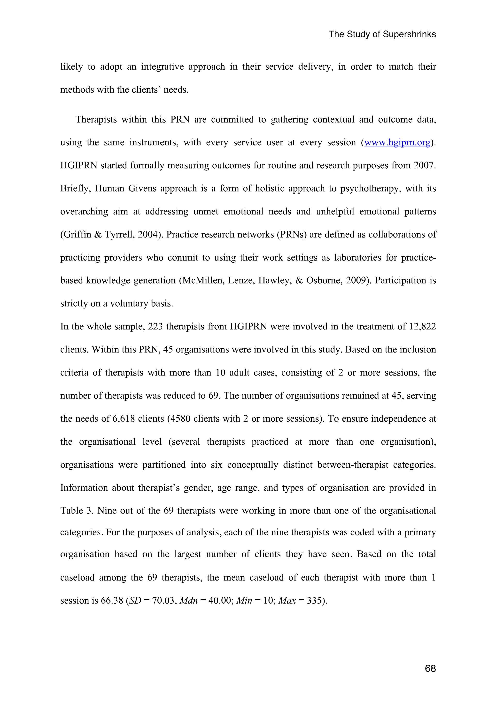 The Study of Supershrinks 
likely to adopt an integrative approach in their service delivery, in order to match their 
methods with the clients’ needs. 
Therapists within this PRN are committed to gathering contextual and outcome data, 
using the same instruments, with every service user at every session (www.hgiprn.org). 
HGIPRN started formally measuring outcomes for routine and research purposes from 2007. 
Briefly, Human Givens approach is a form of holistic approach to psychotherapy, with its 
overarching aim at addressing unmet emotional needs and unhelpful emotional patterns 
(Griffin & Tyrrell, 2004). Practice research networks (PRNs) are defined as collaborations of 
practicing providers who commit to using their work settings as laboratories for practice-based 
knowledge generation (McMillen, Lenze, Hawley, & Osborne, 2009). Participation is 
strictly on a voluntary basis. 
In the whole sample, 223 therapists from HGIPRN were involved in the treatment of 12,822 
clients. Within this PRN, 45 organisations were involved in this study. Based on the inclusion 
criteria of therapists with more than 10 adult cases, consisting of 2 or more sessions, the 
number of therapists was reduced to 69. The number of organisations remained at 45, serving 
the needs of 6,618 clients (4580 clients with 2 or more sessions). To ensure independence at 
the organisational level (several therapists practiced at more than one organisation), 
organisations were partitioned into six conceptually distinct between-therapist categories. 
Information about therapist’s gender, age range, and types of organisation are provided in 
Table 3. Nine out of the 69 therapists were working in more than one of the organisational 
categories. For the purposes of analysis, each of the nine therapists was coded with a primary 
organisation based on the largest number of clients they have seen. Based on the total 
caseload among the 69 therapists, the mean caseload of each therapist with more than 1 
session is 66.38 (SD = 70.03, Mdn = 40.00; Min = 10; Max = 335). 
68 
 