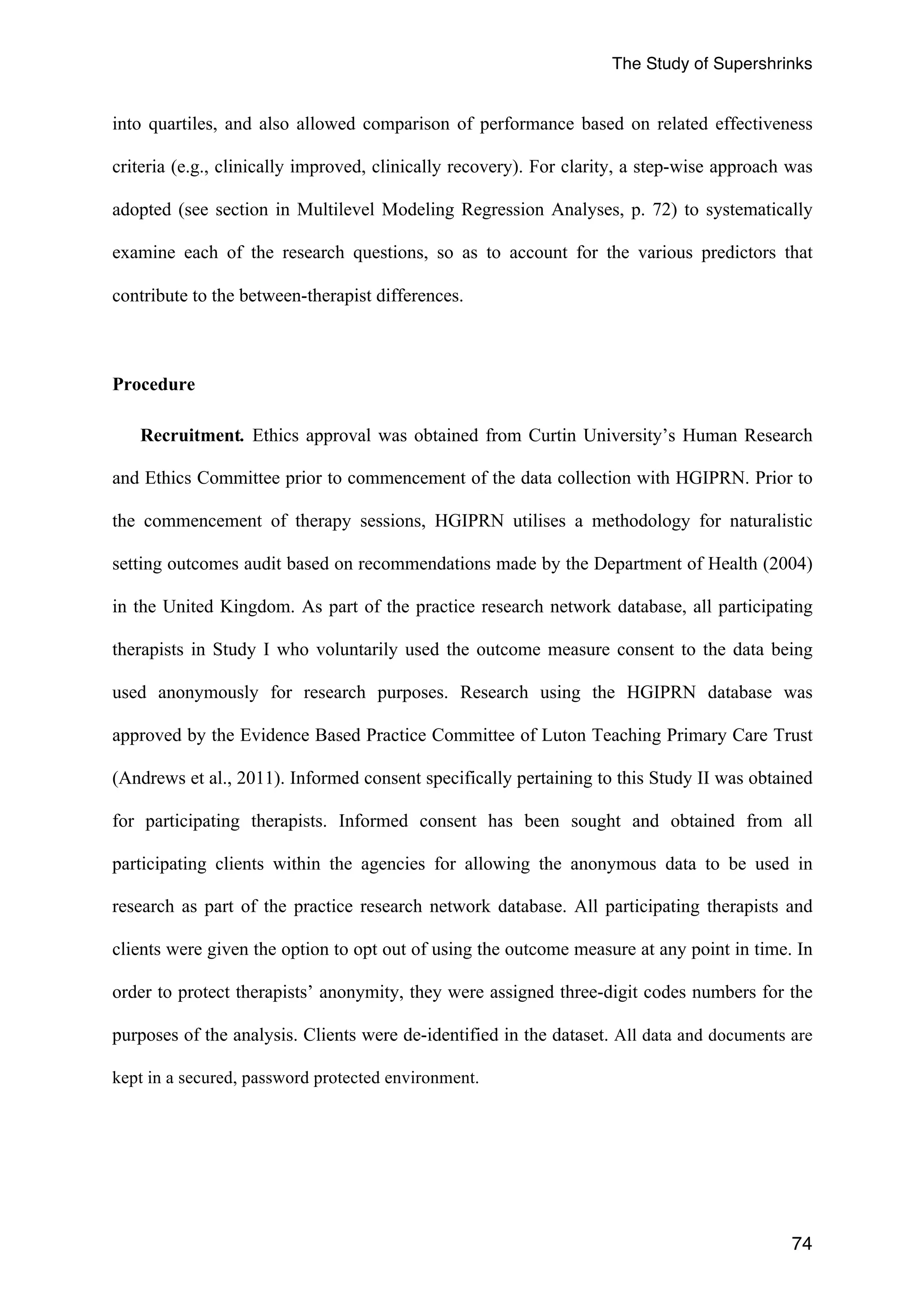 The Study of Supershrinks 
into quartiles, and also allowed comparison of performance based on related effectiveness 
criteria (e.g., clinically improved, clinically recovery). For clarity, a step-wise approach was 
adopted (see section in Multilevel Modeling Regression Analyses, p. 72) to systematically 
examine each of the research questions, so as to account for the various predictors that 
contribute to the between-therapist differences. 
74 
Procedure 
Recruitment. Ethics approval was obtained from Curtin University’s Human Research 
and Ethics Committee prior to commencement of the data collection with HGIPRN. Prior to 
the commencement of therapy sessions, HGIPRN utilises a methodology for naturalistic 
setting outcomes audit based on recommendations made by the Department of Health (2004) 
in the United Kingdom. As part of the practice research network database, all participating 
therapists in Study I who voluntarily used the outcome measure consent to the data being 
used anonymously for research purposes. Research using the HGIPRN database was 
approved by the Evidence Based Practice Committee of Luton Teaching Primary Care Trust 
(Andrews et al., 2011). Informed consent specifically pertaining to this Study II was obtained 
for participating therapists. Informed consent has been sought and obtained from all 
participating clients within the agencies for allowing the anonymous data to be used in 
research as part of the practice research network database. All participating therapists and 
clients were given the option to opt out of using the outcome measure at any point in time. In 
order to protect therapists’ anonymity, they were assigned three-digit codes numbers for the 
purposes of the analysis. Clients were de-identified in the dataset. All data and documents are 
kept in a secured, password protected environment. 
 