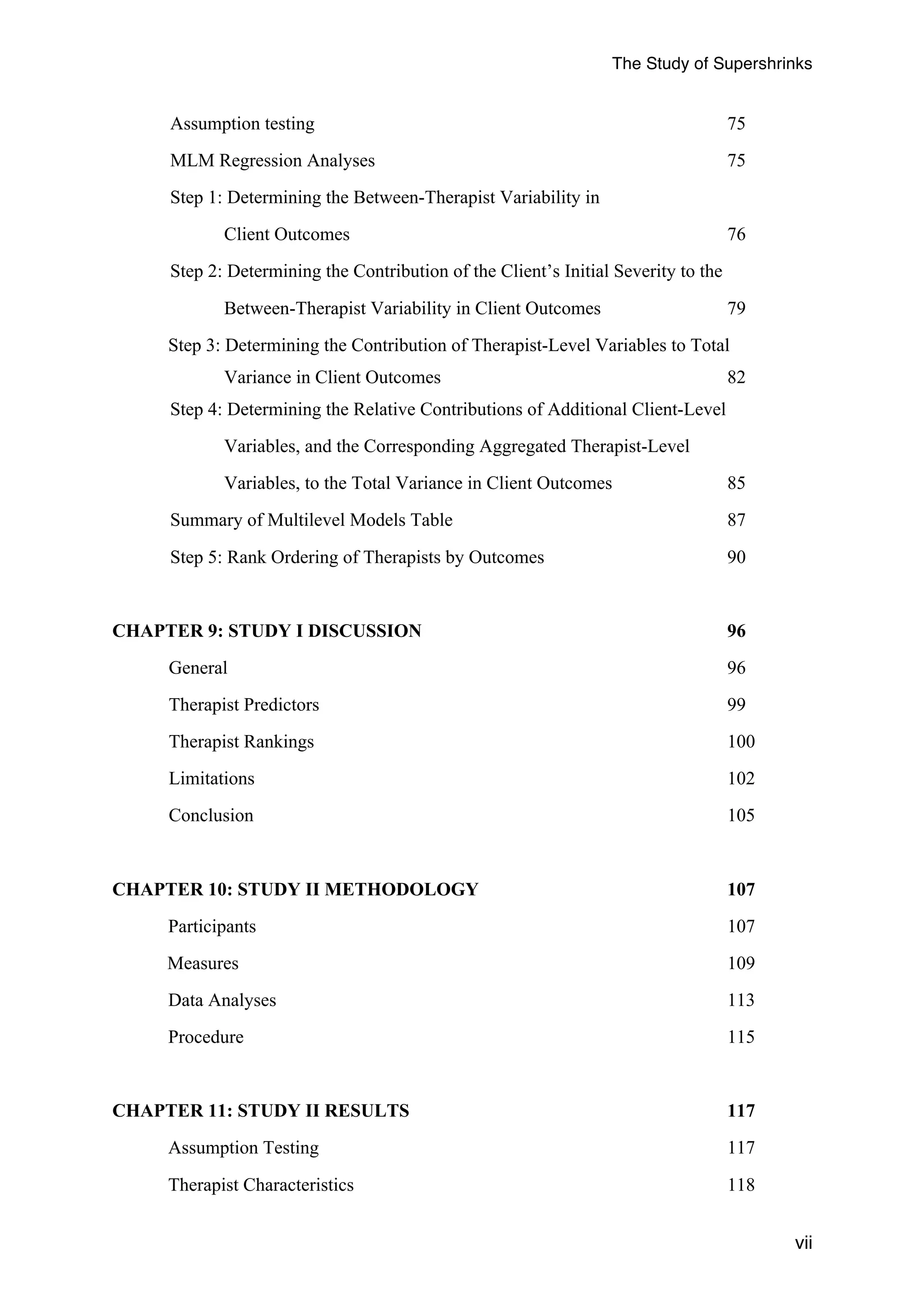The Study of Supershrinks 
vii 
Assumption testing 75 
MLM Regression Analyses 75 
Step 1: Determining the Between-Therapist Variability in 
Client Outcomes 76 
Step 2: Determining the Contribution of the Client’s Initial Severity to the 
Between-Therapist Variability in Client Outcomes 79 
Step 3: Determining the Contribution of Therapist-Level Variables to Total 
Variance in Client Outcomes 82 
Step 4: Determining the Relative Contributions of Additional Client-Level 
Variables, and the Corresponding Aggregated Therapist-Level 
Variables, to the Total Variance in Client Outcomes 85 
Summary of Multilevel Models Table 87 
Step 5: Rank Ordering of Therapists by Outcomes 90 
CHAPTER 9: STUDY I DISCUSSION 96 
General 96 
Therapist Predictors 99 
Therapist Rankings 100 
Limitations 102 
Conclusion 105 
CHAPTER 10: STUDY II METHODOLOGY 107 
Participants 107 
Measures 109 
Data Analyses 113 
Procedure 115 
CHAPTER 11: STUDY II RESULTS 117 
Assumption Testing 117 
Therapist Characteristics 118 
 