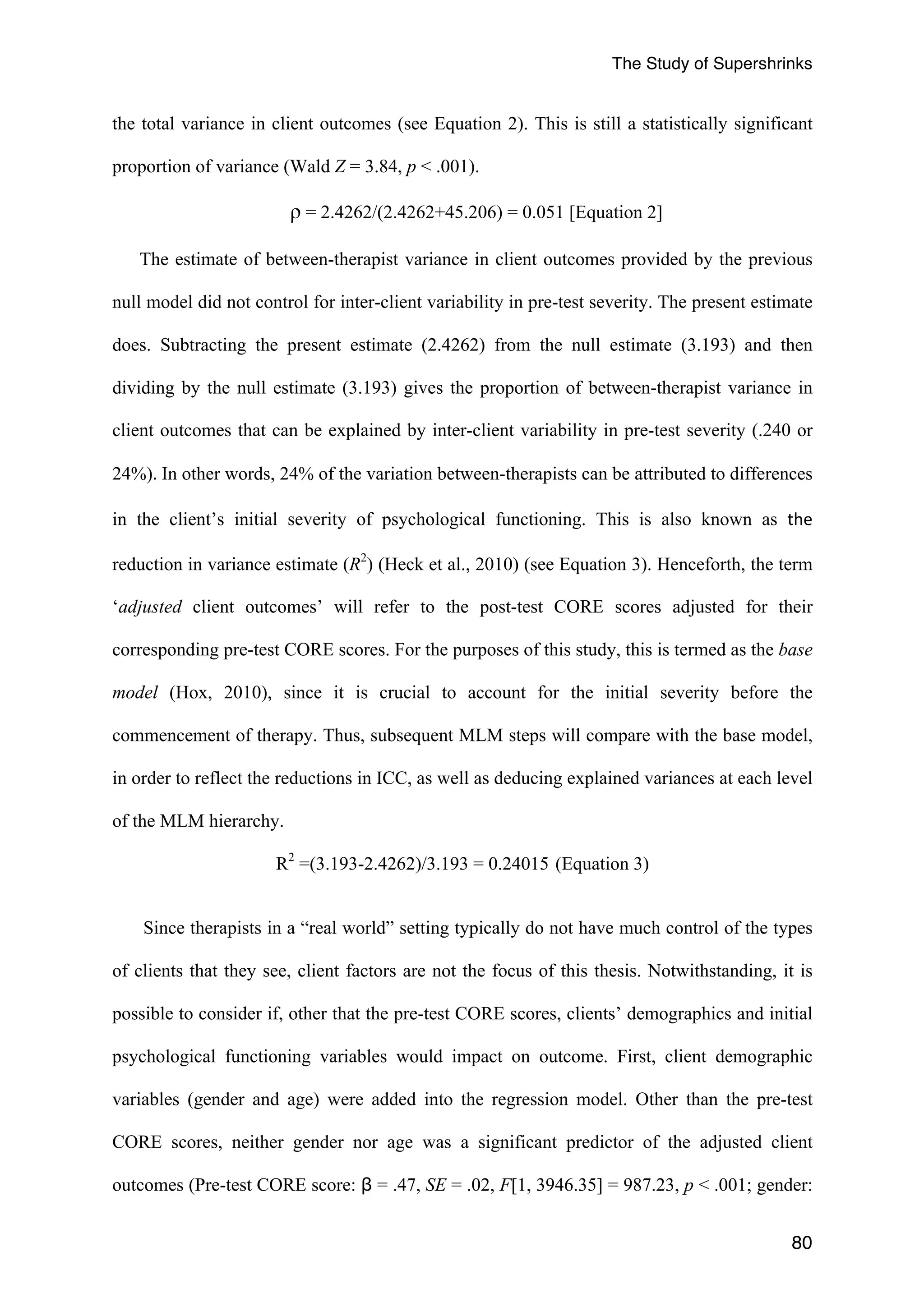The Study of Supershrinks 
the total variance in client outcomes (see Equation 2). This is still a statistically significant 
proportion of variance (Wald Z = 3.84, p < .001). 
80 
ρ = 2.4262/(2.4262+45.206) = 0.051 [Equation 2] 
The estimate of between-therapist variance in client outcomes provided by the previous 
null model did not control for inter-client variability in pre-test severity. The present estimate 
does. Subtracting the present estimate (2.4262) from the null estimate (3.193) and then 
dividing by the null estimate (3.193) gives the proportion of between-therapist variance in 
client outcomes that can be explained by inter-client variability in pre-test severity (.240 or 
24%). 
In other words, 24% of the variation between-therapists can be attributed to differences 
in the client’s initial severity of psychological functioning. This is also known as the 
reduction in variance estimate (R2) (Heck et al., 2010) (see Equation 3). Henceforth, the term 
‘adjusted client outcomes’ will refer to the post-test CORE scores adjusted for their 
corresponding pre-test CORE scores. For the purposes of this study, this is termed as the base 
model (Hox, 2010), since it is crucial to account for the initial severity before the 
commencement of therapy. Thus, subsequent MLM steps will compare with the base model, 
in order to reflect the reductions in ICC, as well as deducing explained variances at each level 
of the MLM hierarchy. 
R2 =(3.193-2.4262)/3.193 = 0.24015 (Equation 3) 
Since therapists in a “real world” setting typically do not have much control of the types 
of clients that they see, client factors are not the focus of this thesis. Notwithstanding, it is 
possible to consider if, other that the pre-test CORE scores, clients’ demographics and initial 
psychological functioning variables would impact on outcome. First, client demographic 
variables (gender and age) were added into the regression model. Other than the pre-test 
CORE scores, neither gender nor age was a significant predictor of the adjusted client 
outcomes (Pre-test CORE score: β = .47, SE = .02, F[1, 3946.35] = 987.23, p < .001; gender: 
 